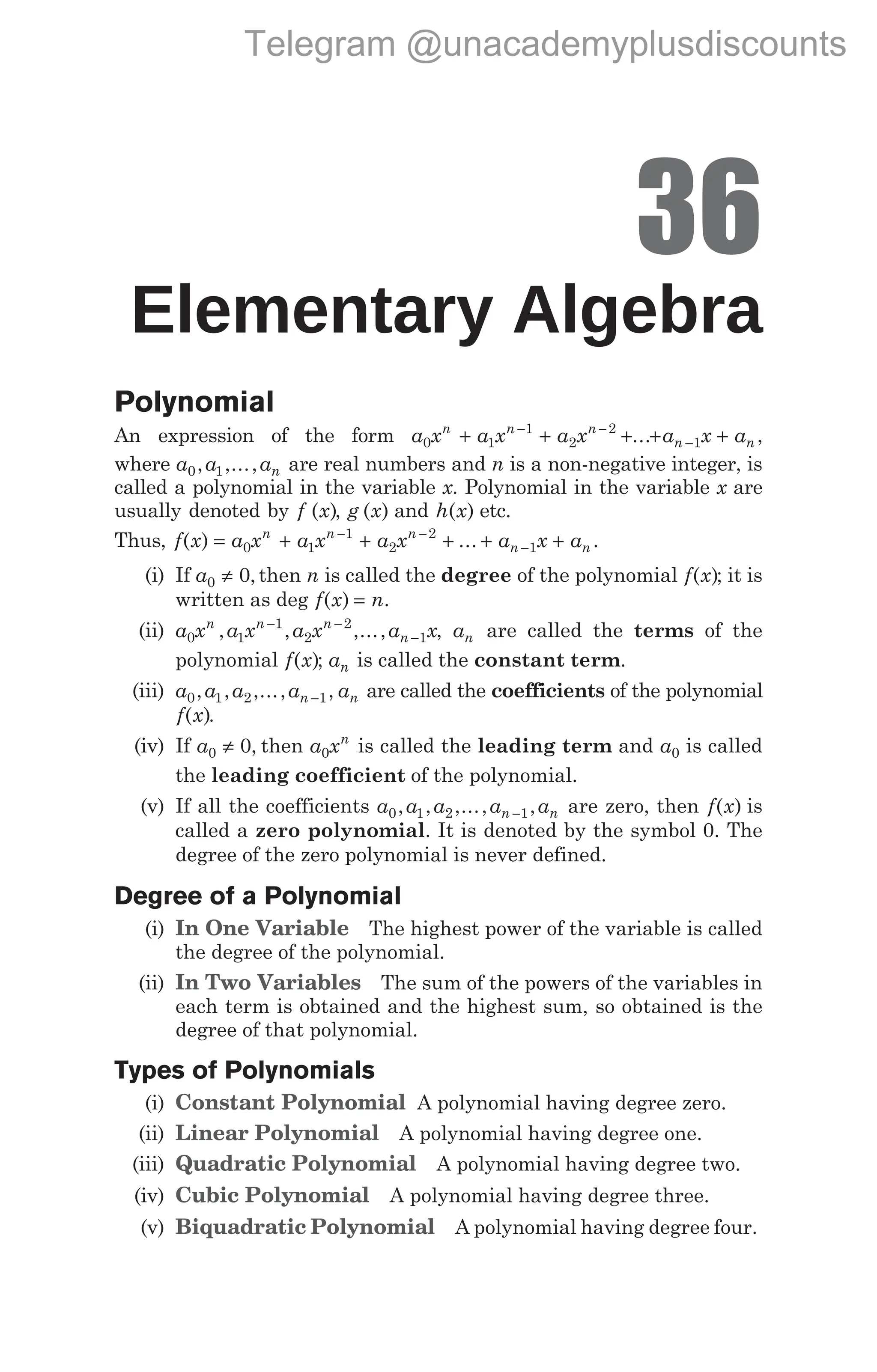 36
Elementary Algebra
Polynomial
An expression of the form a x a x a x a x a
n n n
n n
0 1
1
2
2
1
+ + + + +
− −
−
... ,
where a a an
0 1
, ,..., are real numbers and n is a non-negative integer, is
called a polynomial in the variable x. Polynomial in the variable x are
usually denoted by f ( )
x , g ( )
x and h x
( ) etc.
Thus, f x
( ) = + + + + +
− −
−
a x a x a x a x a
n n n
n n
0 1
1
2
2
1
... .
(i) If a0 0
≠ ,then n is called the degree of the polynomial f x
( ); it is
written as deg f x n
( ) = .
(ii) a x a x a x a x
n n n
n
0 1
1
2
2
1
, , ,...,
− −
− , an are called the terms of the
polynomial f x
( ); an is called the constant term.
(iii) a a a a a
n n
0 1 2 1
, , ,..., ,
− are called the coefficients of the polynomial
f x
( ).
(iv) If a0 0
≠ , then a xn
0 is called the leading term and a0 is called
the leading coefficient of the polynomial.
(v) If all the coefficients a a a a a
n n
0 1 2 1
, , ,..., ,
− are zero, then f x
( ) is
called a zero polynomial. It is denoted by the symbol 0. The
degree of the zero polynomial is never defined.
Degree of a Polynomial
(i) In One Variable The highest power of the variable is called
the degree of the polynomial.
(ii) In Two Variables The sum of the powers of the variables in
each term is obtained and the highest sum, so obtained is the
degree of that polynomial.
Types of Polynomials
(i) Constant Polynomial A polynomial having degree zero.
(ii) Linear Polynomial A polynomial having degree one.
(iii) Quadratic Polynomial A polynomial having degree two.
(iv) Cubic Polynomial A polynomial having degree three.
(v) Biquadratic Polynomial A polynomial having degree four.
Telegram @unacademyplusdiscounts
 