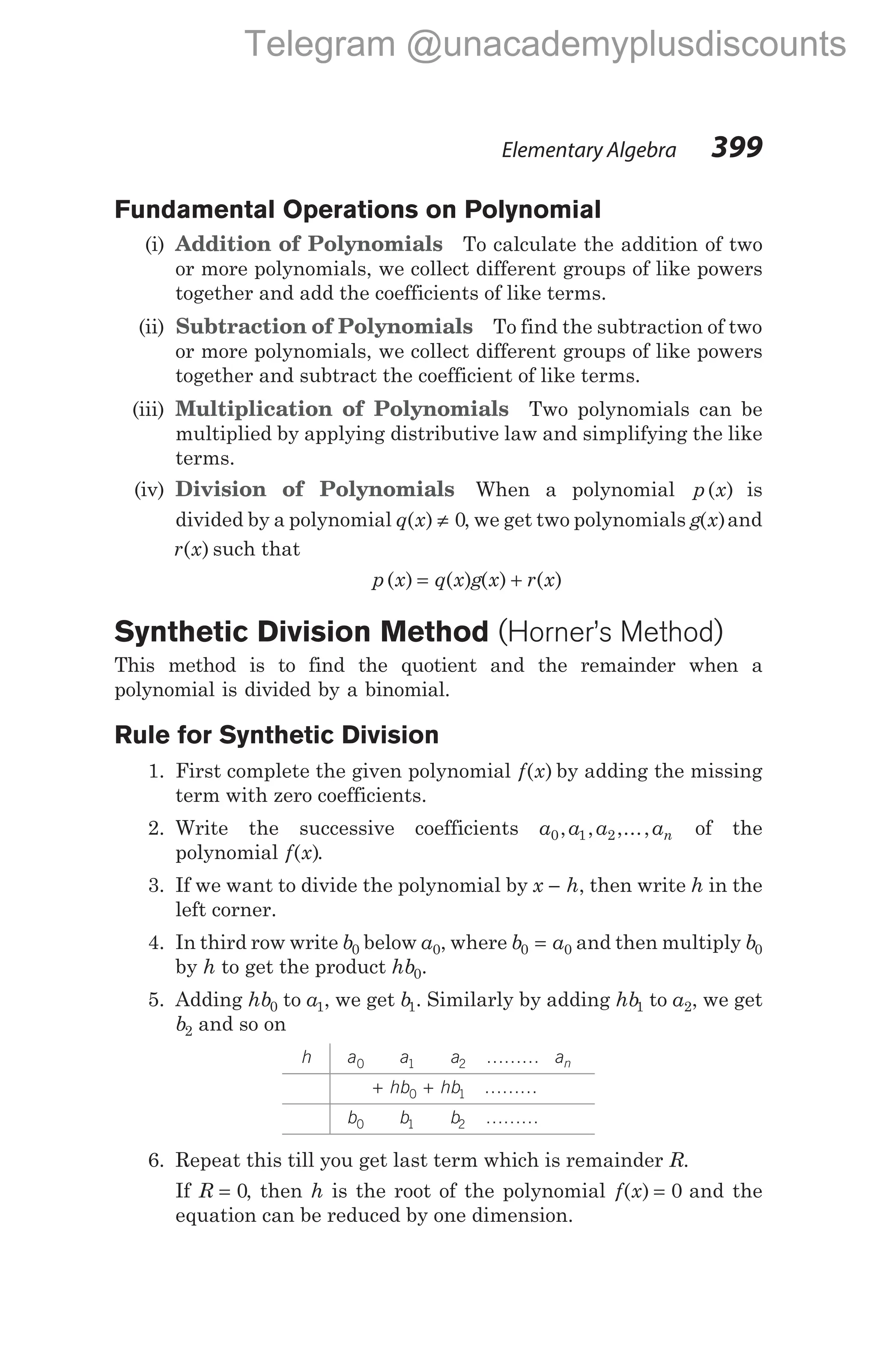 Fundamental Operations on Polynomial
(i) Addition of Polynomials To calculate the addition of two
or more polynomials, we collect different groups of like powers
together and add the coefficients of like terms.
(ii) Subtraction of Polynomials To find the subtraction of two
or more polynomials, we collect different groups of like powers
together and subtract the coefficient of like terms.
(iii) Multiplication of Polynomials Two polynomials can be
multiplied by applying distributive law and simplifying the like
terms.
(iv) Division of Polynomials When a polynomial p x
( ) is
divided by a polynomial q x
( ) ≠ 0, we get two polynomials g x
( )and
r x
( ) such that
p x q x g x r x
( ) ( ) ( ) ( )
= +
Synthetic Division Method (Horner’s Method)
This method is to find the quotient and the remainder when a
polynomial is divided by a binomial.
Rule for Synthetic Division
1. First complete the given polynomial f x
( ) by adding the missing
term with zero coefficients.
2. Write the successive coefficients a a a an
0 1 2
, , ,..., of the
polynomial f x
( ).
3. If we want to divide the polynomial by x h
− , then write h in the
left corner.
4. In third row write b0 below a0, where b a
0 0
= and then multiply b0
by h to get the product hb0.
5. Adding hb0 to a1, we get b1. Similarly by adding hb1 to a2, we get
b2 and so on
h a0 a1 a2 ……… an
+ +
hb hb
0 1 ………
b0 b1 b2 ………
6. Repeat this till you get last term which is remainder R.
If R = 0, then h is the root of the polynomial f x
( ) = 0 and the
equation can be reduced by one dimension.
Elementary Algebra 399
Telegram @unacademyplusdiscounts
 