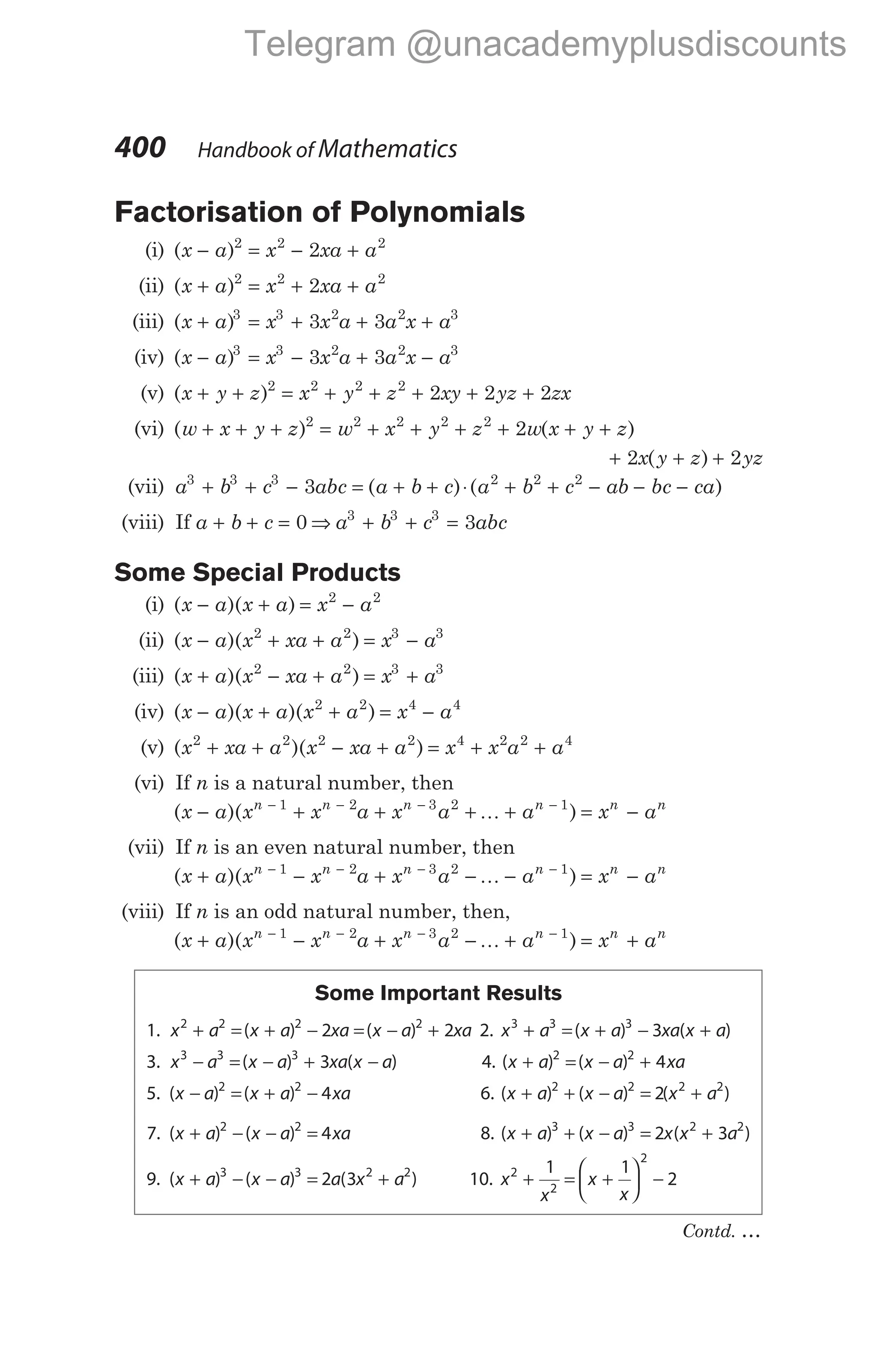 Factorisation of Polynomials
(i) ( )
x a x xa a
− = − +
2 2 2
2
(ii) ( )
x a x xa a
+ = + +
2 2 2
2
(iii) ( )
x a x x a a x a
+ = + + +
3 3 2 2 3
3 3
(iv) ( )
x a x x a a x a
− = − + −
3 3 2 2 3
3 3
(v) ( )
x y z x y z xy yz zx
+ + = + + + + +
2 2 2 2
2 2 2
(vi) ( ) ( )
w x y z w x y z w x y z
+ + + = + + + + + +
2 2 2 2 2
2
+ + +
2 2
x y z yz
( )
(vii) a b c abc a b c
3 3 3
3
+ + − = + +
( )⋅( )
a b c ab bc ca
2 2 2
+ + − − −
(viii) If a b c
+ + = 0 ⇒ a b c abc
3 3 3
3
+ + =
Some Special Products
(i) ( )( )
x a x a x a
− + = −
2 2
(ii) ( )( )
x a x xa a x a
− + + = −
2 2 3 3
(iii) ( )( )
x a x xa a x a
+ − + = +
2 2 3 3
(iv) ( )( )( )
x a x a x a x a
− + + = −
2 2 4 4
(v) ( )( )
x xa a x xa a x x a a
2 2 2 2 4 2 2 4
+ + − + = + +
(vi) If n is a natural number, then
( )( )
x a x x a x a a x a
n n n n n n
− + + + + = −
− − − −
1 2 3 2 1
K
(vii) If n is an even natural number, then
( )( )
x a x x a x a a x a
n n n n n n
+ − + − − = −
− − − −
1 2 3 2 1
K
(viii) If n is an odd natural number, then,
( )( )
x a x x a x a a x a
n n n n n n
+ − + − + = +
− − − −
1 2 3 2 1
K
Some Important Results
1. x a x a xa x a xa
2 2 2 2
2 2
+ = + − = − +
( ) ( ) 2. x a x a xa x a
3 3 3
3
+ = + − +
( ) ( )
3. x a x a xa x a
3 3 3
3
− = − + −
( ) ( ) 4. ( ) ( )
x a x a xa
+ = − +
2 2
4
5. ( ) ( )
x a x a xa
− = + −
2 2
4 6. ( ) ( ) ( )
x a x a x a
+ + − = +
2 2 2 2
2
7. ( ) ( )
x a x a xa
+ − − =
2 2
4 8. ( ) ( ) ( )
x a x a x x a
+ + − = +
3 3 2 2
2 3
9. ( ) ( ) ( )
x a x a a x a
+ − − = +
3 3 2 2
2 3 10. x
x
x
x
2
2
2
1 1
2
+ = +





 −
400 Handbook of Mathematics
Contd. …
Telegram @unacademyplusdiscounts
 