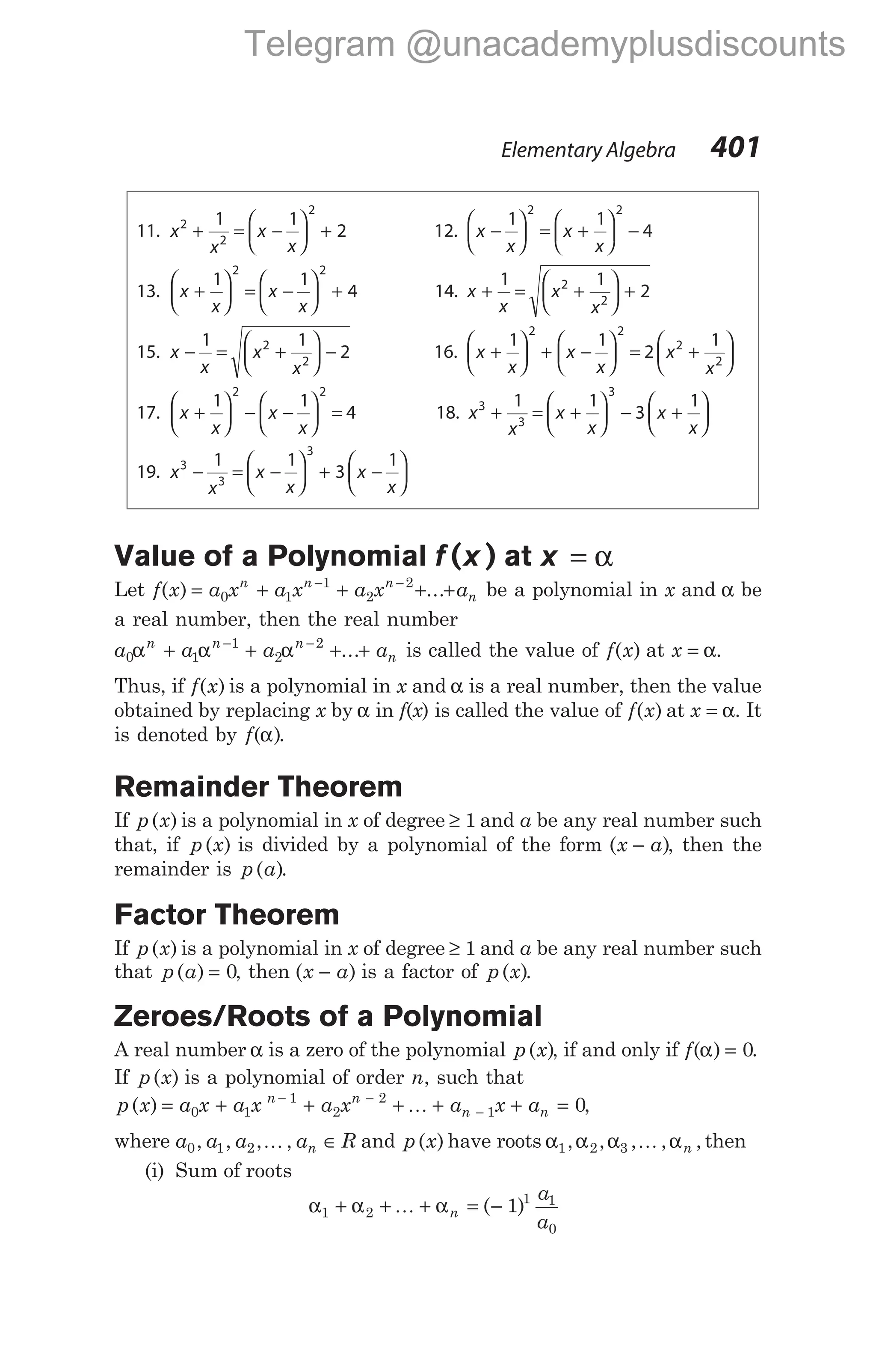 11. x
x
x
x
2
2
2
1 1
2
+ = −





 + 12. x
x
x
x
−





 = +





 −
1 1
4
2 2
13. x
x
x
x
+





 = −





 +
1 1
4
2 2
14. x
x
x
x
+ = +





 +
1 1
2
2
2
15. x
x
x
x
− = +





 −
1 1
2
2
2
16. x
x
x
x
x
x
+





 + −





 = +






1 1
2
1
2 2
2
2
17. x
x
x
x
+





 − −





 =
1 1
4
2 2
18. x
x
x
x
x
x
3
3
3
1 1
3
1
+ = +





 − +






19. x
x
x
x
x
x
3
3
3
1 1
3
1
− = −





 + −






Value of a Polynomial f x
( ) at x = α
Let f x a x a x a x a
n n n
n
( ) ...
= + + + +
− −
0 1
1
2
2
be a polynomial in x and α be
a real number, then the real number
a a a a
n n n
n
0 1
1
2
2
α α α
+ + + +
− −
... is called the value of f x
( ) at x = α.
Thus, if f x
( ) is a polynomial in x and α is a real number, then the value
obtained by replacing x by α in f(x) is called the value of f x
( ) at x = α. It
is denoted by f( )
α .
Remainder Theorem
If p x
( ) is a polynomial in x of degree ≥ 1 and a be any real number such
that, if p x
( ) is divided by a polynomial of the form ( )
x a
− , then the
remainder is p a
( ).
Factor Theorem
If p x
( ) is a polynomial in x of degree ≥ 1 and a be any real number such
that p a
( ) = 0, then ( )
x a
− is a factor of p x
( ).
Zeroes/Roots of a Polynomial
A real number α is a zero of the polynomial p x
( ), if and only if f( )
α = 0.
If p x
( ) is a polynomial of order n, such that
p x a x
( ) = 0 + + + + + =
− −
−
a x a x a x a
n n
n n
1
1
2
2
1 0
K ,
where a a a a R
n
0 1 2
, , , ,
K ∈ and p x
( ) have roots α α α α
1 2 3
, , , , ,
K n then
(i) Sum of roots
α α α
1 2
1 1
0
1
+ + + = −
K n
a
a
( )
Elementary Algebra 401
Telegram @unacademyplusdiscounts
 