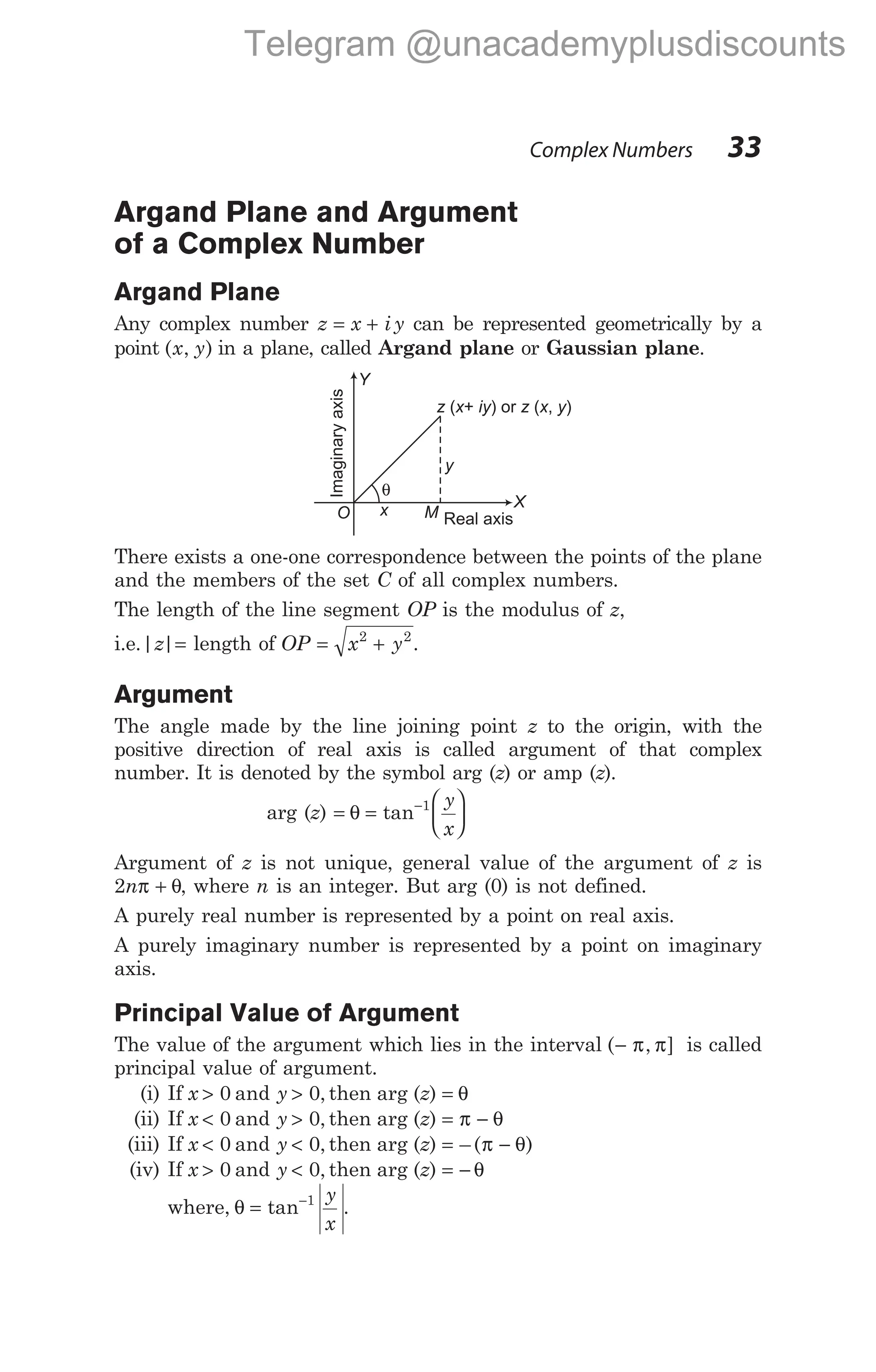 Argand Plane and Argument
of a Complex Number
Argand Plane
Any complex number z x i y
= + can be represented geometrically by a
point ( , )
x y in a plane, called Argand plane or Gaussian plane.
There exists a one-one correspondence between the points of the plane
and the members of the set C of all complex numbers.
The length of the line segment OP is the modulus of z,
i.e.| |
z = length of OP x y
= +
2 2
.
Argument
The angle made by the line joining point z to the origin, with the
positive direction of real axis is called argument of that complex
number. It is denoted by the symbol arg (z) or amp (z).
arg (z) = =






−
θ tan 1 y
x
Argument of z is not unique, general value of the argument of z is
2nπ θ
+ , where n is an integer. But arg (0) is not defined.
A purely real number is represented by a point on real axis.
A purely imaginary number is represented by a point on imaginary
axis.
Principal Value of Argument
The value of the argument which lies in the interval ( , ]
− π π is called
principal value of argument.
(i) If x > 0 and y > 0, then arg (z) = θ
(ii) If x < 0 and y > 0, then arg (z) = −
π θ
(iii) If x < 0 and y < 0, then arg (z) = −
– ( )
π θ
(iv) If x > 0 and y < 0, then arg (z) = − θ
where, θ = −
tan 1 y
x
.
Complex Numbers 33
z x iy z x y
( + ) or ( , )
θ
Real axis
Imaginary
axis
y
Y
X
x M
O
Telegram @unacademyplusdiscounts
 