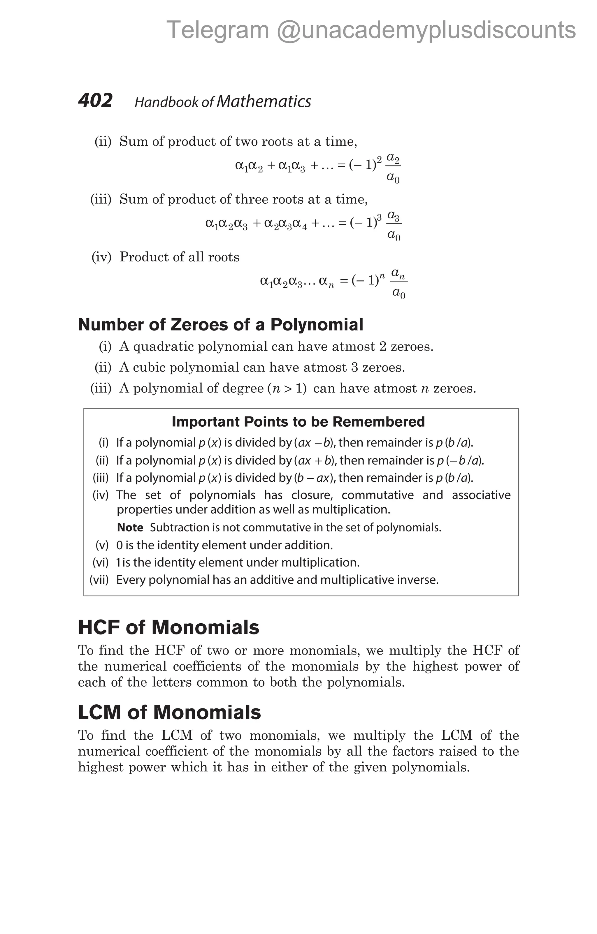 (ii) Sum of product of two roots at a time,
α α α α
1 2 1 3
2 2
0
1
+ + = −
K ( )
a
a
(iii) Sum of product of three roots at a time,
α α α α α α
1 2 3 2 3 4
3 3
0
1
+ + = −
K ( )
a
a
(iv) Product of all roots
α α α α
1 2 3
0
1
K n
n n
a
a
= −
( )
Number of Zeroes of a Polynomial
(i) A quadratic polynomial can have atmost 2 zeroes.
(ii) A cubic polynomial can have atmost 3 zeroes.
(iii) A polynomial of degree ( )
n > 1 can have atmost n zeroes.
Important Points to be Remembered
(i) If a polynomial p x
( ) is divided by( ),
ax b
− then remainder is p b a
( / ).
(ii) If a polynomial p x
( ) is divided by( ),
ax b
+ then remainder is p b a
( / )
− .
(iii) If a polynomial p x
( ) is divided by( ),
b ax
− then remainder is p b a
( / ).
(iv) The set of polynomials has closure, commutative and associative
properties under addition as well as multiplication.
Note Subtraction is not commutative in the set of polynomials.
(v) 0 is the identity element under addition.
(vi) 1is the identity element under multiplication.
(vii) Every polynomial has an additive and multiplicative inverse.
HCF of Monomials
To find the HCF of two or more monomials, we multiply the HCF of
the numerical coefficients of the monomials by the highest power of
each of the letters common to both the polynomials.
LCM of Monomials
To find the LCM of two monomials, we multiply the LCM of the
numerical coefficient of the monomials by all the factors raised to the
highest power which it has in either of the given polynomials.
402 Handbook of Mathematics
Telegram @unacademyplusdiscounts
 