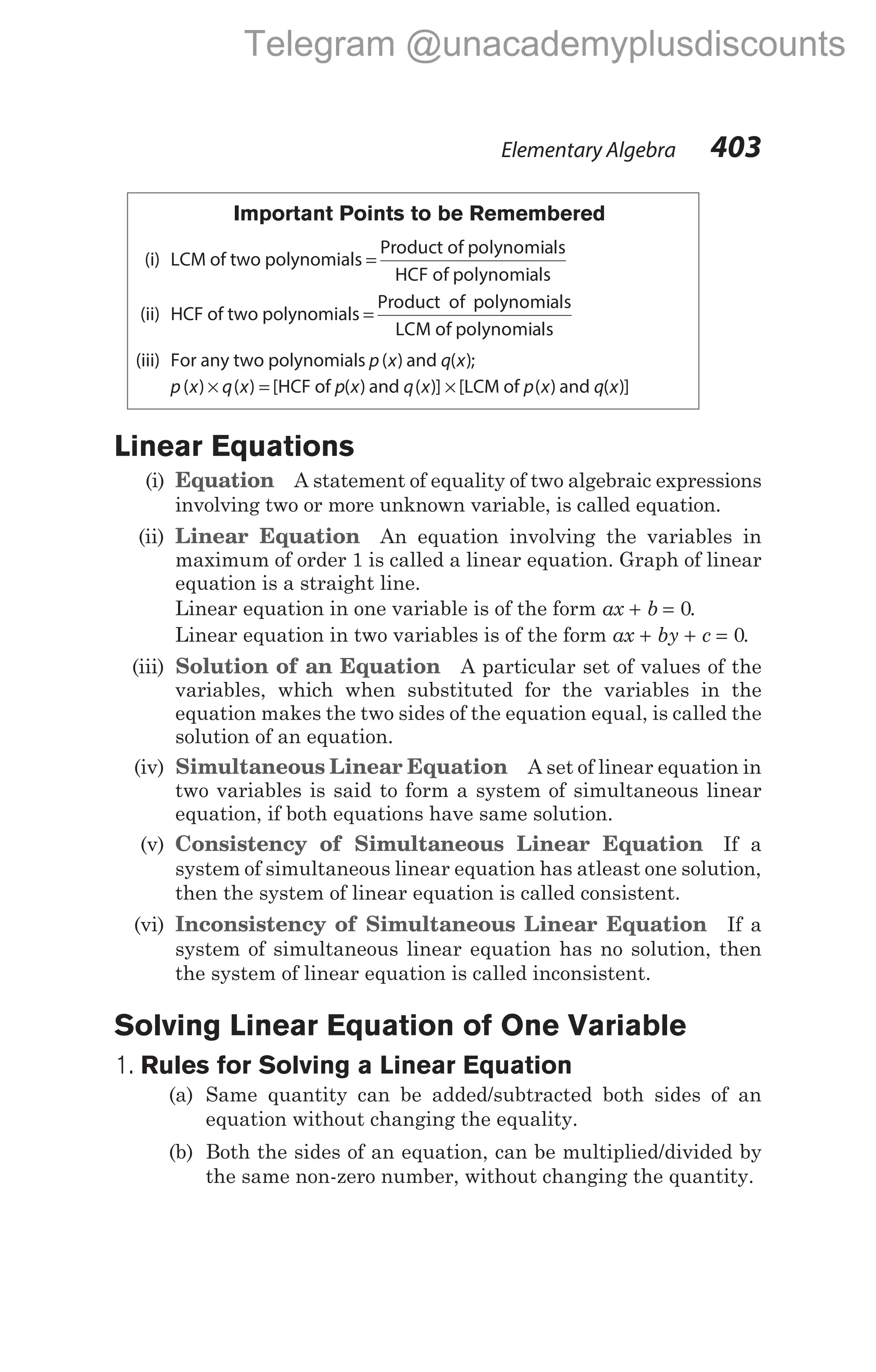 Important Points to be Remembered
(i) LCM of two polynomials =
Product of polynomials
HCF of polynomials
(ii) HCF of two polynomials =
Product of polynomials
LCM of polynomials
(iii) For any two polynomials p x
( ) and q x
( );
p x
( ) × =
q x
( ) [HCF of p x
( ) and q x
( )] × [LCM of p x
( ) and q x
( )]
Linear Equations
(i) Equation A statement of equality of two algebraic expressions
involving two or more unknown variable, is called equation.
(ii) Linear Equation An equation involving the variables in
maximum of order 1 is called a linear equation. Graph of linear
equation is a straight line.
Linear equation in one variable is of the form ax b
+ = 0.
Linear equation in two variables is of the form ax by c
+ + = 0.
(iii) Solution of an Equation A particular set of values of the
variables, which when substituted for the variables in the
equation makes the two sides of the equation equal, is called the
solution of an equation.
(iv) Simultaneous Linear Equation A set of linear equation in
two variables is said to form a system of simultaneous linear
equation, if both equations have same solution.
(v) Consistency of Simultaneous Linear Equation If a
system of simultaneous linear equation has atleast one solution,
then the system of linear equation is called consistent.
(vi) Inconsistency of Simultaneous Linear Equation If a
system of simultaneous linear equation has no solution, then
the system of linear equation is called inconsistent.
Solving Linear Equation of One Variable
1. Rules for Solving a Linear Equation
(a) Same quantity can be added/subtracted both sides of an
equation without changing the equality.
(b) Both the sides of an equation, can be multiplied/divided by
the same non-zero number, without changing the quantity.
Elementary Algebra 403
Telegram @unacademyplusdiscounts
 