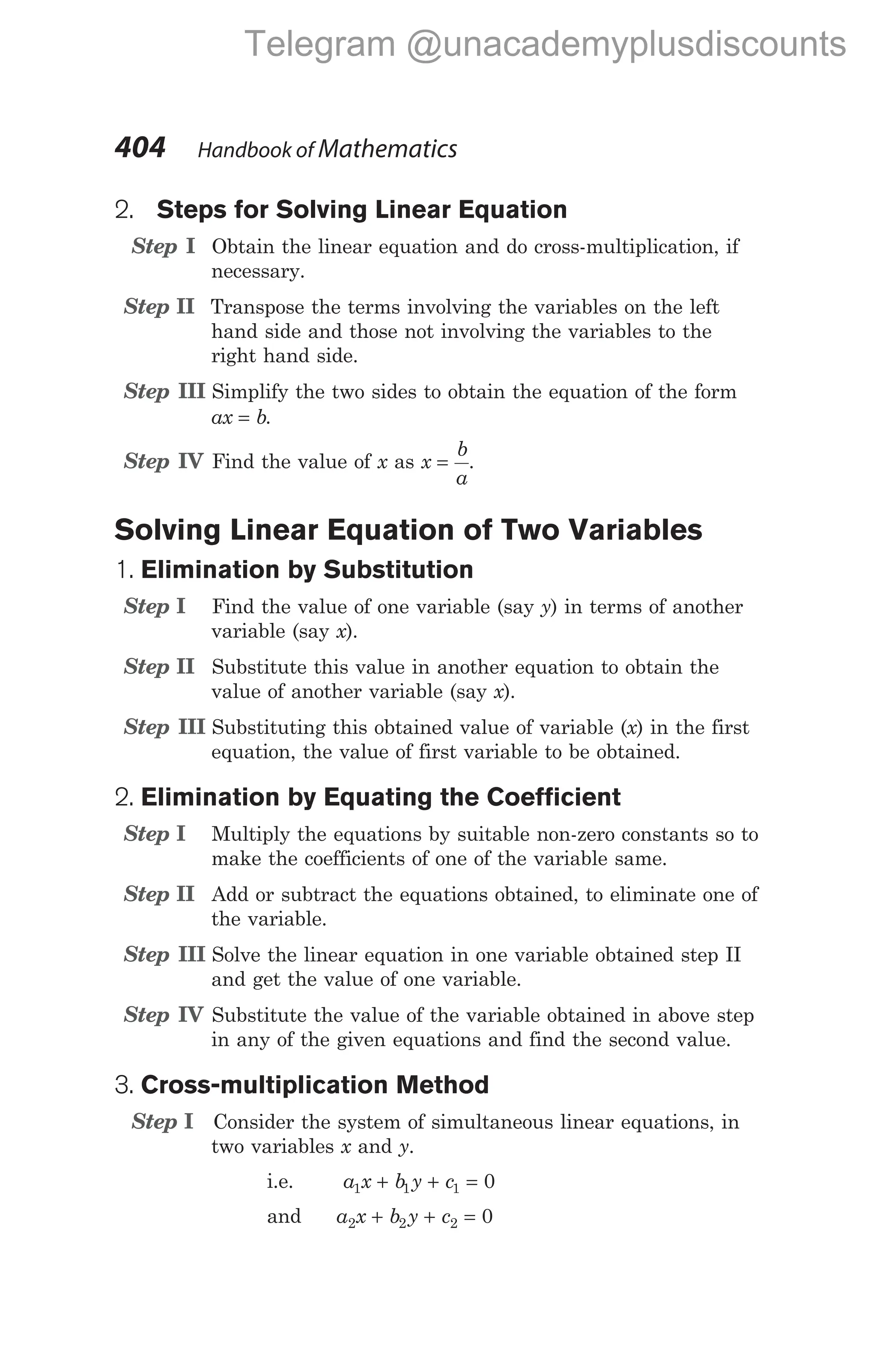 2. Steps for Solving Linear Equation
Step I Obtain the linear equation and do cross-multiplication, if
necessary.
Step II Transpose the terms involving the variables on the left
hand side and those not involving the variables to the
right hand side.
Step III Simplify the two sides to obtain the equation of the form
ax b
= .
Step IV Find the value of x as x
b
a
= .
Solving Linear Equation of Two Variables
1. Elimination by Substitution
Step I Find the value of one variable (say y) in terms of another
variable (say x).
Step II Substitute this value in another equation to obtain the
value of another variable (say x).
Step III Substituting this obtained value of variable (x) in the first
equation, the value of first variable to be obtained.
2. Elimination by Equating the Coefficient
Step I Multiply the equations by suitable non-zero constants so to
make the coefficients of one of the variable same.
Step II Add or subtract the equations obtained, to eliminate one of
the variable.
Step III Solve the linear equation in one variable obtained step II
and get the value of one variable.
Step IV Substitute the value of the variable obtained in above step
in any of the given equations and find the second value.
3. Cross-multiplication Method
Step I Consider the system of simultaneous linear equations, in
two variables x and y.
i.e. a x b y c
1 1 1 0
+ + =
and a x b y c
2 2 2 0
+ + =
404 Handbook of Mathematics
Telegram @unacademyplusdiscounts
 