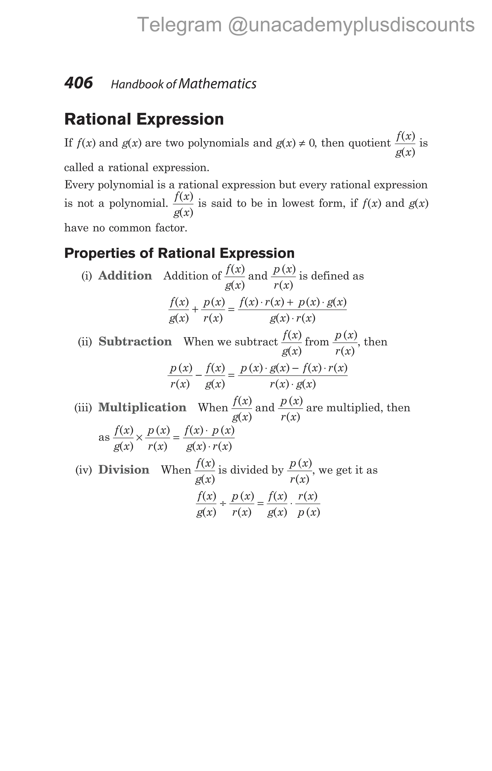 Rational Expression
If f x
( ) and g x
( ) are two polynomials and g x
( ) ≠ 0, then quotient
f x
g x
( )
( )
is
called a rational expression.
Every polynomial is a rational expression but every rational expression
is not a polynomial.
f x
g x
( )
( )
is said to be in lowest form, if f x
( ) and g x
( )
have no common factor.
Properties of Rational Expression
(i) Addition Addition of
f x
g x
( )
( )
and
p x
r x
( )
( )
is defined as
f x
g x
( )
( )
+
p x
r x
( )
( )
=
⋅ + ⋅
⋅
f x r x p x g x
g x r x
( ) ( ) ( ) ( )
( ) ( )
(ii) Subtraction When we subtract
f x
g x
( )
( )
from
p x
r x
( )
( )
, then
p x
r x
( )
( )
−
f x
g x
( )
( )
=
⋅ − ⋅
⋅
p x g x f x r x
r x g x
( ) ( ) ( ) ( )
( ) ( )
(iii) Multiplication When
f x
g x
( )
( )
and
p x
r x
( )
( )
are multiplied, then
as
f x
g x
p x
r x
( )
( )
( )
( )
× =
⋅
⋅
f x p x
g x r x
( ) ( )
( ) ( )
(iv) Division When
f x
g x
( )
( )
is divided by
p x
r x
( )
( )
, we get it as
f x
g x
( )
( )
÷
p x
r x
( )
( )
=
f x
g x
r x
p x
( )
( )
( )
( )
⋅
406 Handbook of Mathematics
Telegram @unacademyplusdiscounts
 
