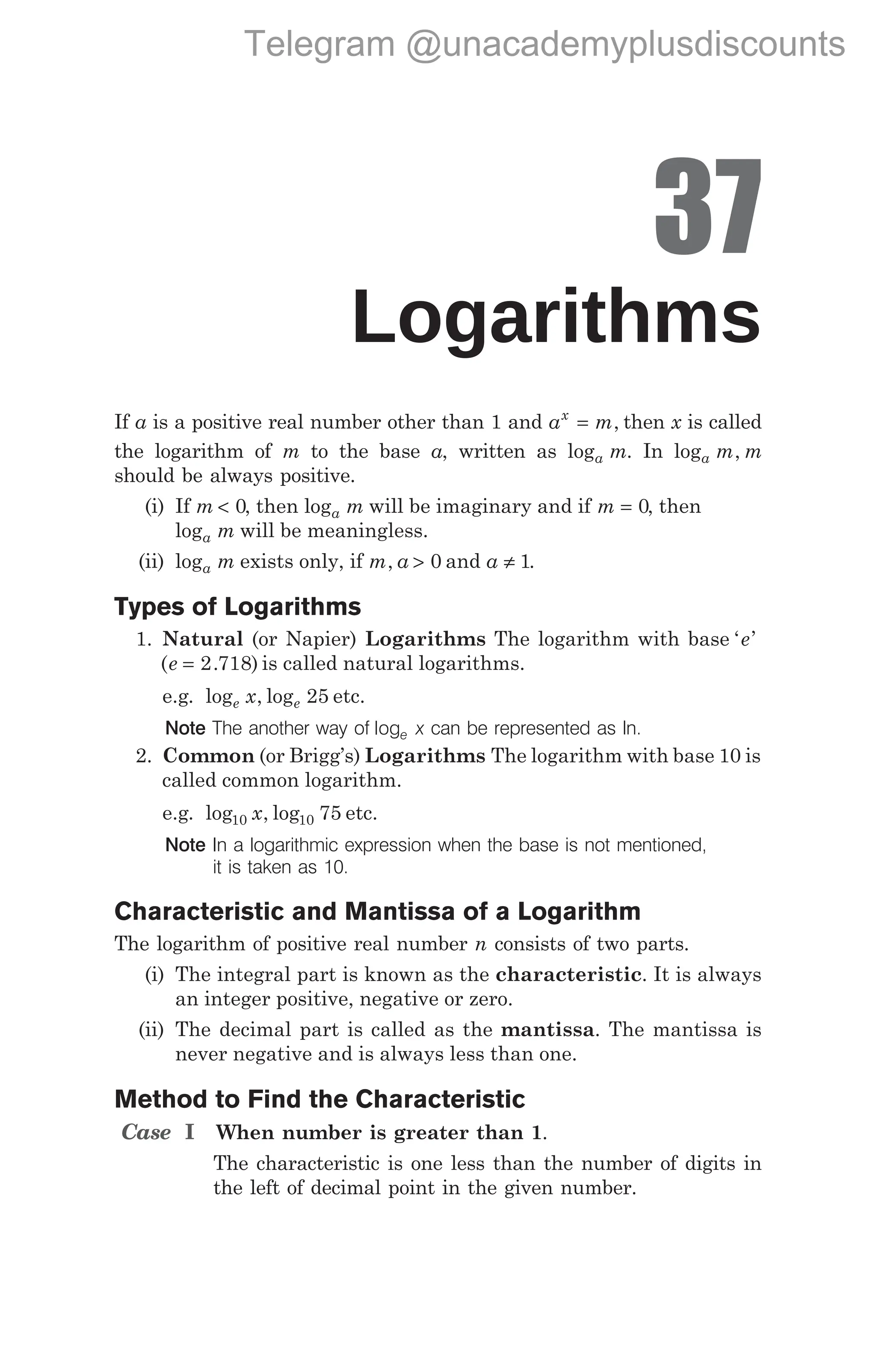 37
Logarithms
If a is a positive real number other than 1 and a m
x
= , then x is called
the logarithm of m to the base a, written as loga m. In log ,
a m m
should be always positive.
(i) If m < 0, then loga m will be imaginary and if m = 0, then
loga m will be meaningless.
(ii) loga m exists only, if m a
, > 0 and a ≠ 1.
Types of Logarithms
1. Natural (or Napier) Logarithms The logarithm with base ‘ ’
e
( . )
e = 2 718 is called natural logarithms.
e.g. log , log
e e
x 25 etc.
Note The another way of loge x can be represented as ln.
2. Common (or Brigg’s) Logarithms The logarithm with base 10 is
called common logarithm.
e.g. log , log
10 10 75
x etc.
Note In a logarithmic expression when the base is not mentioned,
it is taken as 10.
Characteristic and Mantissa of a Logarithm
The logarithm of positive real number n consists of two parts.
(i) The integral part is known as the characteristic. It is always
an integer positive, negative or zero.
(ii) The decimal part is called as the mantissa. The mantissa is
never negative and is always less than one.
Method to Find the Characteristic
Case I When number is greater than 1.
The characteristic is one less than the number of digits in
the left of decimal point in the given number.
Telegram @unacademyplusdiscounts
 