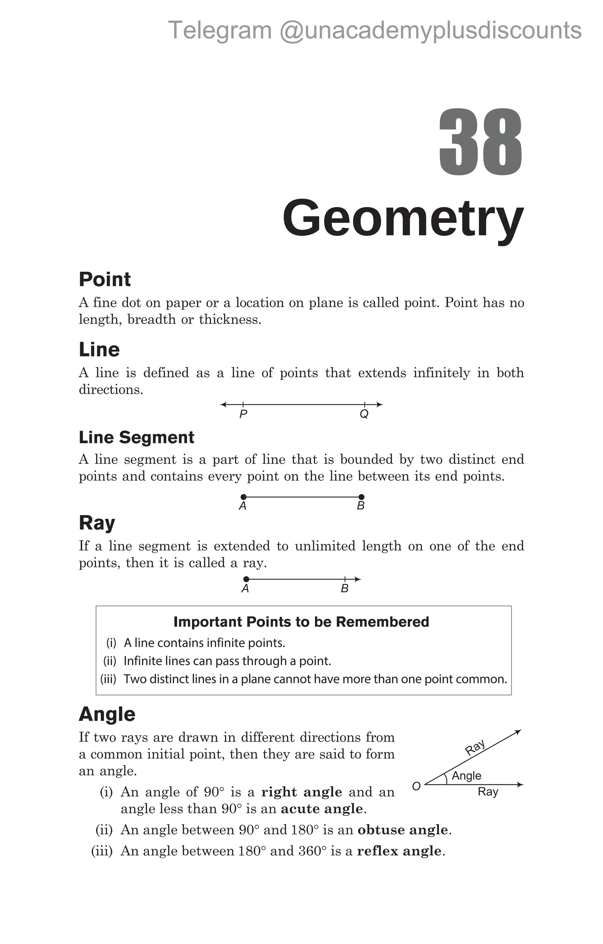 38
Geometry
Point
A fine dot on paper or a location on plane is called point. Point has no
length, breadth or thickness.
Line
A line is defined as a line of points that extends infinitely in both
directions.
Line Segment
A line segment is a part of line that is bounded by two distinct end
points and contains every point on the line between its end points.
Ray
If a line segment is extended to unlimited length on one of the end
points, then it is called a ray.
Important Points to be Remembered
(i) A line contains infinite points.
(ii) Infinite lines can pass through a point.
(iii) Two distinct lines in a plane cannot have more than one point common.
Angle
If two rays are drawn in different directions from
a common initial point, then they are said to form
an angle.
(i) An angle of 90° is a right angle and an
angle less than 90° is an acute angle.
(ii) An angle between 90° and 180° is an obtuse angle.
(iii) An angle between 180° and 360° is a reflex angle.
P Q
A B
A B
O
Ray
Angle
Ray
Telegram @unacademyplusdiscounts
 