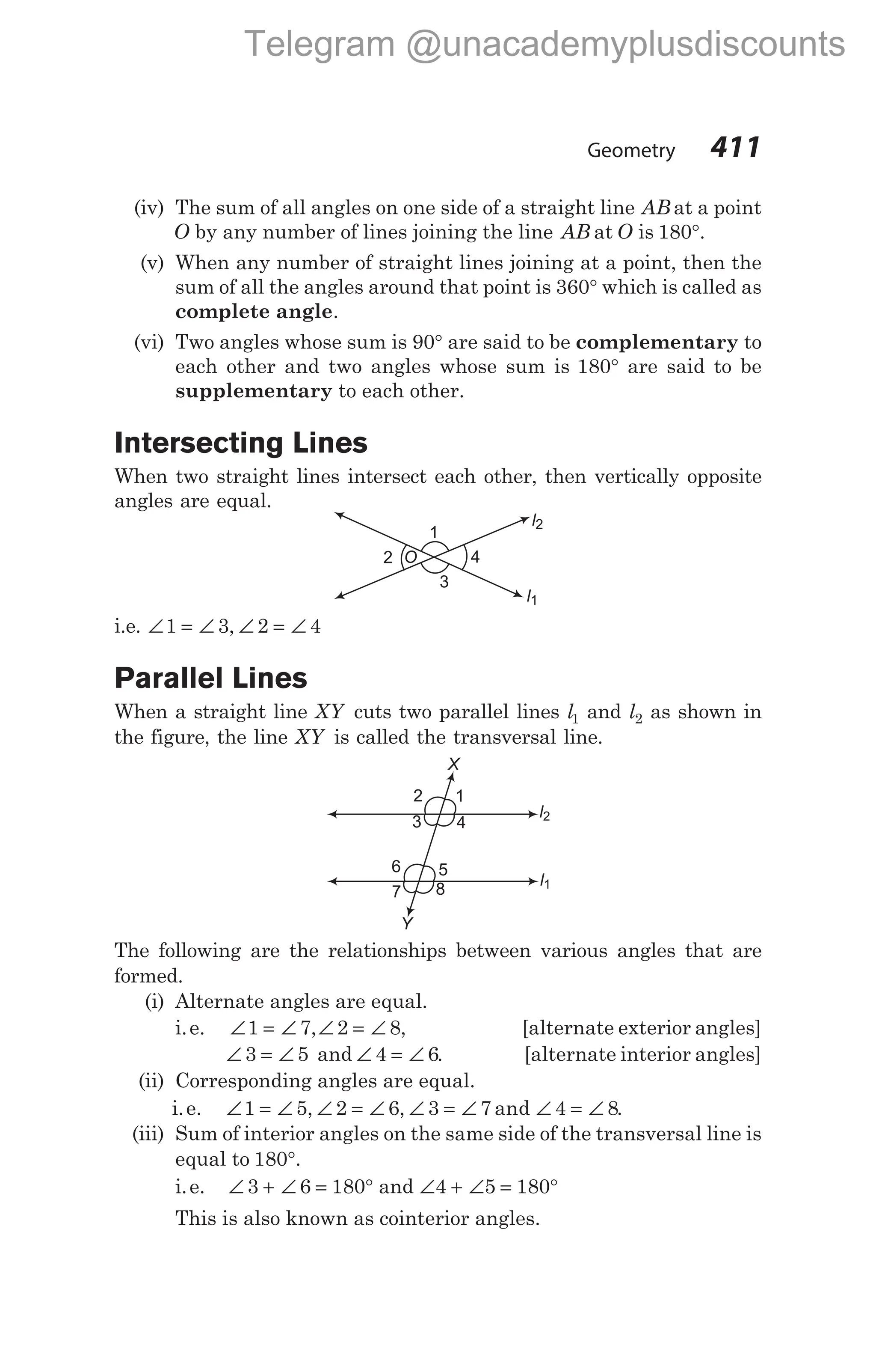 (iv) The sum of all angles on one side of a straight line AB at a point
O by any number of lines joining the line AB at O is 180°.
(v) When any number of straight lines joining at a point, then the
sum of all the angles around that point is 360° which is called as
complete angle.
(vi) Two angles whose sum is 90° are said to be complementary to
each other and two angles whose sum is 180° are said to be
supplementary to each other.
Intersecting Lines
When two straight lines intersect each other, then vertically opposite
angles are equal.
i.e. ∠ = ∠ ∠ = ∠
1 3 2 4
,
Parallel Lines
When a straight line XY cuts two parallel lines l1 and l2 as shown in
the figure, the line XY is called the transversal line.
The following are the relationships between various angles that are
formed.
(i) Alternate angles are equal.
i.e. ∠ = ∠
1 7,∠ = ∠
2 8, [alternate exterior angles]
∠ = ∠
3 5 and ∠ = ∠
4 6. [alternate interior angles]
(ii) Corresponding angles are equal.
i.e. ∠ = ∠ ∠ = ∠ ∠ = ∠ ∠ = ∠
1 5 2 6 3 7 4 8
, , and .
(iii) Sum of interior angles on the same side of the transversal line is
equal to 180°.
i.e. ∠ + ∠ = °
3 6 180 and ∠ + ∠ = °
4 5 180
This is also known as cointerior angles.
Geometry 411
4
1
2
3
O
l2
l1
X
Y
l2
l1
1
2
3 4
5
6
7 8
Telegram @unacademyplusdiscounts
 