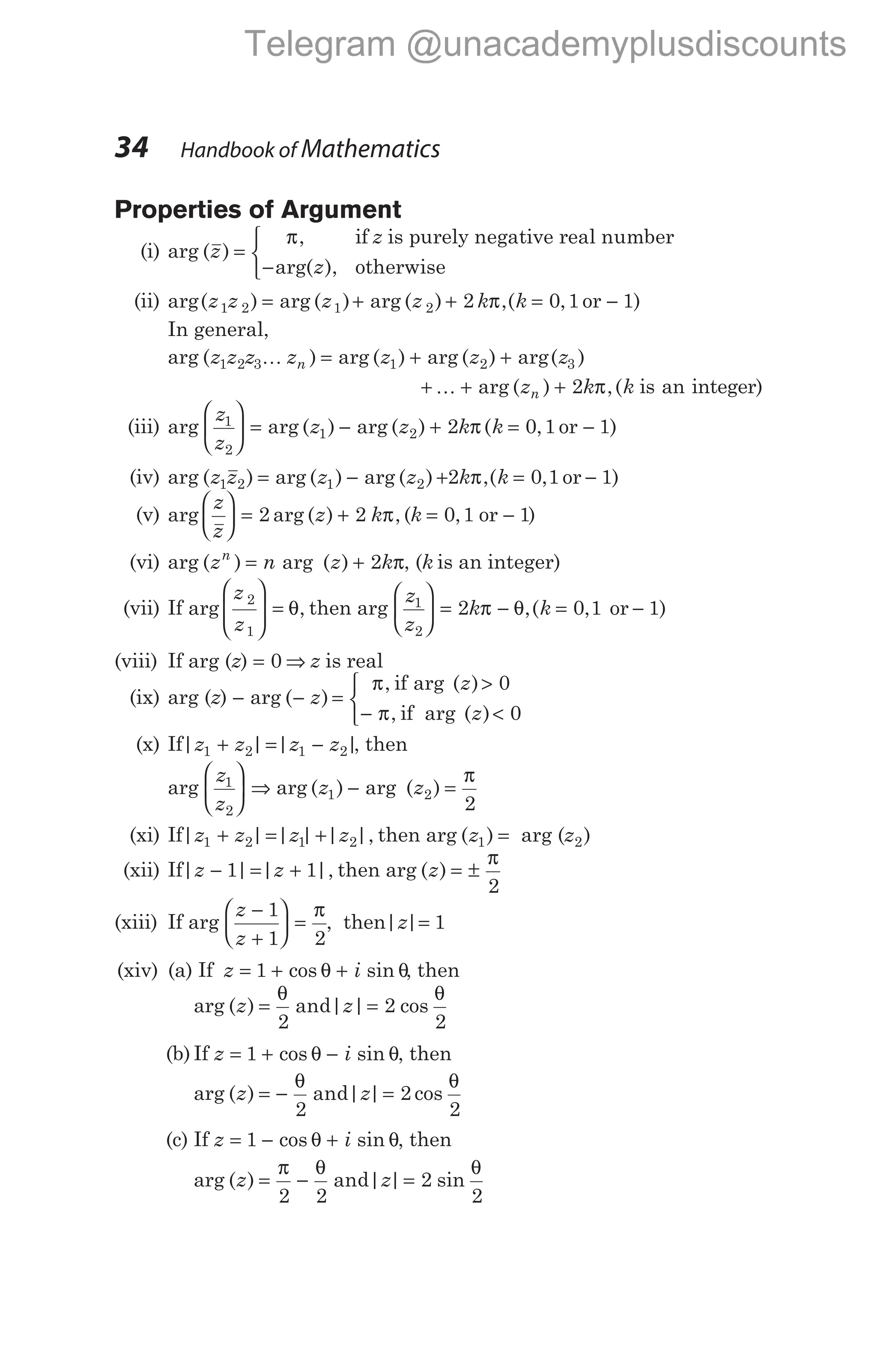 Properties of Argument
(i) arg ( )
,
z
z
z
=
−
π if is purely negative real number
arg( ), otherwise



(ii) arg( ) arg ( ) arg ( )
z z z z
1 2 1 2
= + + = −
2 0 1 1
k k
π,( , )
or
In general,
arg ( ) arg ( ) arg ( ) arg( )
z z z z z z z
n
1 2 3 1 2 3
K = + +
+ + +
K arg ( ) ,(
z k k
n 2 π is an integer)
(iii) arg arg ( ) arg ( ) ( , )
z
z
z z k k
1
2
1 2 2 0 1 1





 = − + = −
π or
(iv) arg ( ) arg ( ) arg ( )
z z z z
1 2 1 2
= − + = −
2 0 1 1
k k
π,( , )
or
(v) arg arg ( ) ,
z
z
z k





 = +
2 2 π (k = −
0 1 1
, or )
(vi) arg ( ) arg ( )
z n z k
n
= + π
2 , (k is an integer)
(vii) If arg ,
z
z
2
1







 = θ then arg
z
z
k
1
2
2





 = −
π θ,( , )
k = −
0 1 1
or
(viii) If arg (z) = 0 ⇒ z is real
(ix) arg (z) − arg ( )
− z =
π >
− <



, arg ( )
, arg ( )
if
if
z
z
0
0
π
(x) If| | | |
z z z z
1 2 1 2
+ = − , then
arg
z
z
z z
1
2
1 2
2





 ⇒ − =
π
arg ( ) arg ( )
(xi) If| | | | | |,
z z z z
1 2 1 2
+ = + then arg ( )
z1 = arg (z2)
(xii) If| | | |,
z z
− = +
1 1 then arg ( )
z = ±
π
2
(xiii) If arg
z
z
−
+





 =
π
1
1 2
, then| |
z = 1
(xiv) (a) If z i
= + +
1 cos sin
θ θ, then
arg ( ) and| | cos
z z
= =
θ θ
2
2
2
(b) If z i
= + −
1 cos sin
θ θ, then
arg ( ) and| | cos
z z
= − =
θ θ
2
2
2
(c) If z i
= − +
1 cos sin
θ θ, then
arg ( ) and| | sin
z z
= − =
π θ θ
2 2
2
2
34 Handbook of Mathematics
Telegram @unacademyplusdiscounts
 