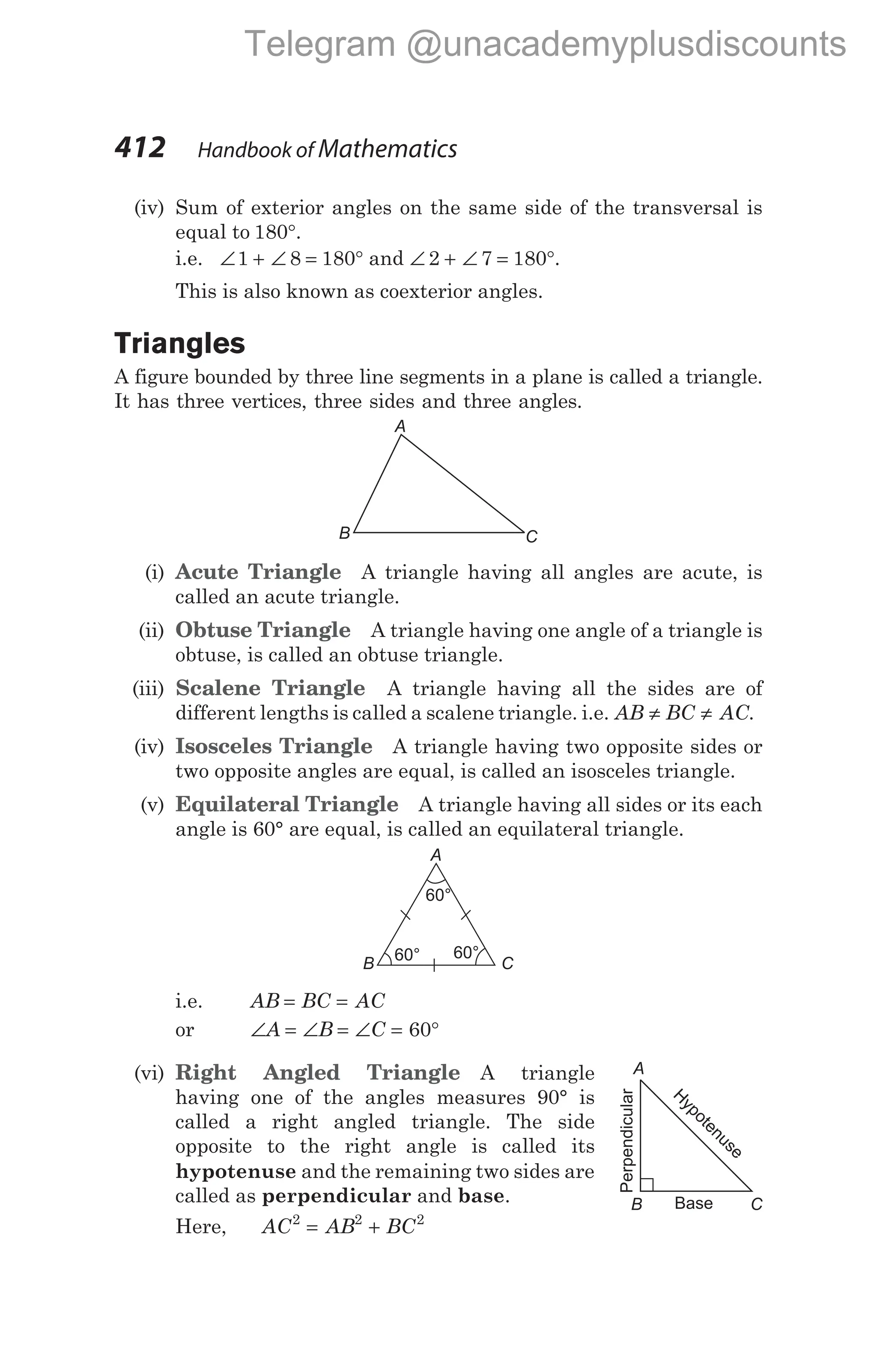 (iv) Sum of exterior angles on the same side of the transversal is
equal to 180°.
i.e. ∠ + ∠ = °
1 8 180 and ∠ + ∠ = °
2 7 180 .
This is also known as coexterior angles.
Triangles
A figure bounded by three line segments in a plane is called a triangle.
It has three vertices, three sides and three angles.
(i) Acute Triangle A triangle having all angles are acute, is
called an acute triangle.
(ii) Obtuse Triangle A triangle having one angle of a triangle is
obtuse, is called an obtuse triangle.
(iii) Scalene Triangle A triangle having all the sides are of
different lengths is called a scalene triangle. i.e. AB BC AC
≠ ≠ .
(iv) Isosceles Triangle A triangle having two opposite sides or
two opposite angles are equal, is called an isosceles triangle.
(v) Equilateral Triangle A triangle having all sides or its each
angle is 60° are equal, is called an equilateral triangle.
i.e. AB BC AC
= =
or ∠ = ∠ = ∠ = °
A B C 60
(vi) Right Angled Triangle A triangle
having one of the angles measures 90° is
called a right angled triangle. The side
opposite to the right angle is called its
hypotenuse and the remaining two sides are
called as perpendicular and base.
Here, AC AB BC
2 2 2
= +
412 Handbook of Mathematics
A
B C
60°
60°
60°
A
B C
A
B C
H
ypotenuse
Perpendicular
Base
Telegram @unacademyplusdiscounts
 
