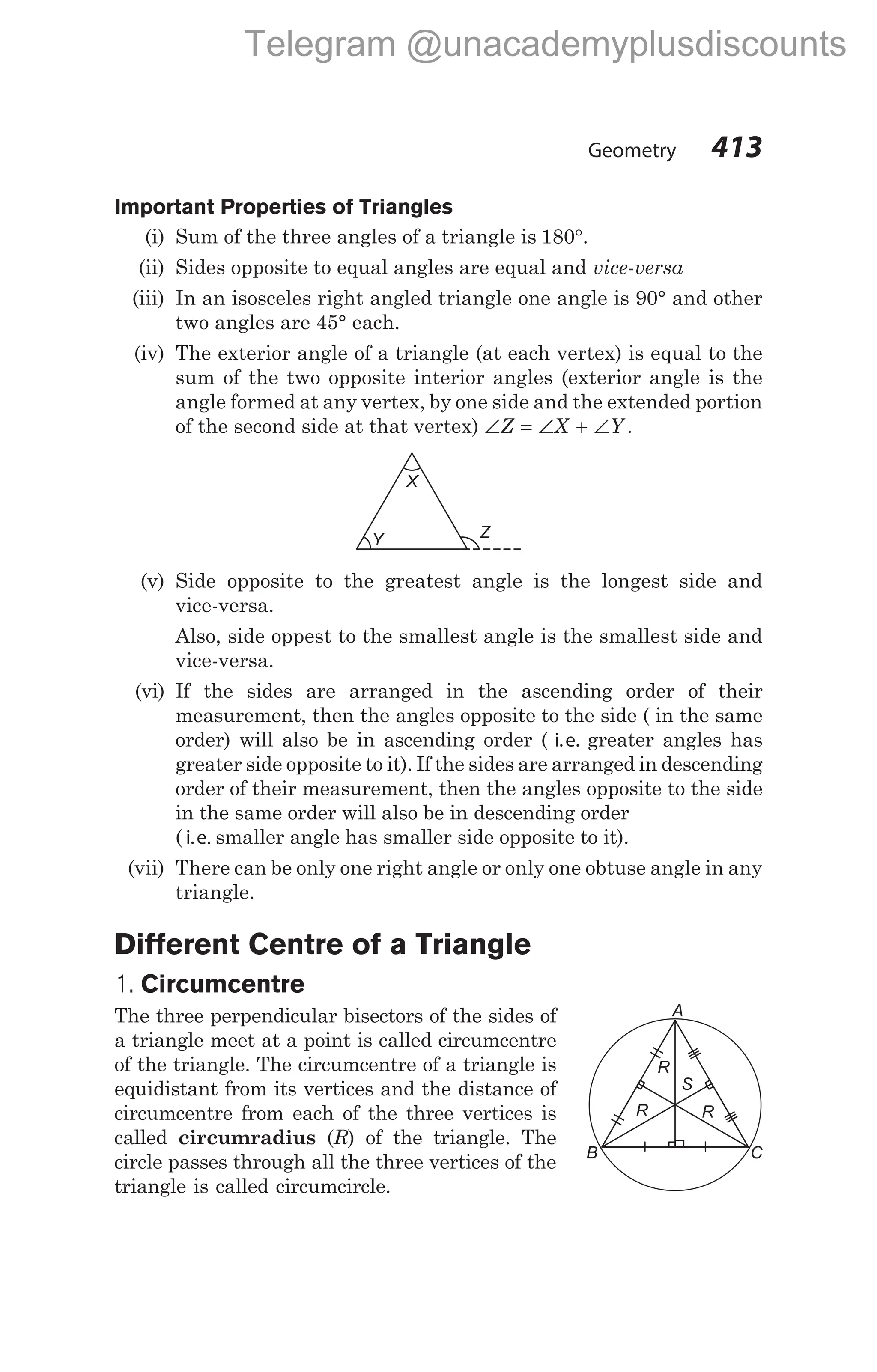 Geometry 413
Important Properties of Triangles
(i) Sum of the three angles of a triangle is 180°.
(ii) Sides opposite to equal angles are equal and vice-versa
(iii) In an isosceles right angled triangle one angle is 90° and other
two angles are 45° each.
(iv) The exterior angle of a triangle (at each vertex) is equal to the
sum of the two opposite interior angles (exterior angle is the
angle formed at any vertex, by one side and the extended portion
of the second side at that vertex) ∠ = ∠ + ∠
Z X Y .
(v) Side opposite to the greatest angle is the longest side and
vice-versa.
Also, side oppest to the smallest angle is the smallest side and
vice-versa.
(vi) If the sides are arranged in the ascending order of their
measurement, then the angles opposite to the side ( in the same
order) will also be in ascending order ( i.e. greater angles has
greater side opposite to it). If the sides are arranged in descending
order of their measurement, then the angles opposite to the side
in the same order will also be in descending order
( i.e. smaller angle has smaller side opposite to it).
(vii) There can be only one right angle or only one obtuse angle in any
triangle.
Different Centre of a Triangle
1. Circumcentre
The three perpendicular bisectors of the sides of
a triangle meet at a point is called circumcentre
of the triangle. The circumcentre of a triangle is
equidistant from its vertices and the distance of
circumcentre from each of the three vertices is
called circumradius (R) of the triangle. The
circle passes through all the three vertices of the
triangle is called circumcircle.
R
C
B
A
R
S
R
Z
Y
X
Telegram @unacademyplusdiscounts
 