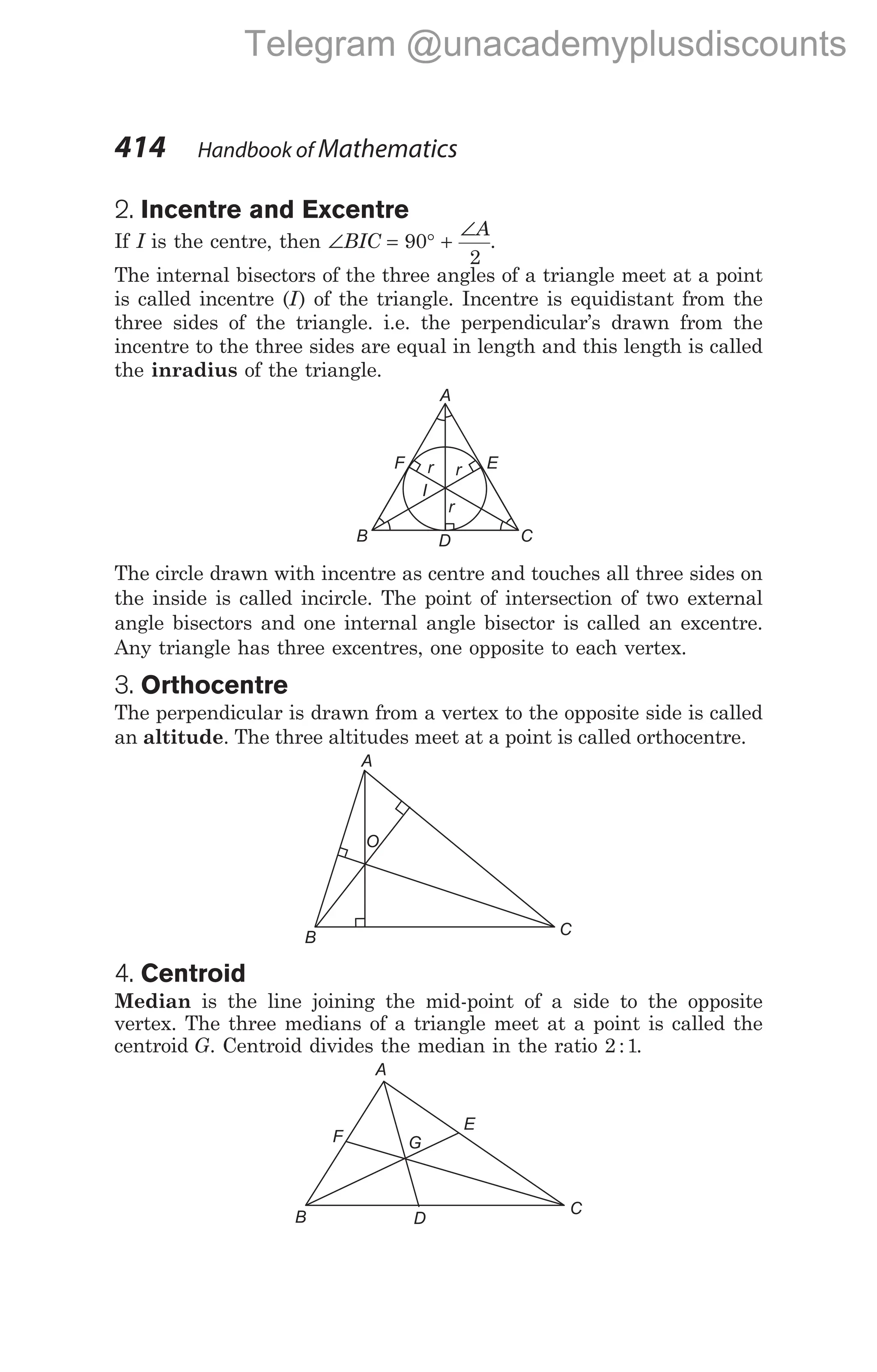 2. Incentre and Excentre
If I is the centre, then ∠ = ° +
∠
BIC
A
90
2
.
The internal bisectors of the three angles of a triangle meet at a point
is called incentre (I) of the triangle. Incentre is equidistant from the
three sides of the triangle. i.e. the perpendicular’s drawn from the
incentre to the three sides are equal in length and this length is called
the inradius of the triangle.
The circle drawn with incentre as centre and touches all three sides on
the inside is called incircle. The point of intersection of two external
angle bisectors and one internal angle bisector is called an excentre.
Any triangle has three excentres, one opposite to each vertex.
3. Orthocentre
The perpendicular is drawn from a vertex to the opposite side is called
an altitude. The three altitudes meet at a point is called orthocentre.
4. Centroid
Median is the line joining the mid-point of a side to the opposite
vertex. The three medians of a triangle meet at a point is called the
centroid G. Centroid divides the median in the ratio 2 1
: .
414 Handbook of Mathematics
A
B C
O
C
D
B
F E
A
r r
r
I
A
B
C
F
E
D
G
Telegram @unacademyplusdiscounts
 