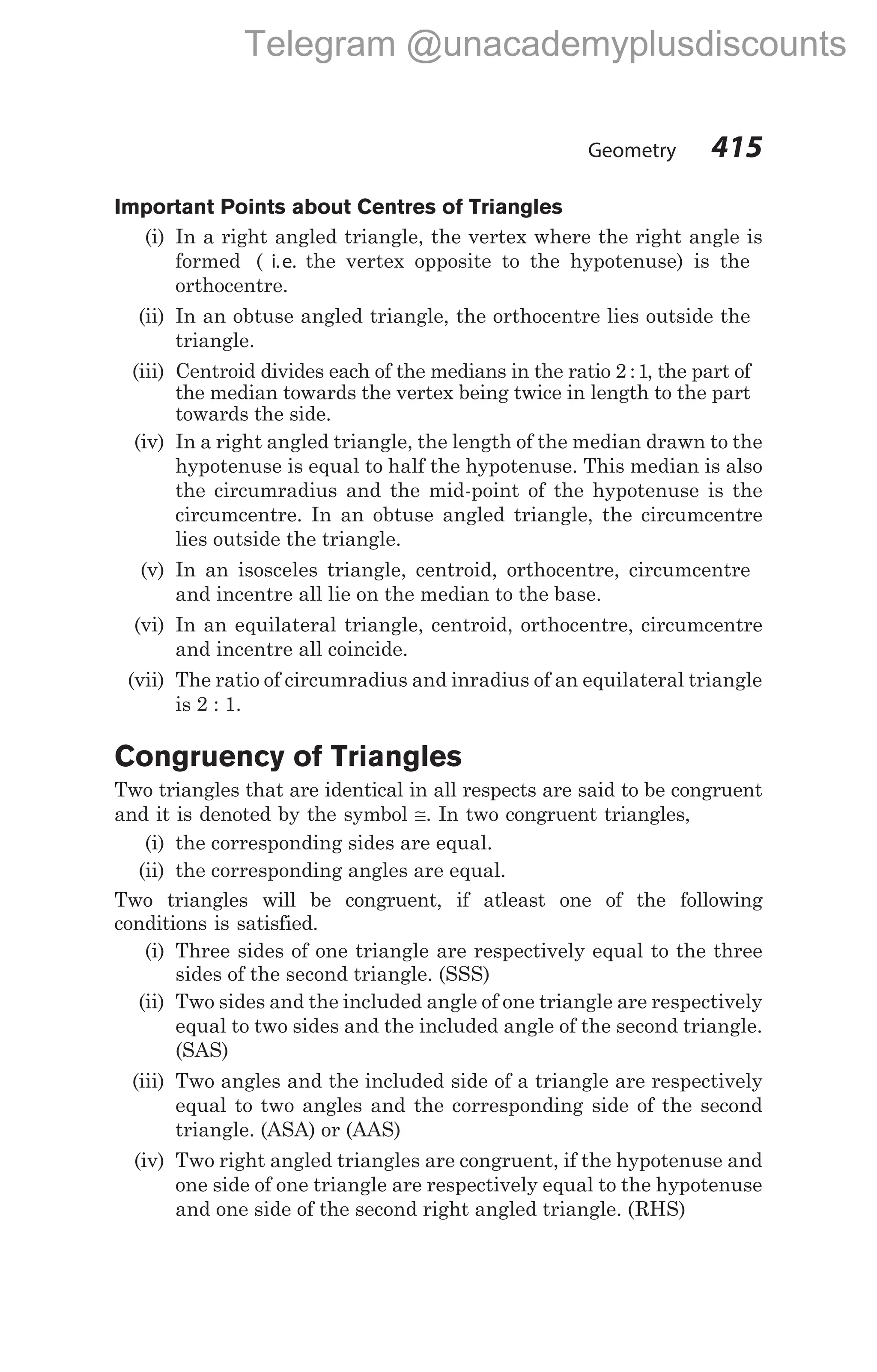Important Points about Centres of Triangles
(i) In a right angled triangle, the vertex where the right angle is
formed ( i.e. the vertex opposite to the hypotenuse) is the
orthocentre.
(ii) In an obtuse angled triangle, the orthocentre lies outside the
triangle.
(iii) Centroid divides each of the medians in the ratio 2 1
: , the part of
the median towards the vertex being twice in length to the part
towards the side.
(iv) In a right angled triangle, the length of the median drawn to the
hypotenuse is equal to half the hypotenuse. This median is also
the circumradius and the mid-point of the hypotenuse is the
circumcentre. In an obtuse angled triangle, the circumcentre
lies outside the triangle.
(v) In an isosceles triangle, centroid, orthocentre, circumcentre
and incentre all lie on the median to the base.
(vi) In an equilateral triangle, centroid, orthocentre, circumcentre
and incentre all coincide.
(vii) The ratio of circumradius and inradius of an equilateral triangle
is 2 : 1.
Congruency of Triangles
Two triangles that are identical in all respects are said to be congruent
and it is denoted by the symbol ≅. In two congruent triangles,
(i) the corresponding sides are equal.
(ii) the corresponding angles are equal.
Two triangles will be congruent, if atleast one of the following
conditions is satisfied.
(i) Three sides of one triangle are respectively equal to the three
sides of the second triangle. (SSS)
(ii) Two sides and the included angle of one triangle are respectively
equal to two sides and the included angle of the second triangle.
(SAS)
(iii) Two angles and the included side of a triangle are respectively
equal to two angles and the corresponding side of the second
triangle. (ASA) or (AAS)
(iv) Two right angled triangles are congruent, if the hypotenuse and
one side of one triangle are respectively equal to the hypotenuse
and one side of the second right angled triangle. (RHS)
Geometry 415
Telegram @unacademyplusdiscounts
 