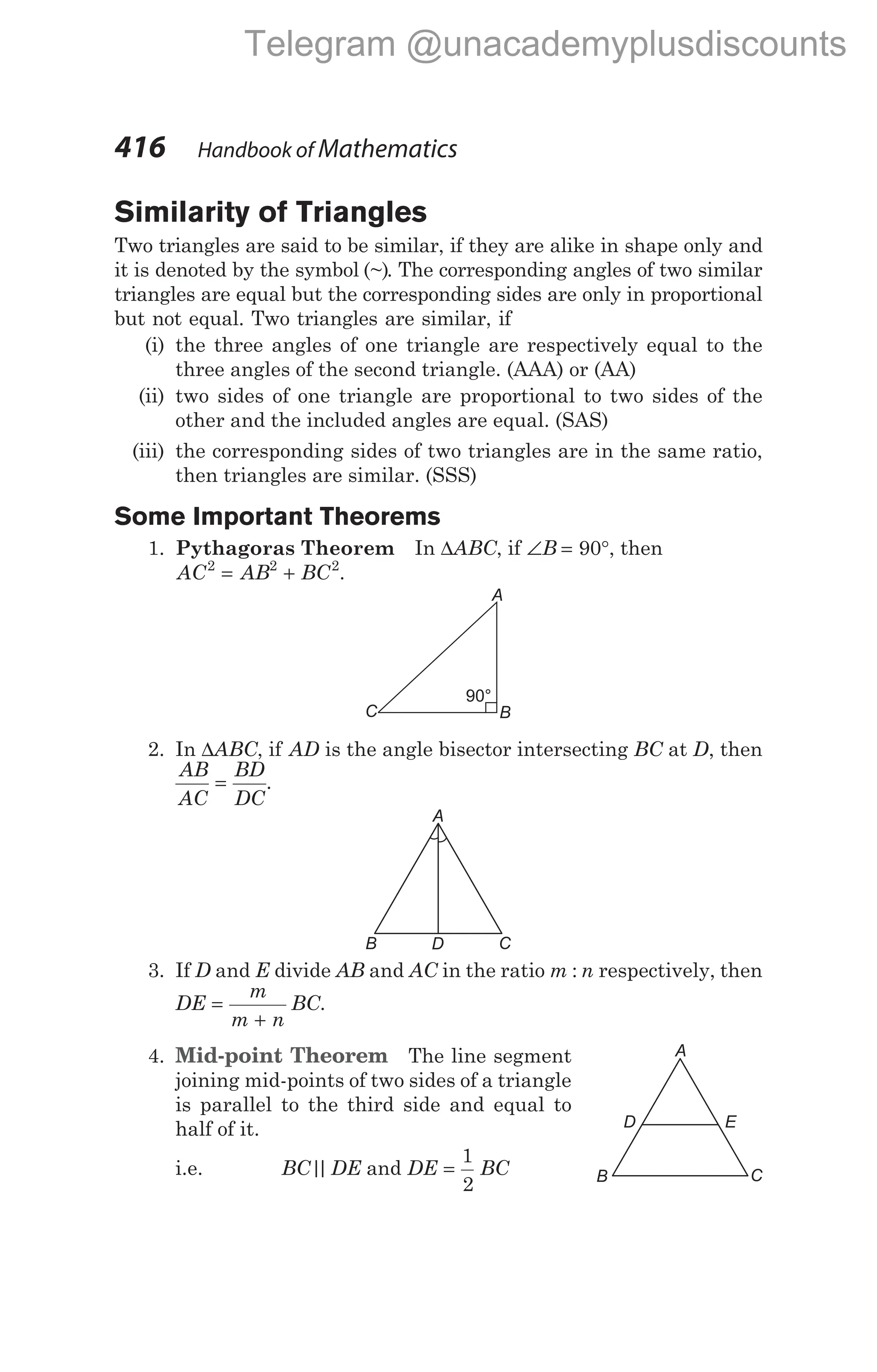 Similarity of Triangles
Two triangles are said to be similar, if they are alike in shape only and
it is denoted by the symbol (~). The corresponding angles of two similar
triangles are equal but the corresponding sides are only in proportional
but not equal. Two triangles are similar, if
(i) the three angles of one triangle are respectively equal to the
three angles of the second triangle. (AAA) or (AA)
(ii) two sides of one triangle are proportional to two sides of the
other and the included angles are equal. (SAS)
(iii) the corresponding sides of two triangles are in the same ratio,
then triangles are similar. (SSS)
Some Important Theorems
1. Pythagoras Theorem In ∆ABC, if ∠ = °
B 90 , then
AC AB BC
2 2 2
= + .
2. In ∆ABC, if AD is the angle bisector intersecting BC at D, then
AB
AC
BD
DC
= .
3. If D and E divide AB and AC in the ratio m n
: respectively, then
DE
m
m n
BC
=
+
.
4. Mid-point Theorem The line segment
joining mid-points of two sides of a triangle
is parallel to the third side and equal to
half of it.
i.e. BC DE
|
| and DE BC
=
1
2
416 Handbook of Mathematics
A
B C
D
B
C
A
90°
A
B C
D E
Telegram @unacademyplusdiscounts
 