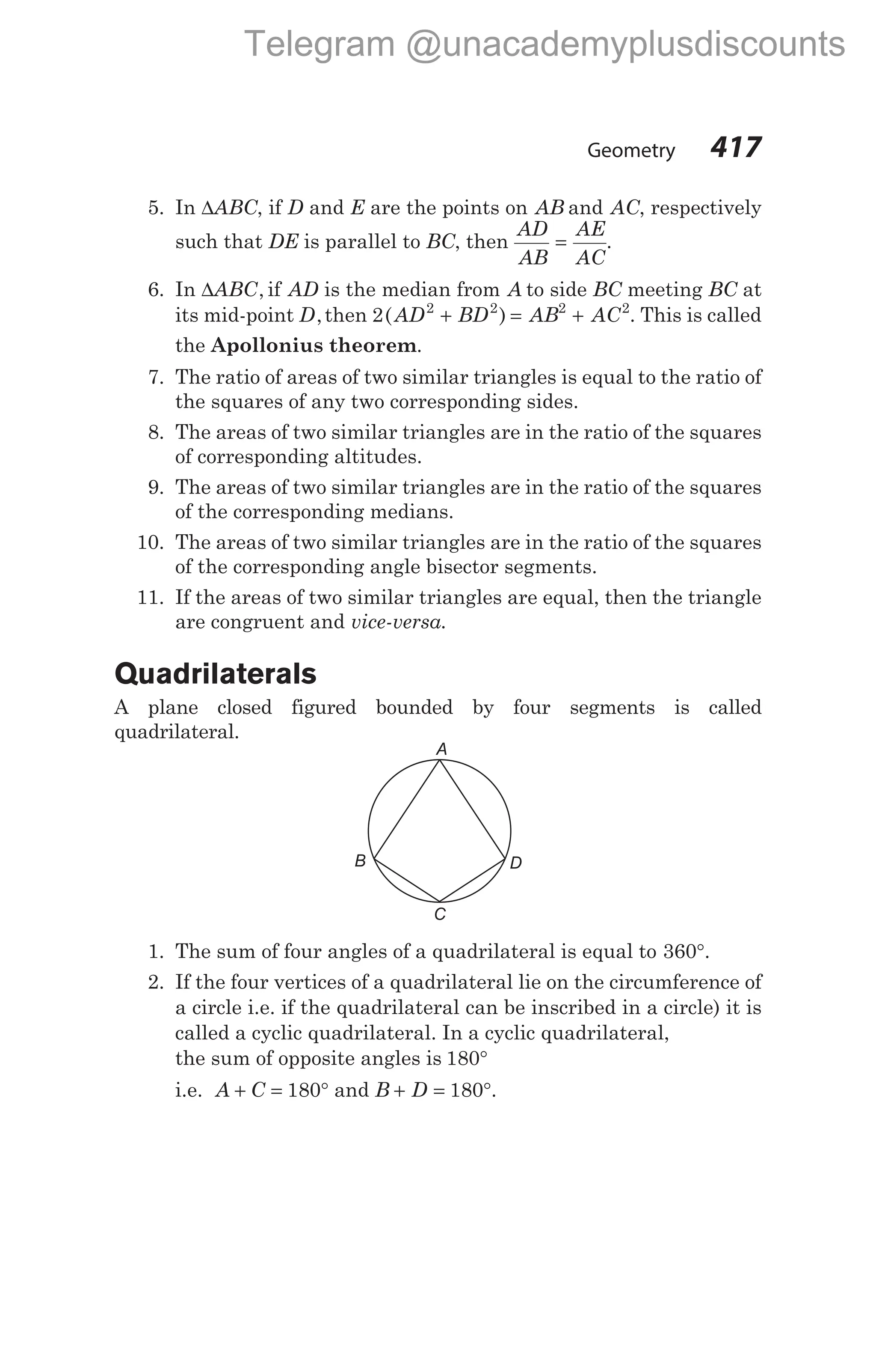 5. In ∆ABC, if D and E are the points on AB and AC, respectively
such that DE is parallel to BC, then
AD
AB
AE
AC
= .
6. In ∆ABC, if AD is the median from A to side BC meeting BC at
its mid-point D,then 2 2 2 2 2
( )
AD BD AB AC
+ = + . This is called
the Apollonius theorem.
7. The ratio of areas of two similar triangles is equal to the ratio of
the squares of any two corresponding sides.
8. The areas of two similar triangles are in the ratio of the squares
of corresponding altitudes.
9. The areas of two similar triangles are in the ratio of the squares
of the corresponding medians.
10. The areas of two similar triangles are in the ratio of the squares
of the corresponding angle bisector segments.
11. If the areas of two similar triangles are equal, then the triangle
are congruent and vice-versa.
Quadrilaterals
A plane closed figured bounded by four segments is called
quadrilateral.
1. The sum of four angles of a quadrilateral is equal to 360°.
2. If the four vertices of a quadrilateral lie on the circumference of
a circle i.e. if the quadrilateral can be inscribed in a circle) it is
called a cyclic quadrilateral. In a cyclic quadrilateral,
the sum of opposite angles is 180°
i.e. A C
+ = °
180 and B D
+ = °
180 .
Geometry 417
A
B D
C
Telegram @unacademyplusdiscounts
 
