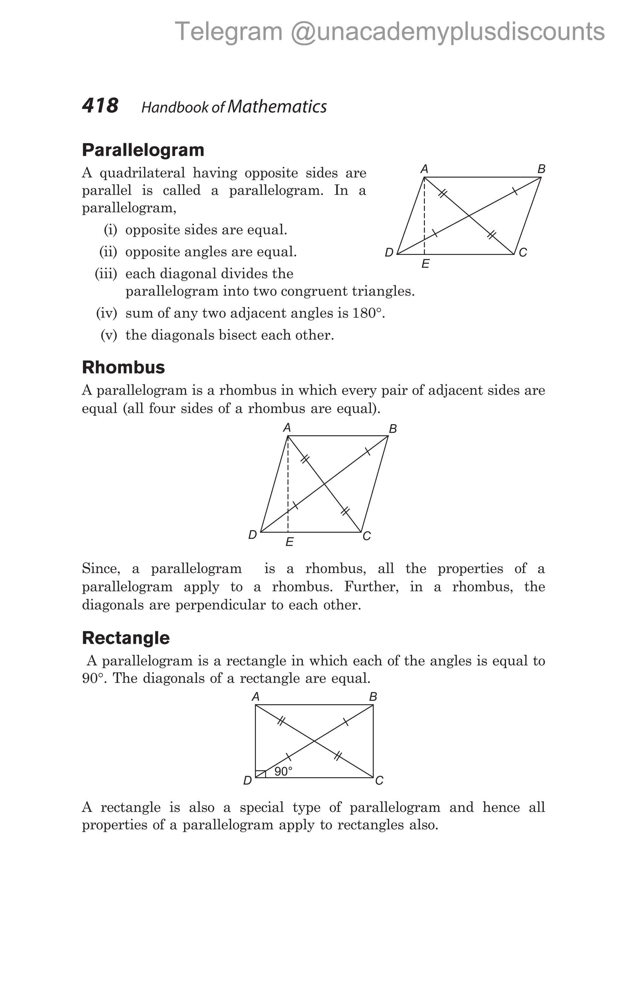 Parallelogram
A quadrilateral having opposite sides are
parallel is called a parallelogram. In a
parallelogram,
(i) opposite sides are equal.
(ii) opposite angles are equal.
(iii) each diagonal divides the
parallelogram into two congruent triangles.
(iv) sum of any two adjacent angles is 180°.
(v) the diagonals bisect each other.
Rhombus
A parallelogram is a rhombus in which every pair of adjacent sides are
equal (all four sides of a rhombus are equal).
Since, a parallelogram is a rhombus, all the properties of a
parallelogram apply to a rhombus. Further, in a rhombus, the
diagonals are perpendicular to each other.
Rectangle
A parallelogram is a rectangle in which each of the angles is equal to
90°. The diagonals of a rectangle are equal.
A rectangle is also a special type of parallelogram and hence all
properties of a parallelogram apply to rectangles also.
418 Handbook of Mathematics
A B
C
D
E
90°
A B
C
D
A B
C
D
E
Telegram @unacademyplusdiscounts
 
