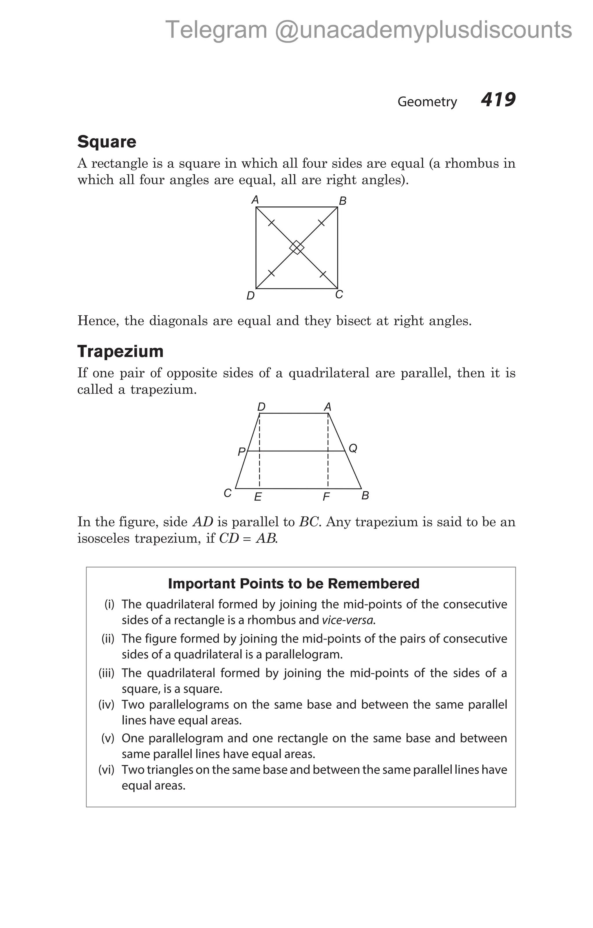 Square
A rectangle is a square in which all four sides are equal (a rhombus in
which all four angles are equal, all are right angles).
Hence, the diagonals are equal and they bisect at right angles.
Trapezium
If one pair of opposite sides of a quadrilateral are parallel, then it is
called a trapezium.
In the figure, side AD is parallel to BC. Any trapezium is said to be an
isosceles trapezium, if CD AB
= .
Important Points to be Remembered
(i) The quadrilateral formed by joining the mid-points of the consecutive
sides of a rectangle is a rhombus and vice-versa.
(ii) The figure formed by joining the mid-points of the pairs of consecutive
sides of a quadrilateral is a parallelogram.
(iii) The quadrilateral formed by joining the mid-points of the sides of a
square, is a square.
(iv) Two parallelograms on the same base and between the same parallel
lines have equal areas.
(v) One parallelogram and one rectangle on the same base and between
same parallel lines have equal areas.
(vi) Two triangles on the same base and between the same parallel lines have
equal areas.
Geometry 419
A B
C
D
D A
Q
P
C E F B
Telegram @unacademyplusdiscounts
 