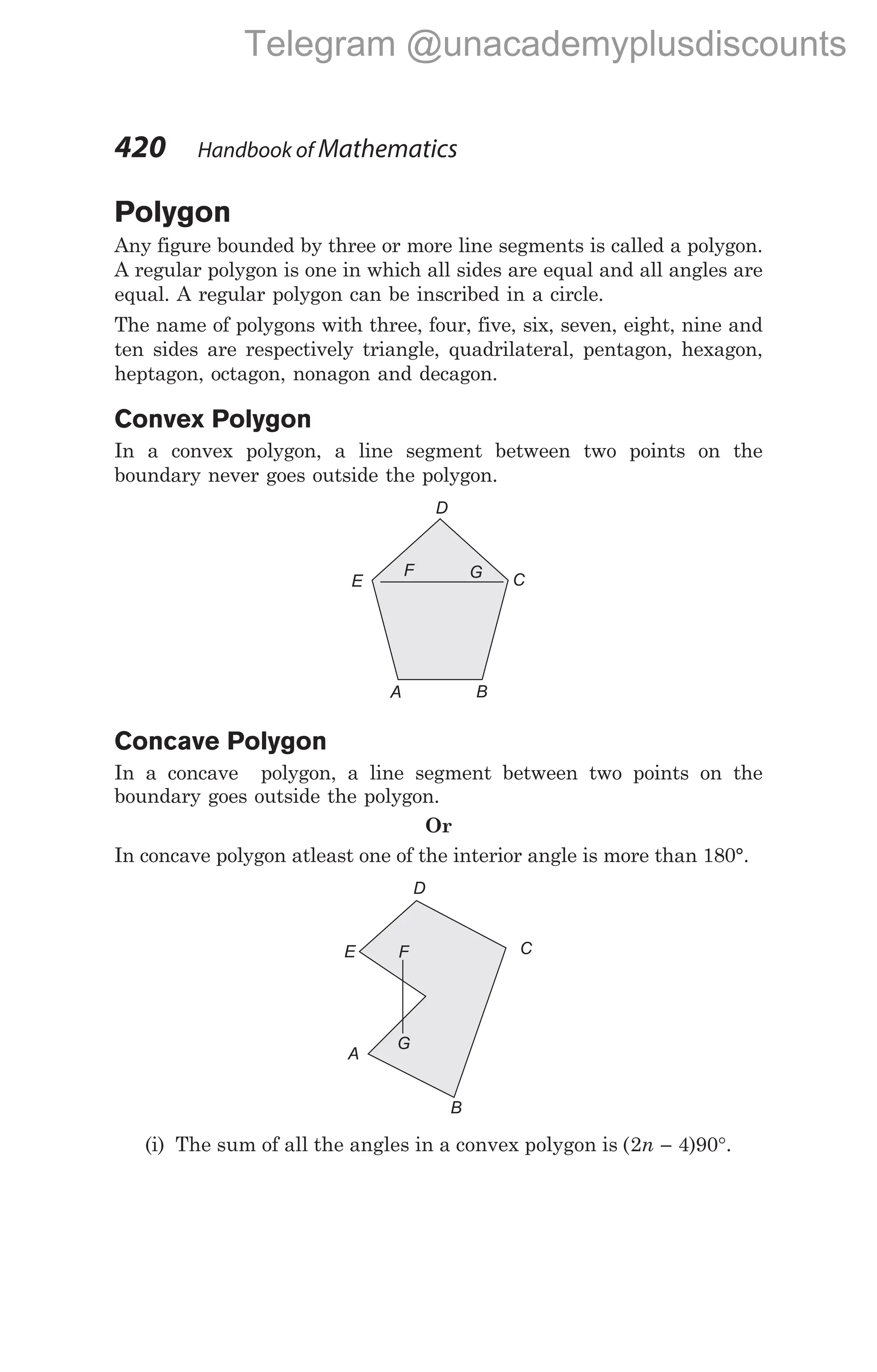Polygon
Any figure bounded by three or more line segments is called a polygon.
A regular polygon is one in which all sides are equal and all angles are
equal. A regular polygon can be inscribed in a circle.
The name of polygons with three, four, five, six, seven, eight, nine and
ten sides are respectively triangle, quadrilateral, pentagon, hexagon,
heptagon, octagon, nonagon and decagon.
Convex Polygon
In a convex polygon, a line segment between two points on the
boundary never goes outside the polygon.
Concave Polygon
In a concave polygon, a line segment between two points on the
boundary goes outside the polygon.
Or
In concave polygon atleast one of the interior angle is more than 180°.
(i) The sum of all the angles in a convex polygon is ( )
2 4 90
n − °.
420 Handbook of Mathematics
G
F
D
C
E
A B
D
E
A
C
F
G
B
Telegram @unacademyplusdiscounts
 