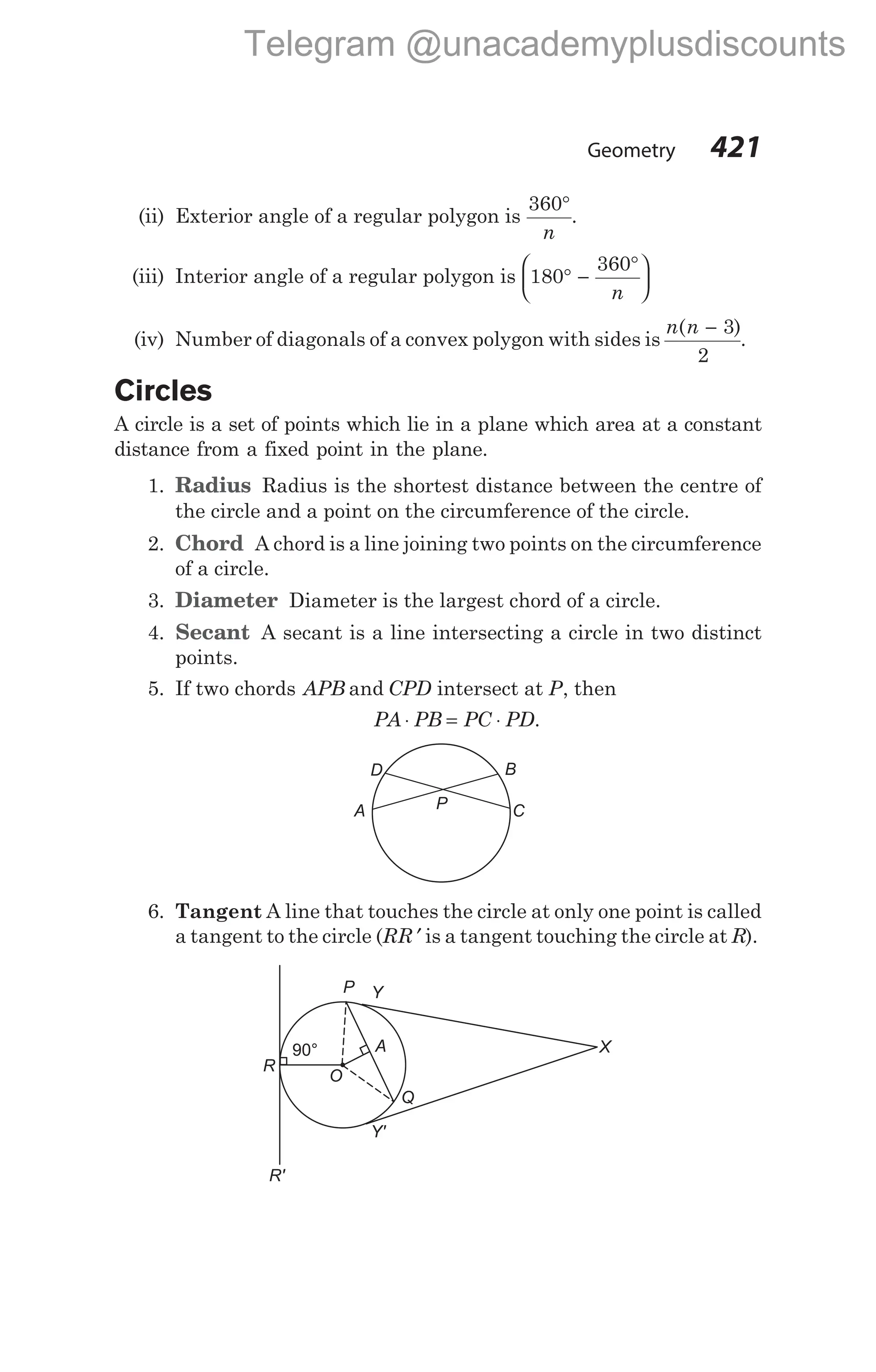 (ii) Exterior angle of a regular polygon is
360°
n
.
(iii) Interior angle of a regular polygon is 180
360
° −
°






n
(iv) Number of diagonals of a convex polygon with sides is
n n
( )
− 3
2
.
Circles
A circle is a set of points which lie in a plane which area at a constant
distance from a fixed point in the plane.
1. Radius Radius is the shortest distance between the centre of
the circle and a point on the circumference of the circle.
2. Chord A chord is a line joining two points on the circumference
of a circle.
3. Diameter Diameter is the largest chord of a circle.
4. Secant A secant is a line intersecting a circle in two distinct
points.
5. If two chords APB and CPD intersect at P, then
PA PB PC PD
⋅ = ⋅ .
6. Tangent A line that touches the circle at only one point is called
a tangent to the circle (RR ′ is a tangent touching the circle at R).
Geometry 421
D B
P
A C
X
Y
P
A
Q
90°
R'
Y'
O
R
Telegram @unacademyplusdiscounts
 