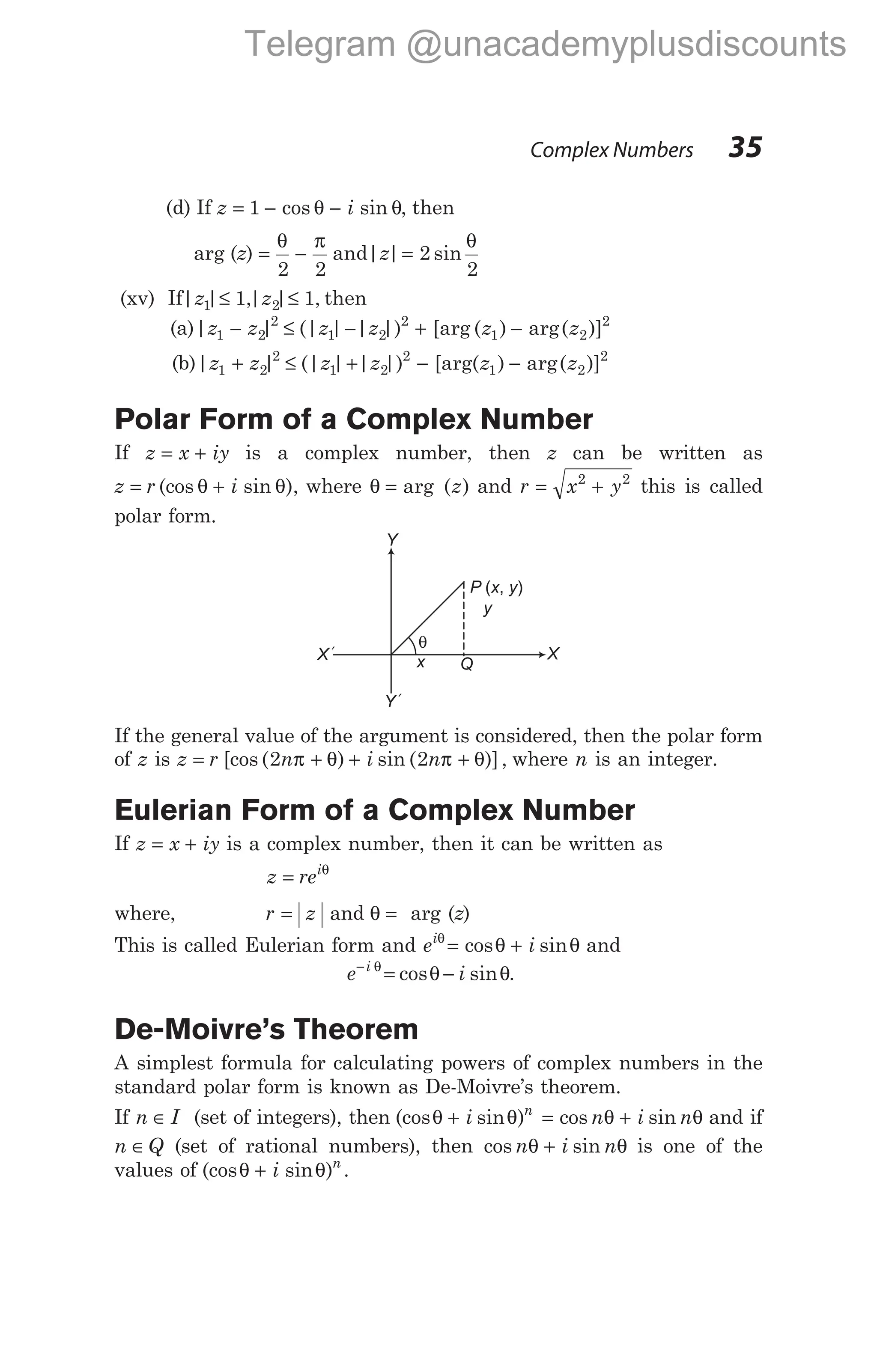 (d) If z i
= − −
1 cos sin
θ θ, then
arg (z) = −
θ π
2 2
and| | sin
z = 2
2
θ
(xv) If| | ,| | ,
z z
1 2
1 1
≤ ≤ then
(a)| | (| | | |) [arg ( ) arg( )]
z z z z z z
1 2
2
1 2
2
1 2
2
− ≤ − + −
(b)| | (| | | |) [arg( ) arg( )]
z z z z z z
1 2
2
1 2
2
1 2
2
+ ≤ + − −
Polar Form of a Complex Number
If z x iy
= + is a complex number, then z can be written as
z r i
= +
(cos sin ),
θ θ where θ = arg ( )
z and r x y
= +
2 2
this is called
polar form.
If the general value of the argument is considered, then the polar form
of z is z r n i n
= + + +
[cos ( ) sin ( )],
2 2
π θ π θ where n is an integer.
Eulerian Form of a Complex Number
If z x iy
= + is a complex number, then it can be written as
z rei
= θ
where, r z
= and θ = arg (z)
This is called Eulerian form and e i
iθ
θ θ
= +
cos sin and
e i
i
−
= −
θ
θ θ
cos sin .
De-Moivre’s Theorem
A simplest formula for calculating powers of complex numbers in the
standard polar form is known as De-Moivre’s theorem.
If n I
∈ (set of integers), then (cos sin )
θ θ
+ i n
= +
cos sin
n i n
θ θ and if
n Q
∈ (set of rational numbers), then cos sin
n i n
θ θ
+ is one of the
values of (cos sin )
θ θ
+ i n
.
Complex Numbers 35
θ
y
Y
X
x Q
Y´
X´
P x y
( , )
Telegram @unacademyplusdiscounts
 