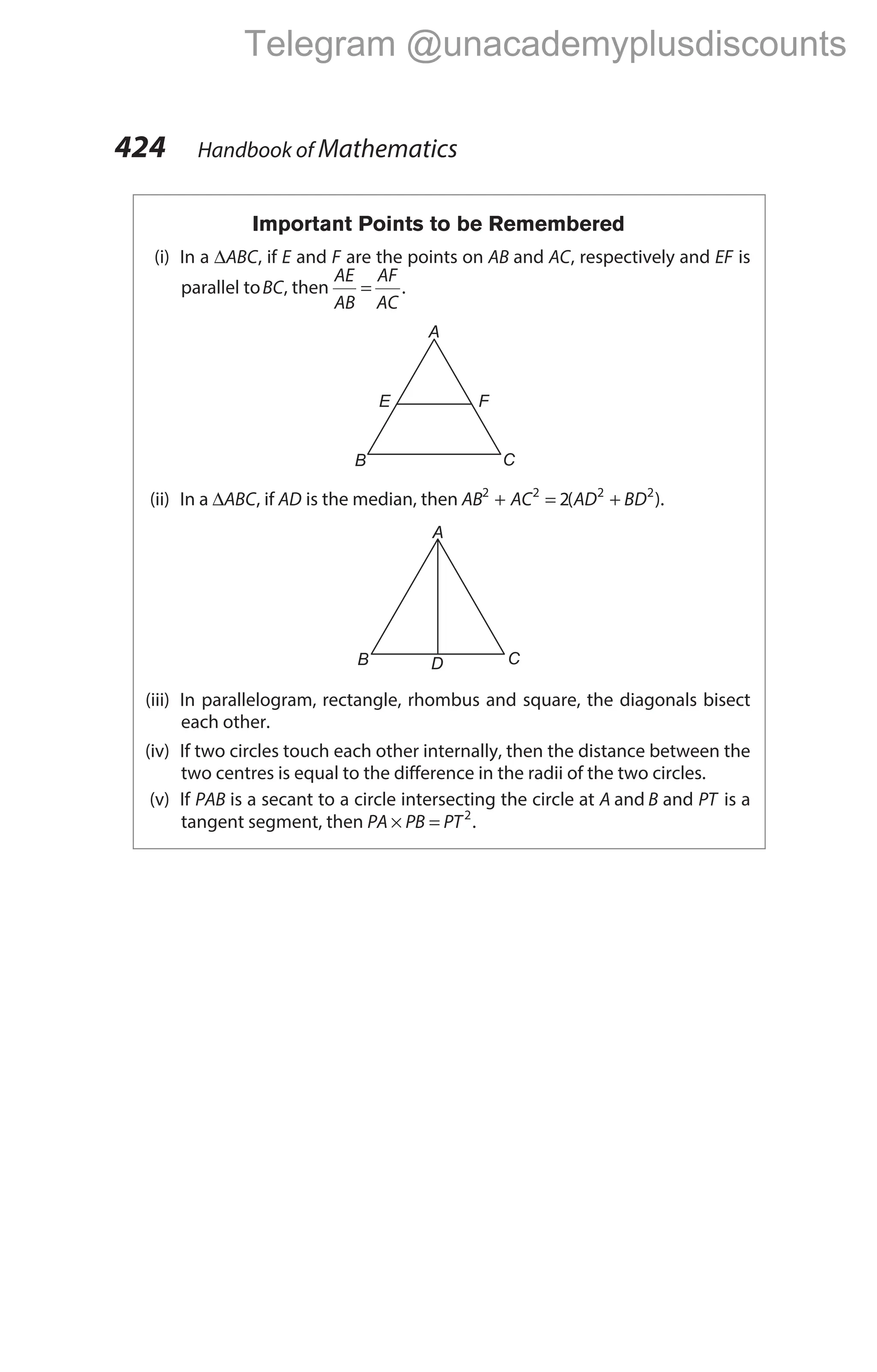 Important Points to be Remembered
(i) In a ∆ABC, if E and F are the points on AB and AC, respectively and EF is
parallel toBC, then
AE
AB
AF
AC
= .
(ii) In a ∆ABC, if AD is the median, then AB AC AD BD
2 2 2 2
2
+ = +
( ).
(iii) In parallelogram, rectangle, rhombus and square, the diagonals bisect
each other.
(iv) If two circles touch each other internally, then the distance between the
two centres is equal to the difference in the radii of the two circles.
(v) If PAB is a secant to a circle intersecting the circle at A and B and PT is a
tangent segment, then PA PB PT
× = 2
.
424 Handbook of Mathematics
A
B C
E F
A
B C
D
Telegram @unacademyplusdiscounts
 