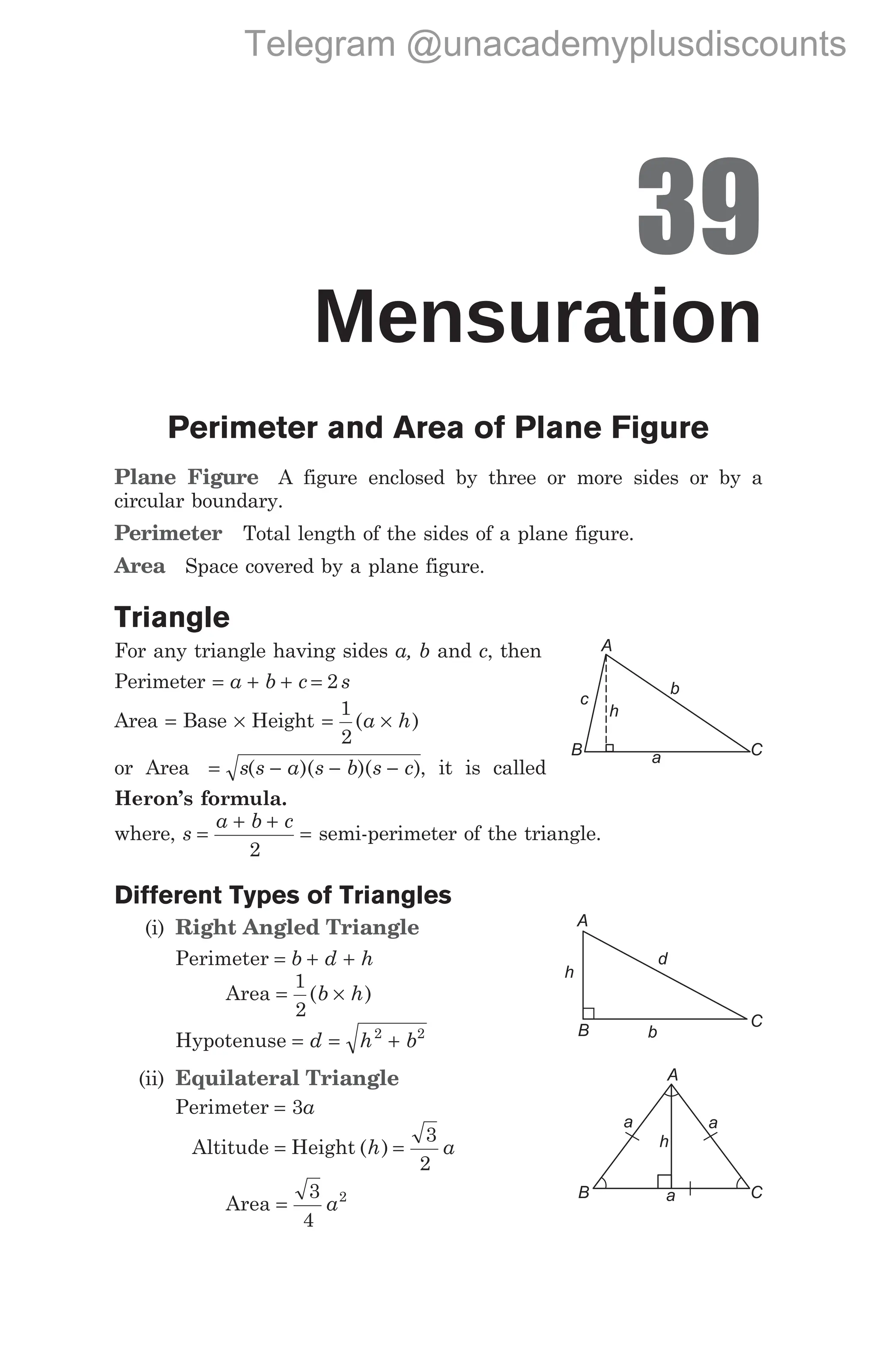 39
Mensuration
Perimeter and Area of Plane Figure
Plane Figure A figure enclosed by three or more sides or by a
circular boundary.
Perimeter Total length of the sides of a plane figure.
Area Space covered by a plane figure.
Triangle
For any triangle having sides a, b and c, then
Perimeter = + + =
a b c s
2
Area = Base × Height = ×
1
2
( )
a h
or Area = − − −
s s a s b s c
( )( )( ), it is called
Heron’s formula.
where, s
a b c
=
+ +
=
2
semi-perimeter of the triangle.
Different Types of Triangles
(i) Right Angled Triangle
Perimeter = b d h
+ +
Area = ×
1
2
( )
b h
Hypotenuse = = +
d h b
2 2
(ii) Equilateral Triangle
Perimeter = 3a
Altitude = Height ( )
h a
=
3
2
Area =
3
4
2
a
A
C
B
c
b
a
h
A
B
C
h
b
d
A
B C
a a
a
h
Telegram @unacademyplusdiscounts
 