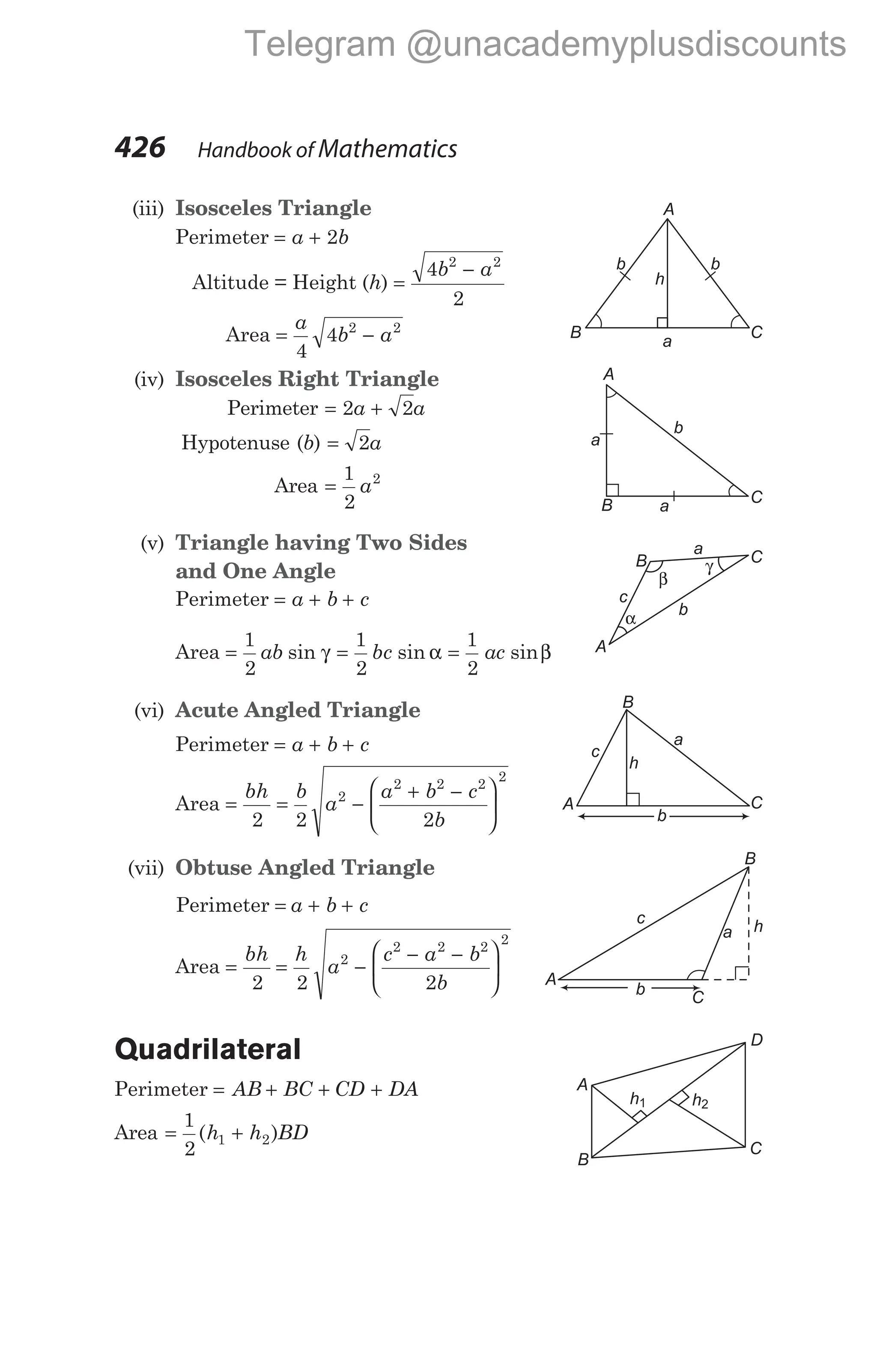 (iii) Isosceles Triangle
Perimeter = +
a b
2
Altitude = Height (h) =
−
4
2
2 2
b a
Area = −
a
b a
4
4 2 2
(iv) Isosceles Right Triangle
Perimeter = +
2 2
a a
Hypotenuse (b) = 2a
Area =
1
2
2
a
(v) Triangle having Two Sides
and One Angle
Perimeter = + +
a b c
Area = = =
1
2
1
2
1
2
ab bc ac
sin sin sin
γ α β
(vi) Acute Angled Triangle
Perimeter = + +
a b c
Area = = −
+ −






bh b
a
a b c
b
2 2 2
2
2 2 2
2
(vii) Obtuse Angled Triangle
Perimeter = + +
a b c
Area =
bh
2
= −
− −






h
a
c a b
b
2 2
2
2 2 2
2
Quadrilateral
Perimeter = + + +
AB BC CD DA
Area = +
1
2
1 2
( )
h h BD
426 Handbook of Mathematics
A
B C
a
a
b
A
B C
b b
a
h
B C
A
α
γ
β
a
c
b
B
C
A
c
a
h
b
c
A
b C
a h
B
D
A
B
C
h2
h1
Telegram @unacademyplusdiscounts
 