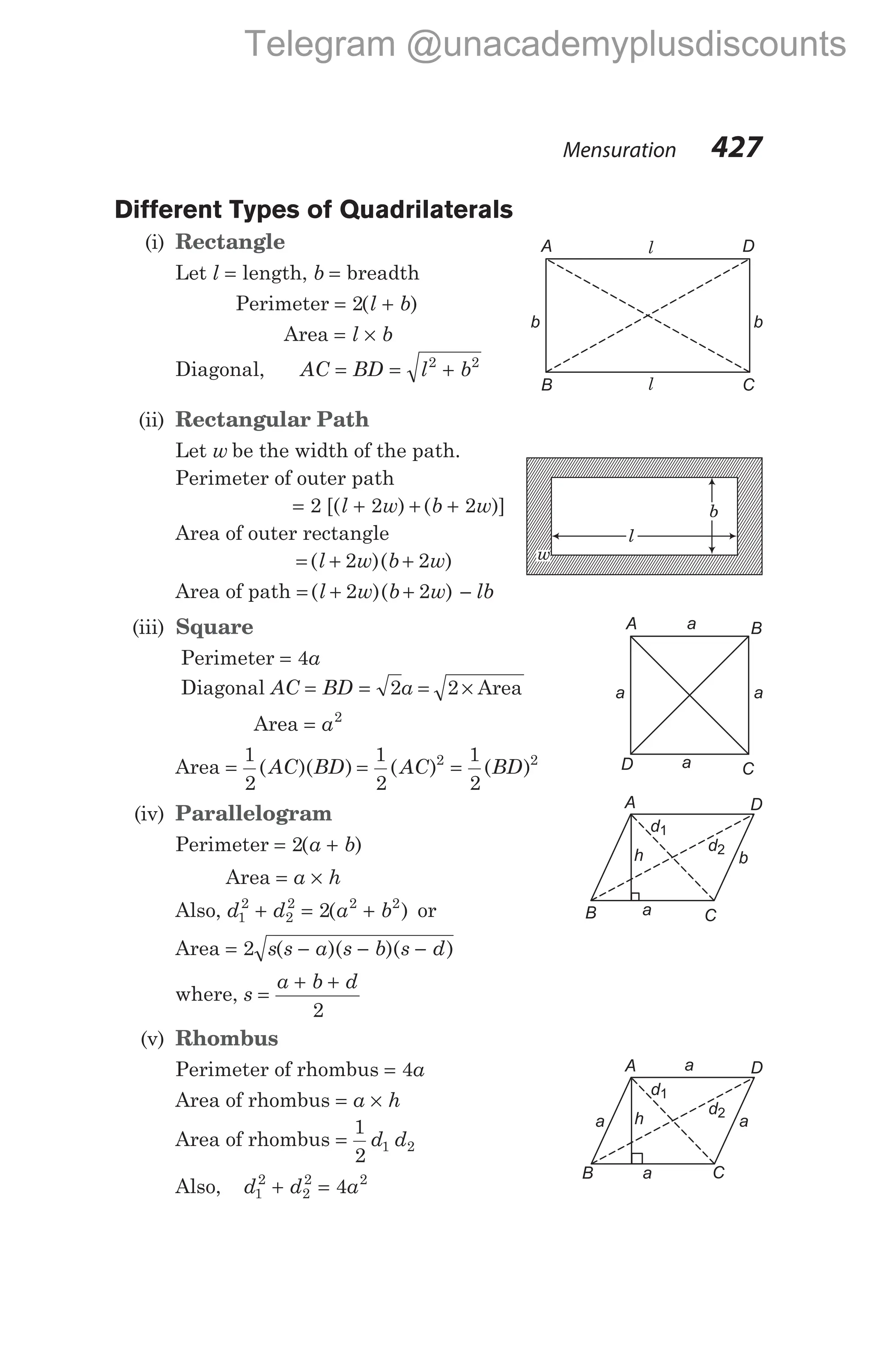 Different Types of Quadrilaterals
(i) Rectangle
Let l = length, b = breadth
Perimeter = +
2( )
l b
Area = ×
l b
Diagonal, AC BD l b
= = +
2 2
(ii) Rectangular Path
Let w be the width of the path.
Perimeter of outer path
= + + +
2 2 2
[( ) ( )]
l w b w
Area of outer rectangle
= + +
( )( )
l w b w
2 2
Area of path = + + −
( )( )
l w b w lb
2 2
(iii) Square
Perimeter = 4a
Diagonal AC = =
BD a
2 = ×
2 Area
Area = a2
Area = = =
1
2
1
2
1
2
2 2
( )( ) ( ) ( )
AC BD AC BD
(iv) Parallelogram
Perimeter = +
2( )
a b
Area = ×
a h
Also, d d a b
1
2
2
2 2 2
2
+ = +
( ) or
Area = − − −
2 s s a s b s d
( )( )( )
where, s
a b d
=
+ +
2
(v) Rhombus
Perimeter of rhombus = 4a
Area of rhombus = ×
a h
Area of rhombus =
1
2
1 2
d d
Also, d d a
1
2
2
2 2
4
+ =
Mensuration 427
A B
D C
a
a a
a
A D
B C
b
a
h
d1
d2
A D
B C
b
b
l
l
l
b
w
A D
B C
a
a
h
d1
d2
a
a
Telegram @unacademyplusdiscounts
 