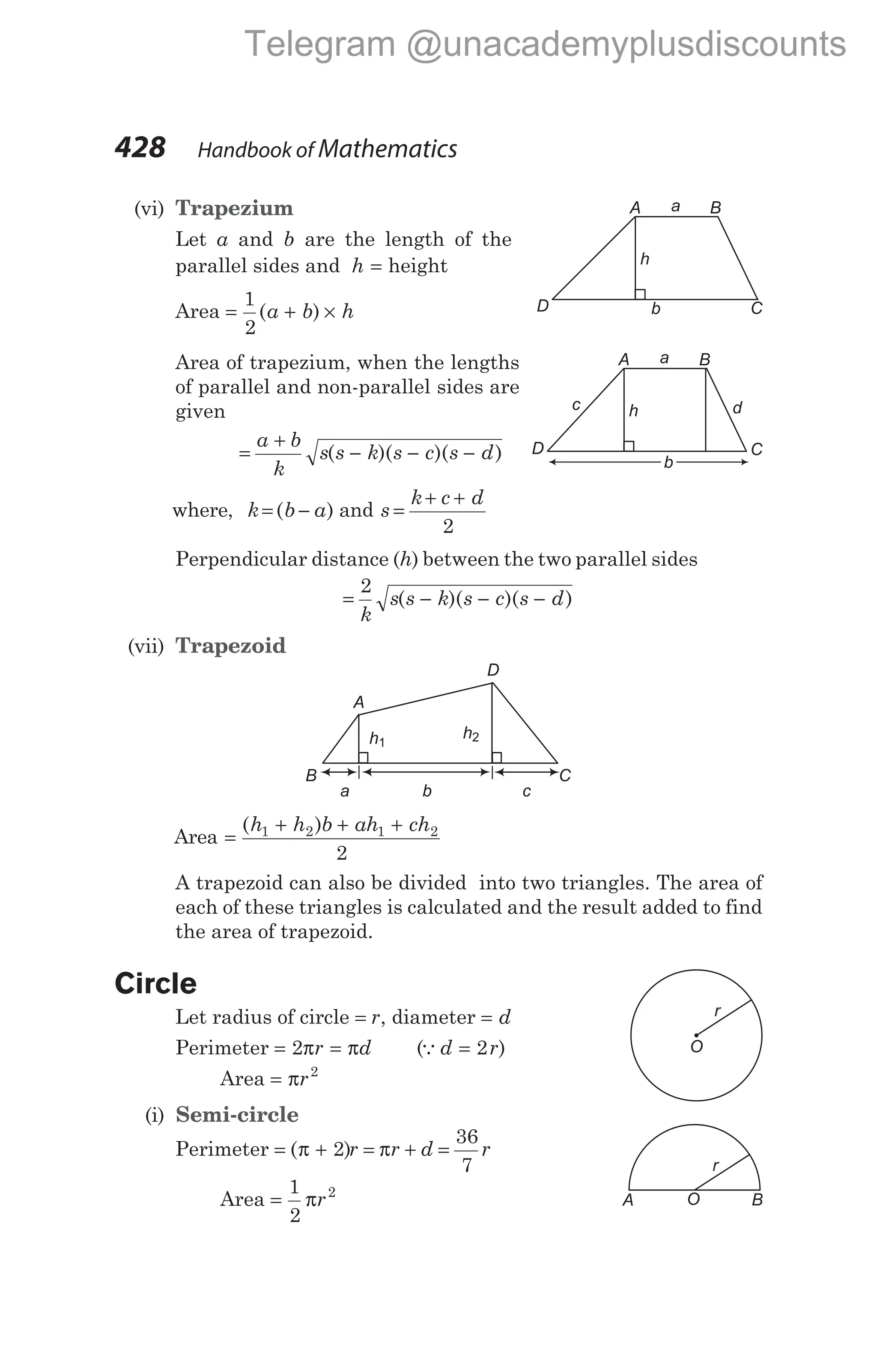 (vi) Trapezium
Let a and b are the length of the
parallel sides and h = height
Area = + ×
1
2
( )
a b h
Area of trapezium, when the lengths
of parallel and non-parallel sides are
given
=
+
− − −
a b
k
s s k s c s d
( )( )( )
where, k b a
= −
( ) and s
k c d
=
+ +
2
Perpendicular distance (h) between the two parallel sides
= − − −
2
k
s s k s c s d
( )( )( )
(vii) Trapezoid
Area =
+ + +
( )
h h b ah ch
1 2 1 2
2
A trapezoid can also be divided into two triangles. The area of
each of these triangles is calculated and the result added to find
the area of trapezoid.
Circle
Let radius of circle = r, diameter = d
Perimeter = =
2π π
r d (Qd r
= 2 )
Area = πr2
(i) Semi-circle
Perimeter = + = + =
( )
π π
2
36
7
r r d r
Area =
1
2
2
πr
428 Handbook of Mathematics
A
C
D
h
b
a
d
B
c
C
A
D
B
h2
h1
a c
b
r
O
r
O
A B
A B
C
D
h
b
a
Telegram @unacademyplusdiscounts
 