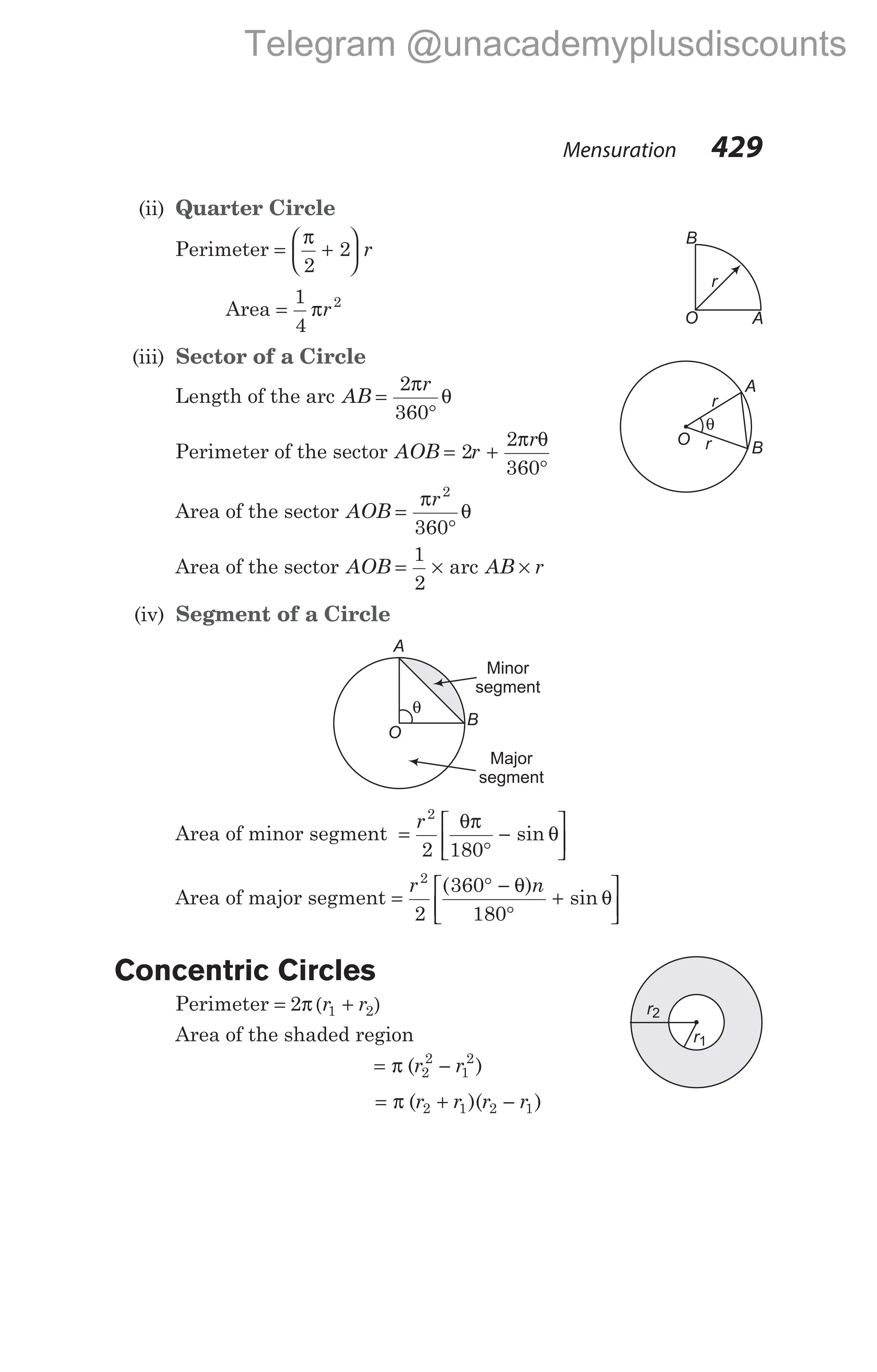 (ii) Quarter Circle
Perimeter = +






π
2
2 r
Area =
1
4
2
πr
(iii) Sector of a Circle
Length of the arc AB
r
=
°
2
360
π
θ
Perimeter of the sector AOB r
r
= +
°
2
2
360
π θ
Area of the sector AOB
r
=
°
π
θ
2
360
Area of the sector AOB AB r
= × ×
1
2
arc
(iv) Segment of a Circle
Area of minor segment =
°
−






r2
2 180
θπ
θ
sin
Area of major segment =
° −
°
+






r n
2
2
360
180
( )
sin
θ
θ
Concentric Circles
Perimeter = +
2 1 2
π ( )
r r
Area of the shaded region
= −
π ( )
r r
2
2
1
2
= + −
π ( )( )
r r r r
2 1 2 1
Mensuration 429
θ
Minor
segment
Major
segment
A
B
O
r
B
O A
θ
A
B
O
r
r
r1
r2
Telegram @unacademyplusdiscounts
 