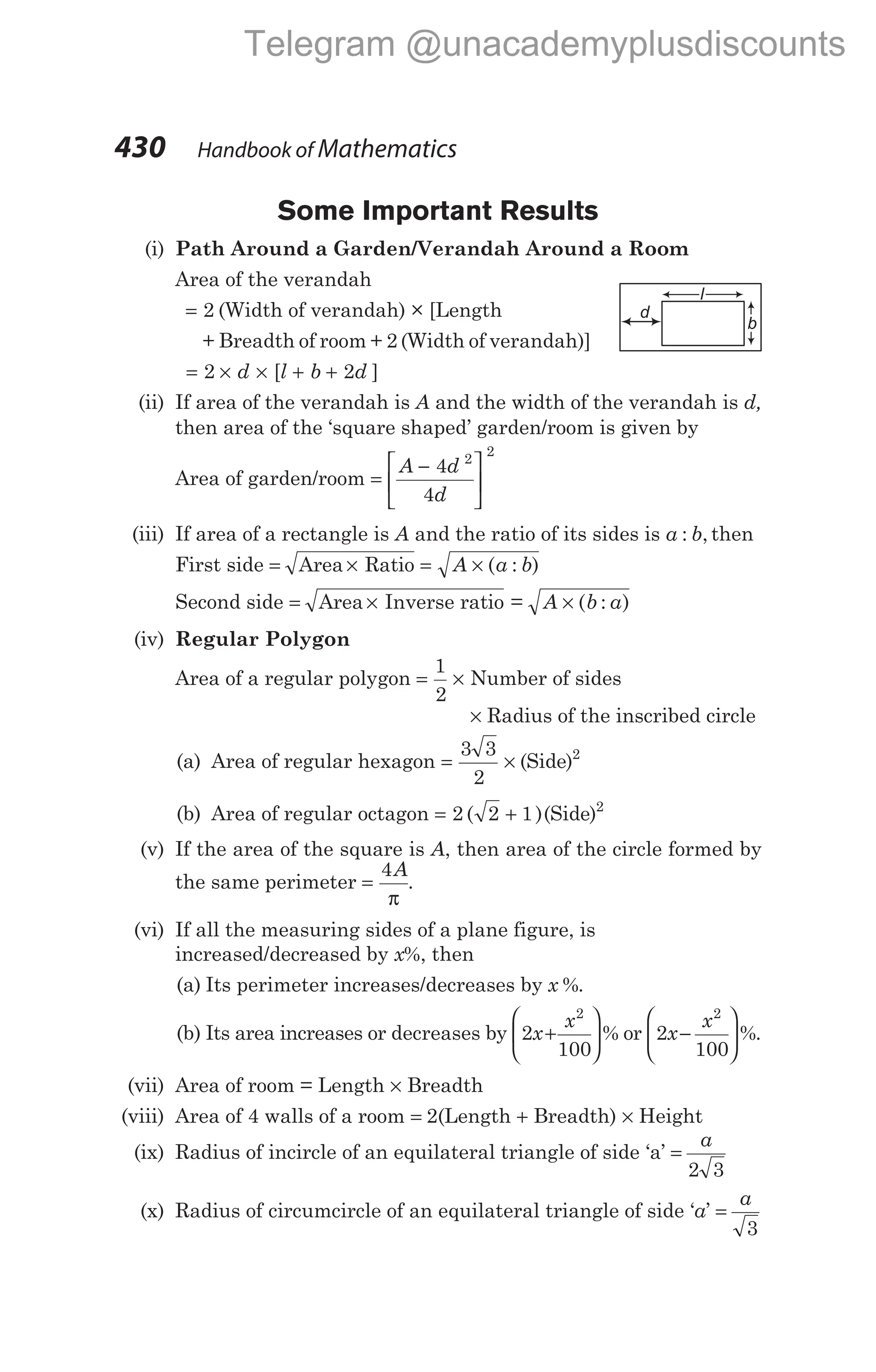 Some Important Results
(i) Path Around a Garden/Verandah Around a Room
Area of the verandah
= 2 (Width of verandah) × [Length
+ Breadth of room + 2 (Width of verandah)]
= × × + +
2 2
d l b d
[ ]
(ii) If area of the verandah is A and the width of the verandah is d,
then area of the ‘square shaped’ garden/room is given by
Area of garden/room =
−






A d
d
4
4
2
2
(iii) If area of a rectangle is A and the ratio of its sides is a b
: , then
First side = × = ×
Area Ratio A a b
( : )
Second side = × ×
Area Inverse ratio = ( )
A b a
:
(iv) Regular Polygon
Area of a regular polygon = ×
1
2
Number of sides
× Radius of the inscribed circle
(a) Area of regular hexagon = ×
3 3
2
2
( )
Side
(b) Area of regular octagon = +
2 2 1 2
( )( )
Side
(v) If the area of the square is A, then area of the circle formed by
the same perimeter =
4A
π
.
(vi) If all the measuring sides of a plane figure, is
increased/decreased by x%, then
(a) Its perimeter increases/decreases by x %.
(b) Its area increases or decreases by 2
100
2
x
x
+





 % or 2
100
2
x
x
−





 %.
(vii) Area of room = Length × Breadth
(viii) Area of 4 walls of a room = 2(Length + Breadth) × Height
(ix) Radius of incircle of an equilateral triangle of side ‘a’ =
a
2 3
(x) Radius of circumcircle of an equilateral triangle of side ‘a’ =
a
3
430 Handbook of Mathematics
l
b
d
Telegram @unacademyplusdiscounts
 