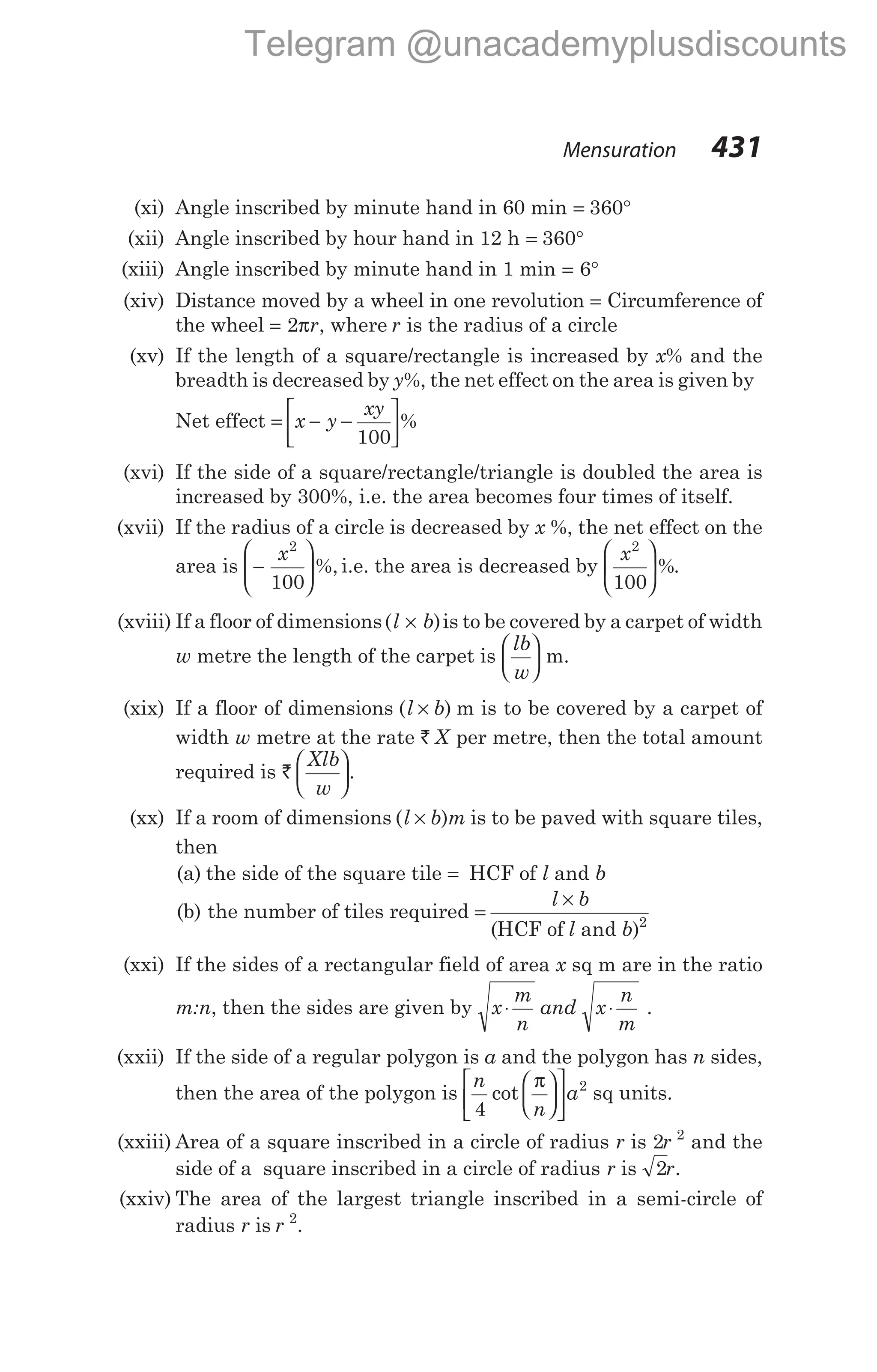 (xi) Angle inscribed by minute hand in 60 min = °
360
(xii) Angle inscribed by hour hand in 12 h = °
360
(xiii) Angle inscribed by minute hand in 1 min = °
6
(xiv) Distance moved by a wheel in one revolution = Circumference of
the wheel = 2πr, where r is the radius of a circle
(xv) If the length of a square/rectangle is increased by x% and the
breadth is decreased by y%, the net effect on the area is given by
Net effect = − −






x y
xy
100
%
(xvi) If the side of a square/rectangle/triangle is doubled the area is
increased by 300%, i.e. the area becomes four times of itself.
(xvii) If the radius of a circle is decreased by x %, the net effect on the
area is −






x2
100
%, i.e. the area is decreased by
x2
100





 %.
(xviii) If a floor of dimensions( )
l b
× is to be covered by a carpet of width
w metre the length of the carpet is
lb
w





 m.
(xix) If a floor of dimensions ( )
l b
× m is to be covered by a carpet of
width w metre at the rate ` X per metre, then the total amount
required is `
Xlb
w





.
(xx) If a room of dimensions ( )
l b m
× is to be paved with square tiles,
then
(a) the side of the square tile = HCF of l and b
(b) the number of tiles required =
×
l b
l b
( )
HCF of and 2
(xxi) If the sides of a rectangular field of area x sq m are in the ratio
m:n, then the sides are given by x
m
n
⋅ and x
n
m
⋅ .
(xxii) If the side of a regular polygon is a and the polygon has n sides,
then the area of the polygon is
n
n
a
4
2
cot
π











 sq units.
(xxiii) Area of a square inscribed in a circle of radius r is 2 2
r and the
side of a square inscribed in a circle of radius r is 2r.
(xxiv) The area of the largest triangle inscribed in a semi-circle of
radius r is r 2
.
Mensuration 431
Telegram @unacademyplusdiscounts
 