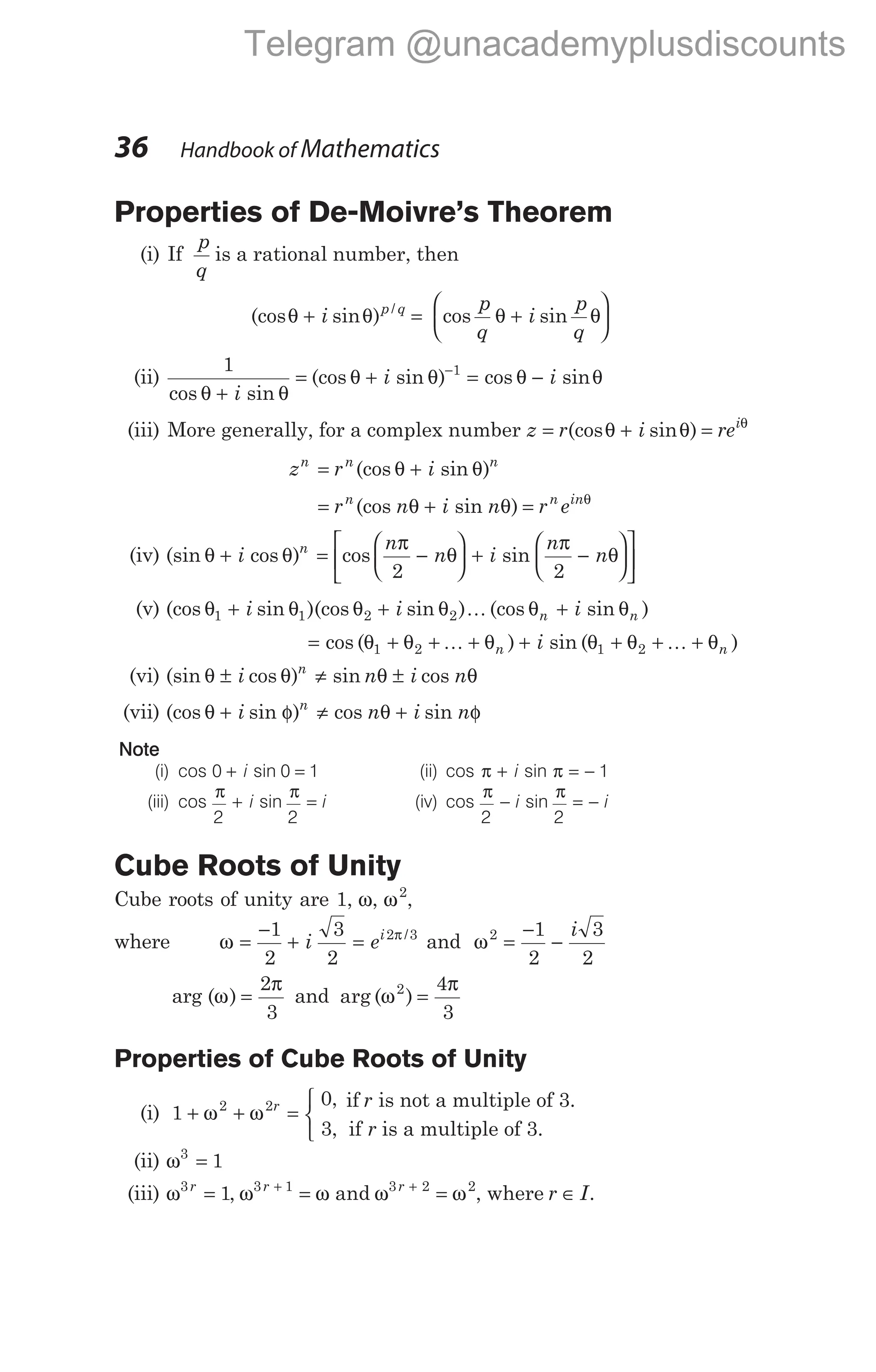 Properties of De-Moivre’s Theorem
(i) If
p
q
is a rational number, then
(cos sin ) /
θ θ
+ i p q
= +






cos sin
p
q
i
p
q
θ θ
(ii)
1 1
cos sin
(cos sin ) cos sin
θ θ
θ θ θ θ
+
= + = −
−
i
i i
(iii) More generally, for a complex number z r i rei
= + =
(cos sin )
θ θ θ
z r i
n n n
= +
(cos sin )
θ θ
= + =
r n i n r e
n n in
(cos sin )
θ θ θ
(iv) (sin cos ) cos sin
θ θ
π
θ
π
θ
+ = −





 + −










i
n
n i
n
n
n
2 2 

(v) (cos sin )(cos sin )
θ θ θ θ
1 1 2 2
+ +
i i K (cos sin )
θ θ
n n
i
+
= + + + + + + +
cos ( ) sin ( )
θ θ θ θ θ θ
1 2 1 2
K K
n n
i
(vi) (sin cos ) sin cos
θ θ θ θ
± ≠ ±
i n i n
n
(vii) (cos sin ) cos sin
θ φ θ φ
+ ≠ +
i n i n
n
Note
(i) cos sin
0 0 1
+ =
i (ii) cos sin
π π
+ = −
i 1
(iii) cos sin
π π
2 2
+ =
i i (iv) cos sin
π π
2 2
− = −
i i
Cube Roots of Unity
Cube roots of unity are 1, ω, ω2
,
where ω =
−
+
1
2
3
2
i = ei2 3
π /
and ω2 1
2
3
2
=
−
−
i
arg ( )
ω
π
=
2
3
and arg ( )
ω
π
2 4
3
=
Properties of Cube Roots of Unity
(i) 1
0
3
2 2
+ + =



ω ω r ,
,
if r is not a multiple of 3.
if r is a multiple of 3.
(ii) ω3
1
=
(iii) ω3
1
r
= , ω ω
3 1
r +
= and ω ω
3 2 2
r +
= , where r I
∈ .
36 Handbook of Mathematics
Telegram @unacademyplusdiscounts
 