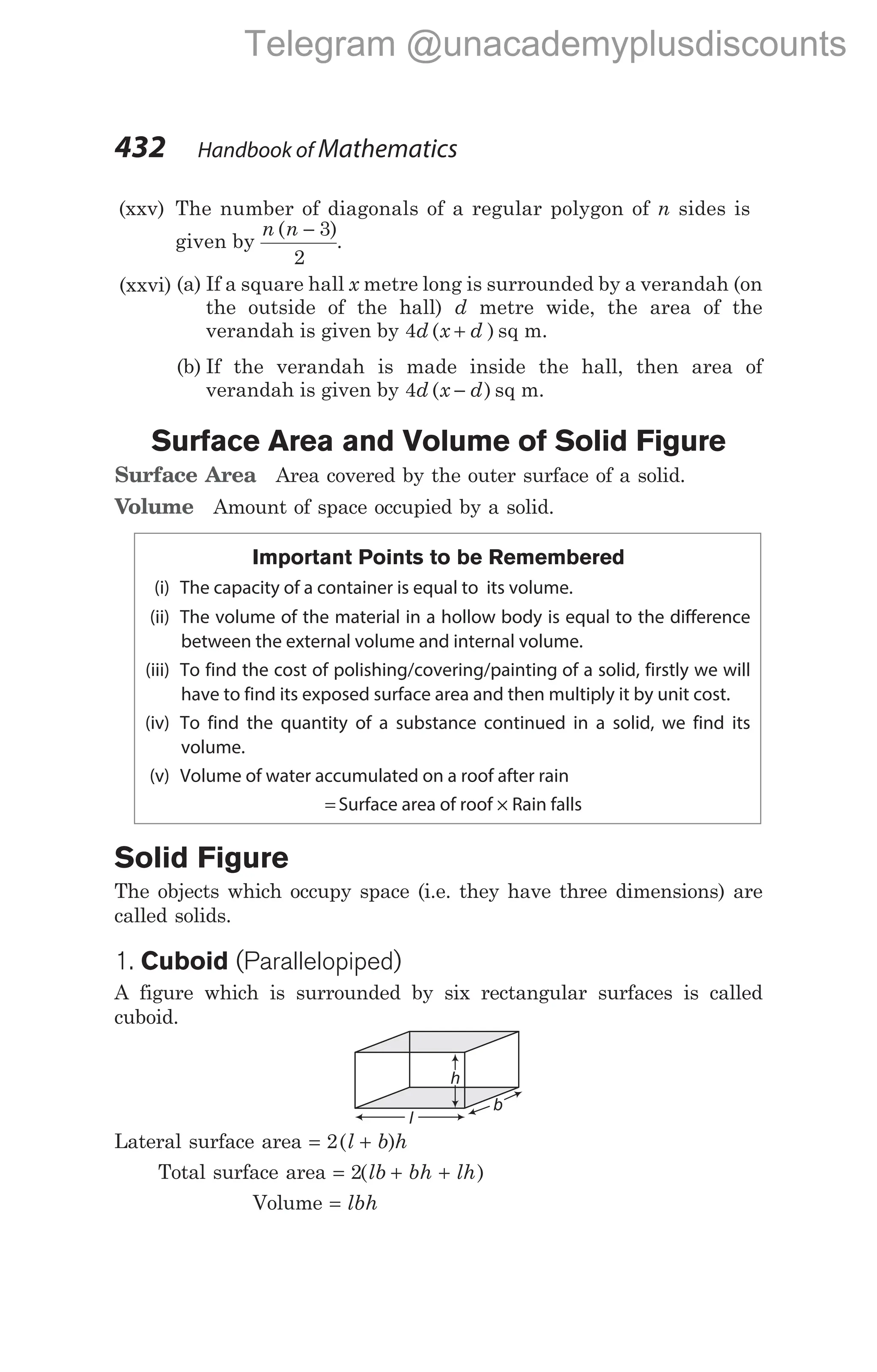 432 Handbook of Mathematics
(xxv) The number of diagonals of a regular polygon of n sides is
given by
n n
( )
− 3
2
.
(xxvi) (a) If a square hall x metre long is surrounded by a verandah (on
the outside of the hall) d metre wide, the area of the
verandah is given by 4d x d
( )
+ sq m.
(b) If the verandah is made inside the hall, then area of
verandah is given by 4d x d
( )
− sq m.
Surface Area and Volume of Solid Figure
Surface Area Area covered by the outer surface of a solid.
Volume Amount of space occupied by a solid.
Important Points to be Remembered
(i) The capacity of a container is equal to its volume.
(ii) The volume of the material in a hollow body is equal to the difference
between the external volume and internal volume.
(iii) To find the cost of polishing/covering/painting of a solid, firstly we will
have to find its exposed surface area and then multiply it by unit cost.
(iv) To find the quantity of a substance continued in a solid, we find its
volume.
(v) Volume of water accumulated on a roof after rain
= Surface area of roof × Rain falls
Solid Figure
The objects which occupy space (i.e. they have three dimensions) are
called solids.
1. Cuboid (Parallelopiped)
A figure which is surrounded by six rectangular surfaces is called
cuboid.
Lateral surface area = +
2( )
l b h
Total surface area = + +
2( )
lb bh lh
Volume = lbh
h
b
l
Telegram @unacademyplusdiscounts
 