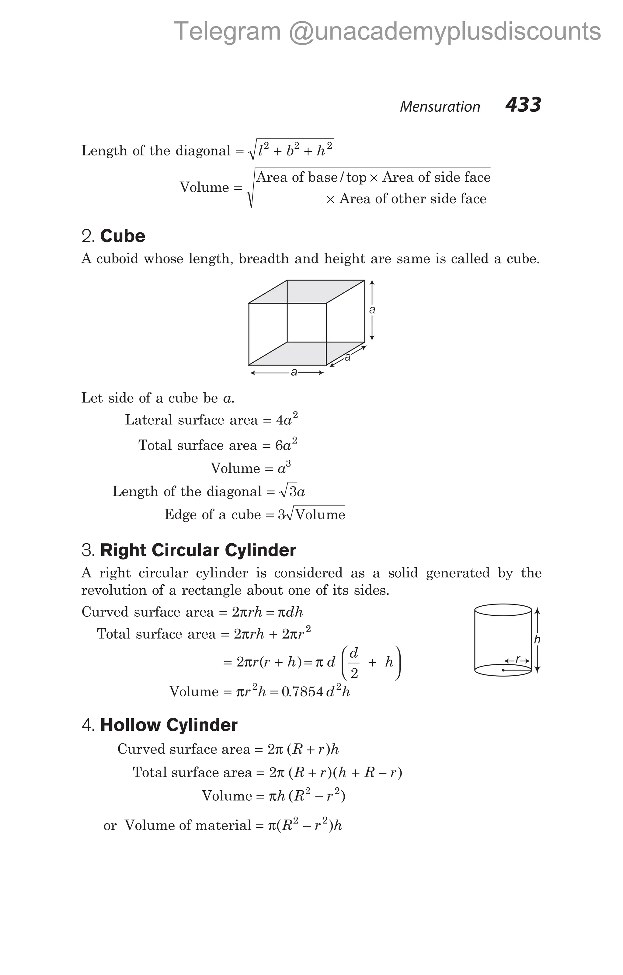 Length of the diagonal = + +
l b h
2 2 2
Volume =
×
Area of base /top Area of side face
Area of other side face
×
2. Cube
A cuboid whose length, breadth and height are same is called a cube.
Let side of a cube be a.
Lateral surface area = 4 2
a
Total surface area = 6 2
a
Volume = a3
Length of the diagonal = 3a
Edge of a cube = 3 Volume
3. Right Circular Cylinder
A right circular cylinder is considered as a solid generated by the
revolution of a rectangle about one of its sides.
Curved surface area = =
2π π
rh dh
Total surface area = +
2 2 2
π π
rh r
= + = +






2
2
π π
r r h d
d
h
( )
Volume = =
πr h d h
2 2
0 7854
.
4. Hollow Cylinder
Curved surface area = +
2π ( )
R r h
Total surface area = + + −
2π ( )( )
R r h R r
Volume = −
πh R r
( )
2 2
or Volume of material = −
π( )
R r h
2 2
Mensuration 433
a
a
a
h
r
Telegram @unacademyplusdiscounts
 