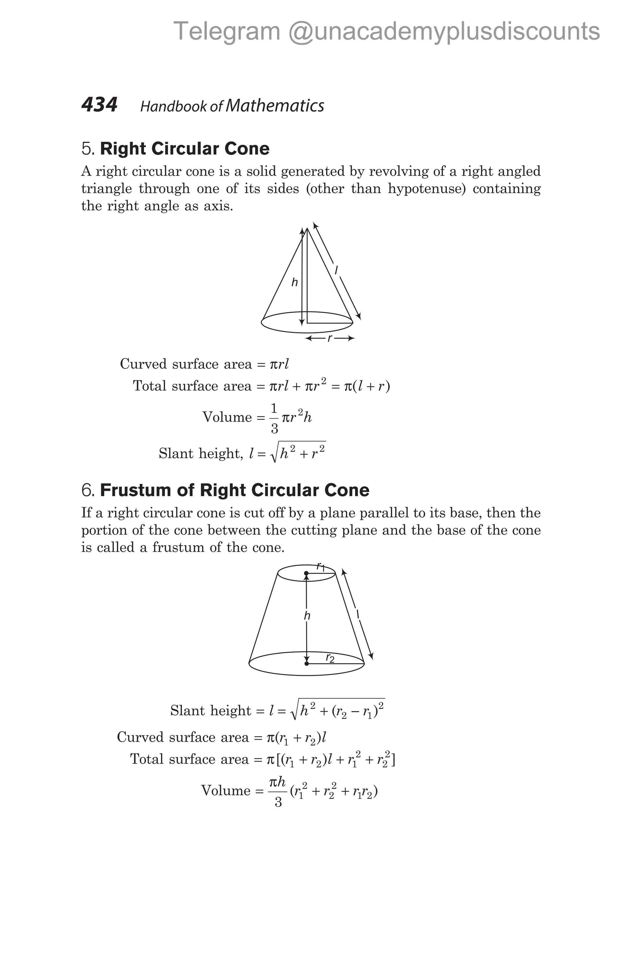 5. Right Circular Cone
A right circular cone is a solid generated by revolving of a right angled
triangle through one of its sides (other than hypotenuse) containing
the right angle as axis.
Curved surface area = πrl
Total surface area = +
π π
rl r2
= +
π( )
l r
Volume =
1
3
2
πr h
Slant height, l h r
= +
2 2
6. Frustum of Right Circular Cone
If a right circular cone is cut off by a plane parallel to its base, then the
portion of the cone between the cutting plane and the base of the cone
is called a frustum of the cone.
Slant height = = + −
l h r r
2
2 1
2
( )
Curved surface area = +
π( )
r r l
1 2
Total surface area = + + +
π[( ) ]
r r l r r
1 2 1
2
2
2
Volume = + +
πh
r r r r
3
1
2
2
2
1 2
( )
434 Handbook of Mathematics
h
r
l
r1
r2
h l
Telegram @unacademyplusdiscounts
 