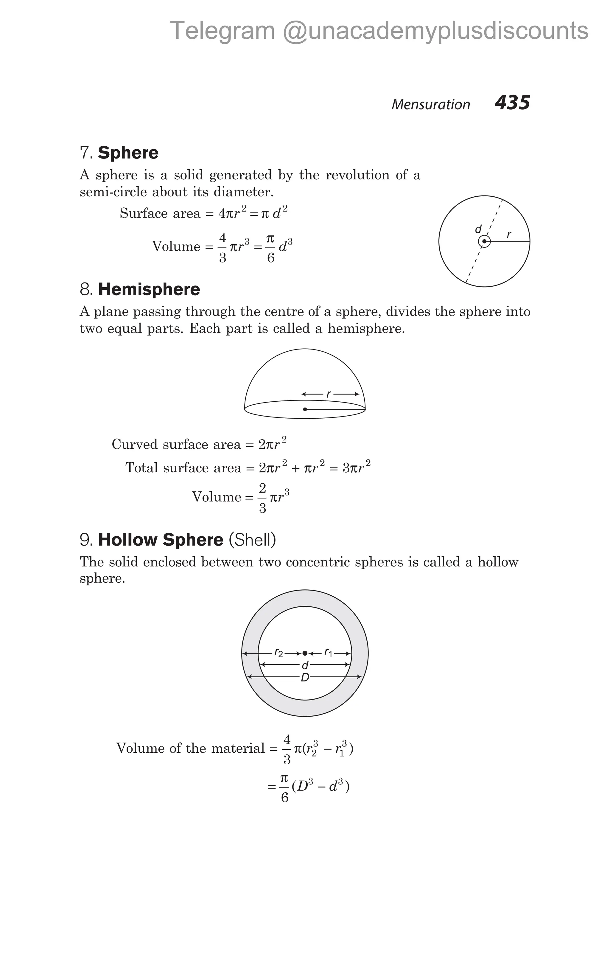 7. Sphere
A sphere is a solid generated by the revolution of a
semi-circle about its diameter.
Surface area = =
4 2 2
π π
r d
Volume = =
4
3 6
3 3
π
π
r d
8. Hemisphere
A plane passing through the centre of a sphere, divides the sphere into
two equal parts. Each part is called a hemisphere.
Curved surface area = 2 2
πr
Total surface area = +
2 2 2
π π
r r = 3 2
πr
Volume =
2
3
3
πr
9. Hollow Sphere (Shell)
The solid enclosed between two concentric spheres is called a hollow
sphere.
Volume of the material = −
4
3
2
3
1
3
π( )
r r
= −
π
6
3 3
( )
D d
Mensuration 435
r
d
r2
D
d
r1
r2
r
d
Telegram @unacademyplusdiscounts
 