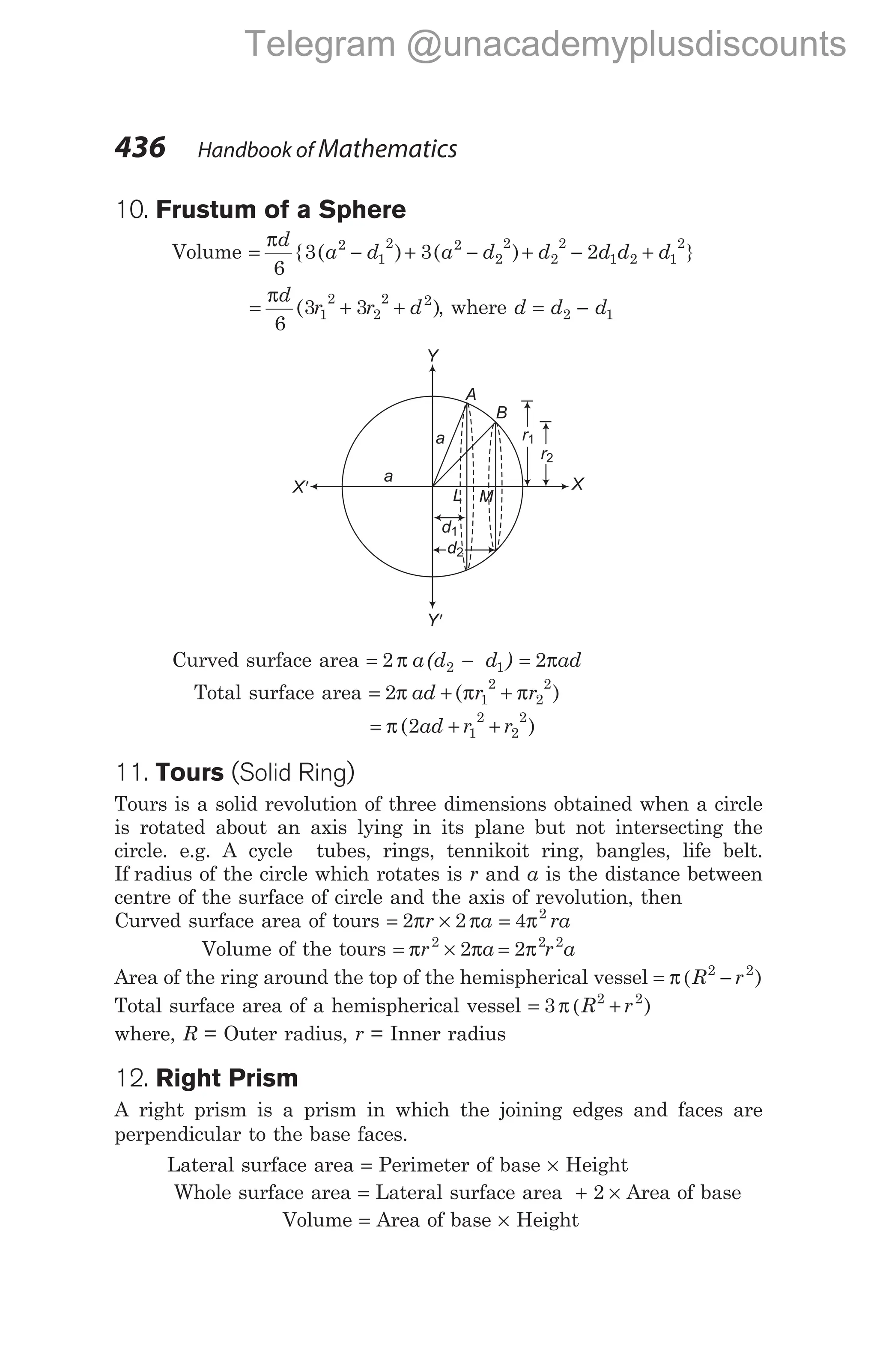 10. Frustum of a Sphere
Volume = − + − + − +
πd
a d a d d d d d
6
3 3 2
2
1
2 2
2
2
2
2
1 2 1
2
{ ( ) ( ) }
= + +
πd
r r d
6
3 3
1
2
2
2 2
( ), where d d d
= −
2 1
Curved surface area = −
2 2 1
π a(d d ) = 2πad
Total surface area = + +
2 1
2
2
2
π π π
ad r r
( )
= + +
π ( )
2 1
2
2
2
ad r r
11. Tours (Solid Ring)
Tours is a solid revolution of three dimensions obtained when a circle
is rotated about an axis lying in its plane but not intersecting the
circle. e.g. A cycle tubes, rings, tennikoit ring, bangles, life belt.
If radius of the circle which rotates is r and a is the distance between
centre of the surface of circle and the axis of revolution, then
Curved surface area of tours = ×
2 2
π π
r a = 4 2
π ra
Volume of the tours = × =
π π π
r a r a
2 2 2
2 2
Area of the ring around the top of the hemispherical vessel = −
π (R r
2 2
)
Total surface area of a hemispherical vessel = +
3 2 2
π (R r )
where, R = Outer radius, r = Inner radius
12. Right Prism
A right prism is a prism in which the joining edges and faces are
perpendicular to the base faces.
Lateral surface area = Perimeter of base × Height
Whole surface area = Lateral surface area + ×
2 Area of base
Volume = Area of base × Height
436 Handbook of Mathematics
d1
a
a
L M
A
B
r1
r2
X
Y'
d2
X'
Y
Telegram @unacademyplusdiscounts
 