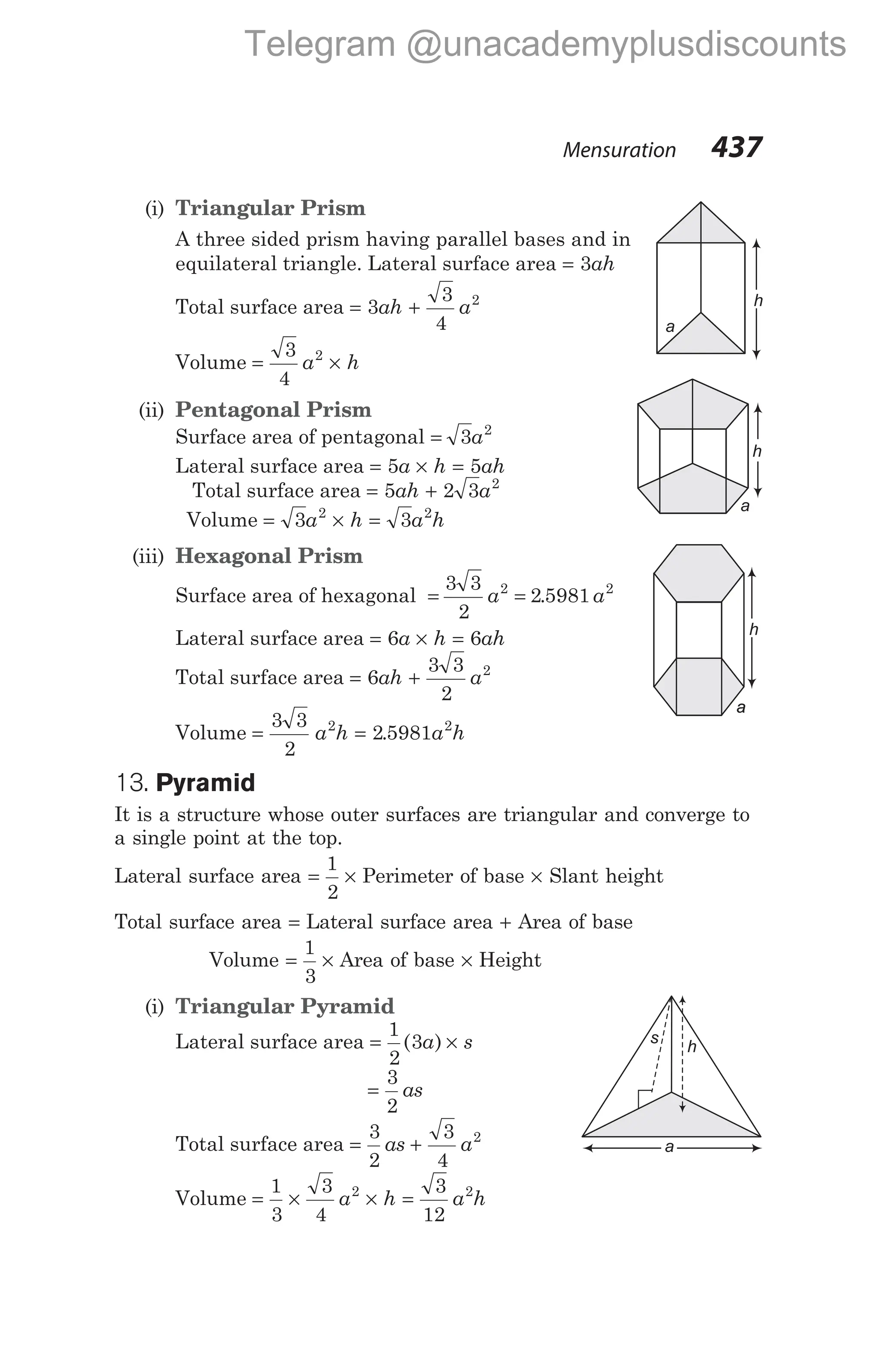 Mensuration 437
(i) Triangular Prism
A three sided prism having parallel bases and in
equilateral triangle. Lateral surface area = 3ah
Total surface area = +
3
3
4
2
ah a
Volume = ×
3
4
2
a h
(ii) Pentagonal Prism
Surface area of pentagonal = 3 2
a
Lateral surface area = × =
5 5
a h ah
Total surface area = +
5 2 3 2
ah a
Volume = × =
3 3
2 2
a h a h
(iii) Hexagonal Prism
Surface area of hexagonal = =
3 3
2
2 5981
2 2
a a
.
Lateral surface area = × =
6 6
a h ah
Total surface area = +
6
3 3
2
2
ah a
Volume = =
3 3
2
2 5981
2 2
a h a h
.
13. Pyramid
It is a structure whose outer surfaces are triangular and converge to
a single point at the top.
Lateral surface area =
1
2
× Perimeter of base × Slant height
Total surface area = Lateral surface area + Area of base
Volume = ×
1
3
Area of base × Height
(i) Triangular Pyramid
Lateral surface area = ×
1
2
3
( )
a s
=
3
2
as
Total surface area = +
3
2
3
4
2
as a
Volume = × × =
1
3
3
4
3
12
2 2
a h a h
a
h
h
a
a
a
a
h
a
h
s
a
Telegram @unacademyplusdiscounts
 