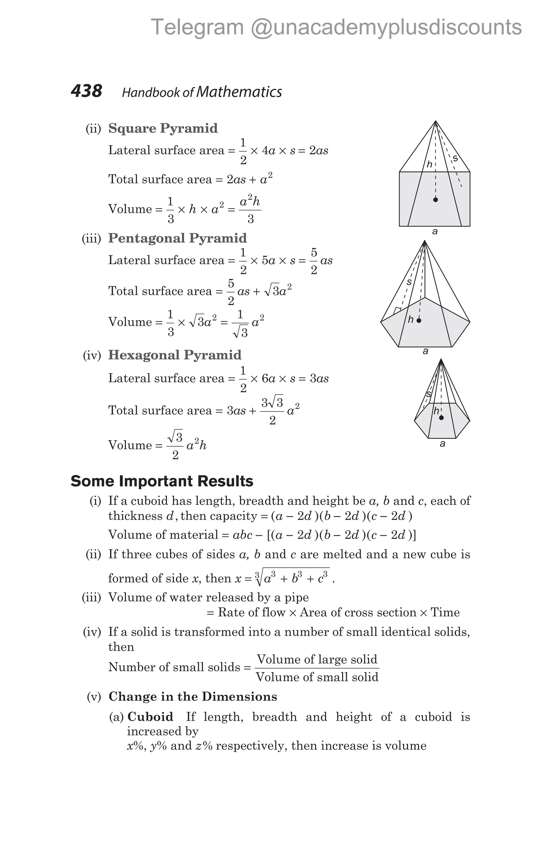 (ii) Square Pyramid
Lateral surface area = × ×
1
2
4a s = 2as
Total surface area = +
2 2
as a
Volume = × × =
1
3 3
2
2
h a
a h
(iii) Pentagonal Pyramid
Lateral surface area = × × =
1
2
5
5
2
a s as
Total surface area = +
5
2
3 2
as a
Volume = × =
1
3
3
1
3
2 2
a a
(iv) Hexagonal Pyramid
Lateral surface area = × × =
1
2
6 3
a s as
Total surface area = +
3
3 3
2
2
as a
Volume =
3
2
2
a h
Some Important Results
(i) If a cuboid has length, breadth and height be a, b and c, each of
thickness d, then capacity = − − −
( )( )( )
a d b d c d
2 2 2
Volume of material = − − − −
abc a d b d c d
[( )( )( )]
2 2 2
(ii) If three cubes of sides a, b and c are melted and a new cube is
formed of side x, then x a b c
= + +
3 3 3
3
.
(iii) Volume of water released by a pipe
= Rate of flow × Area of cross section × Time
(iv) If a solid is transformed into a number of small identical solids,
then
Number of small solids =
Volume of large solid
Volume of small solid
(v) Change in the Dimensions
(a) Cuboid If length, breadth and height of a cuboid is
increased by
x%, y% and z% respectively, then increase is volume
438 Handbook of Mathematics
a
h
s
s
a
h
a
h
s
Telegram @unacademyplusdiscounts
 
