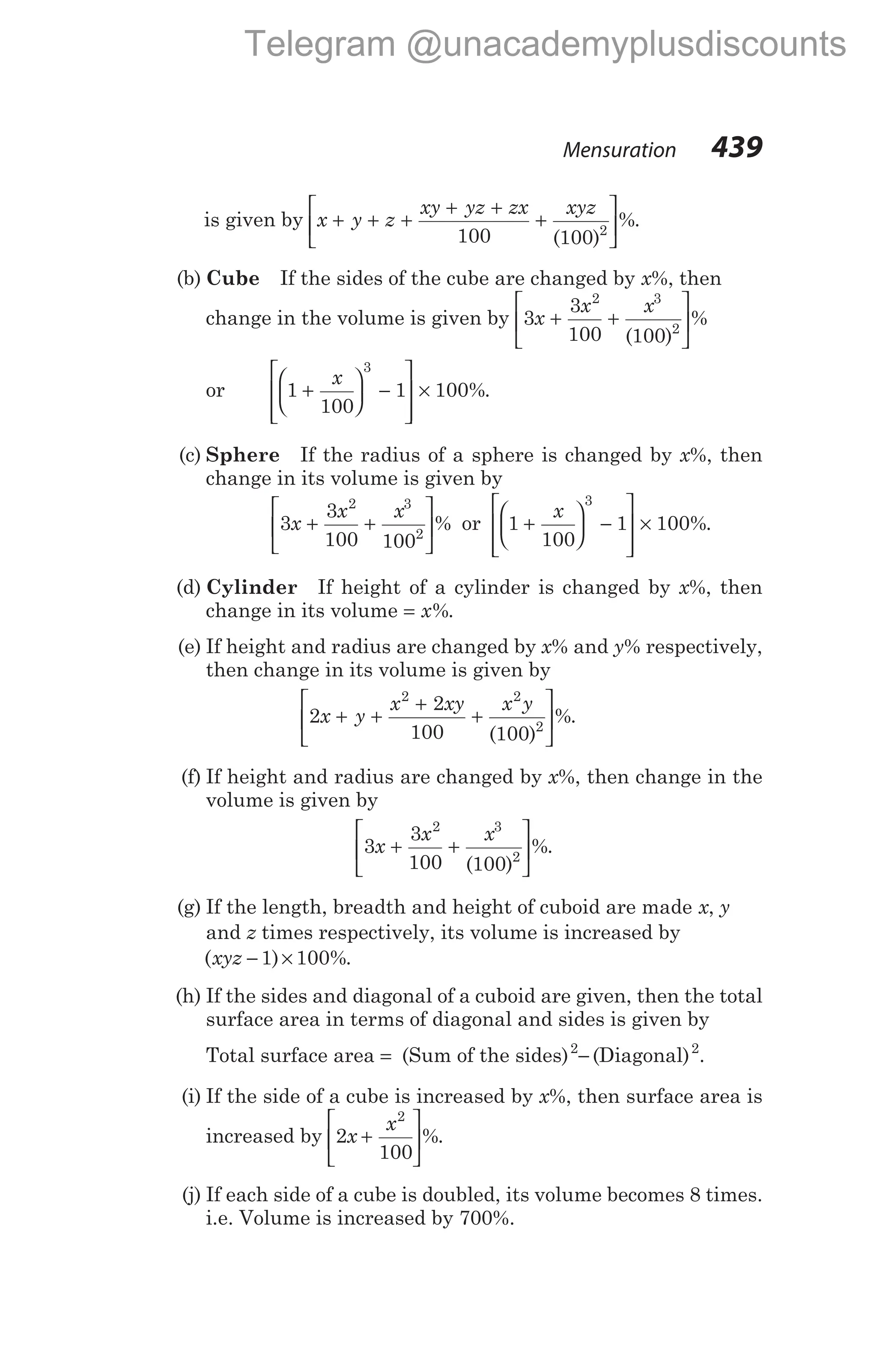 is given by x y z
xy yz zx xyz
+ + +
+ +
+






100 100 2
( )
%.
(b) Cube If the sides of the cube are changed by x%, then
change in the volume is given by 3
3
100 100
2 3
2
x
x x
+ +






( )
%
or 1
100
1 100
3
+





 −








×
x
%.
(c) Sphere If the radius of a sphere is changed by x%, then
change in its volume is given by
3
3
100 100
2 3
2
x
x x
+ +





% or 1
100
1 100
3
+





 −








×
x
%.
(d) Cylinder If height of a cylinder is changed by x%, then
change in its volume = x%.
(e) If height and radius are changed by x% and y% respectively,
then change in its volume is given by
2
2
100 100
2 2
2
x y
x xy x y
+ +
+
+






( )
%.
(f) If height and radius are changed by x%, then change in the
volume is given by
3
3
100 100
2 3
2
x
x x
+ +






( )
%.
(g) If the length, breadth and height of cuboid are made x, y
and z times respectively, its volume is increased by
( ) %
xyz − ×
1 100 .
(h) If the sides and diagonal of a cuboid are given, then the total
surface area in terms of diagonal and sides is given by
Total surface area = (Sum of the sides)2
− (Diagonal)2
.
(i) If the side of a cube is increased by x%, then surface area is
increased by 2
100
2
x
x
+





%.
(j) If each side of a cube is doubled, its volume becomes 8 times.
i.e. Volume is increased by 700%.
Mensuration 439
Telegram @unacademyplusdiscounts
 