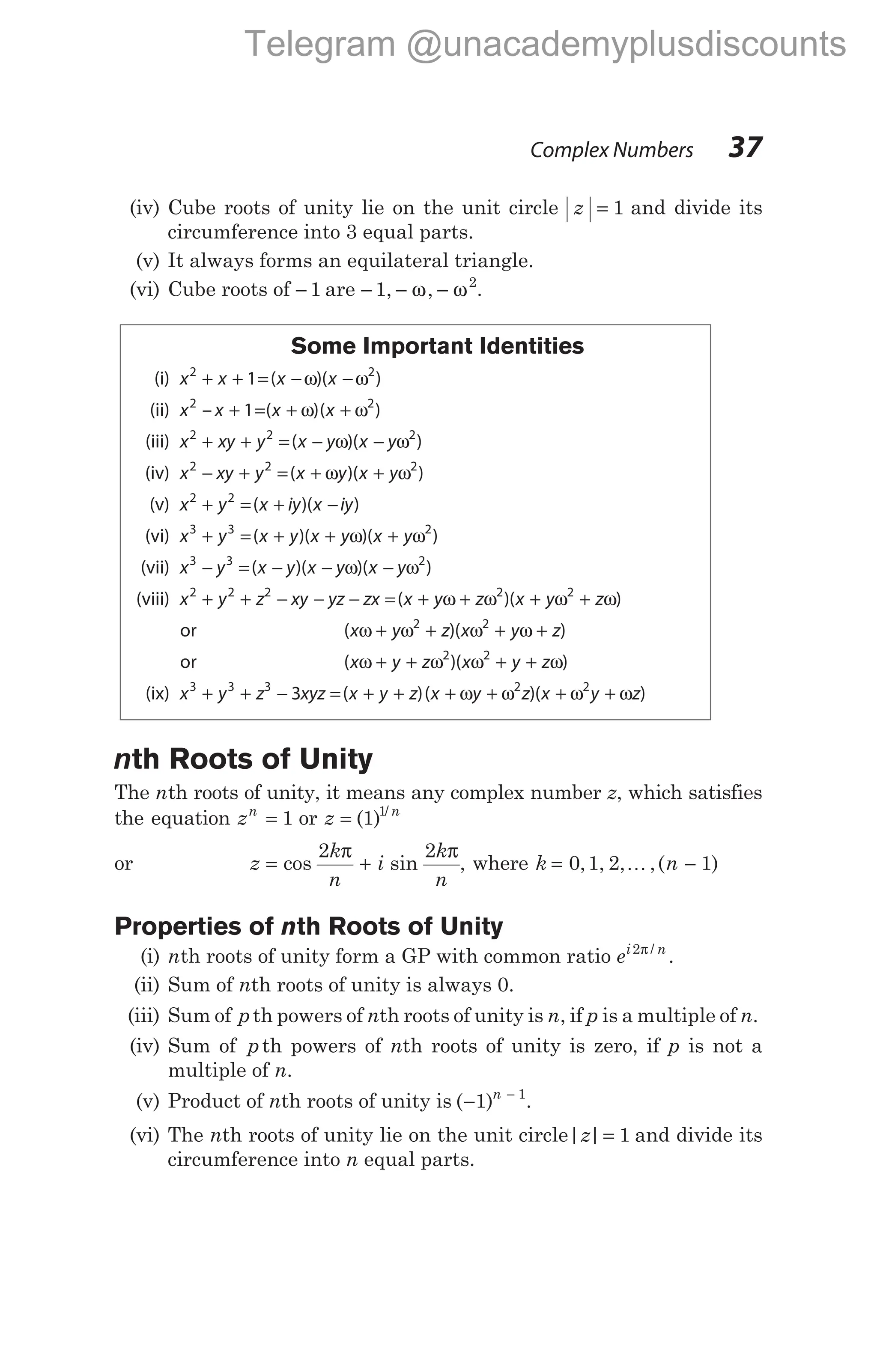 (iv) Cube roots of unity lie on the unit circle z = 1 and divide its
circumference into 3 equal parts.
(v) It always forms an equilateral triangle.
(vi) Cube roots of − 1 are − − −
1 2
, ,
ω ω .
Some Important Identities
(i) x x x x
2 2
1
+ + = − −
( )( )
ω ω
(ii) x x x x
2 2
1
– ( )( )
+ = + +
ω ω
(iii) x xy y x y x y
2 2 2
+ + = − −
( )( )
ω ω
(iv) x xy y x y x y
2 2 2
− + = + +
( )( )
ω ω
(v) x y x iy x iy
2 2
+ = + −
( )( )
(vi) x y x y x y x y
3 3 2
+ = + + +
( )( )( )
ω ω
(vii) x y x y x y x y
3 3 2
− = − − −
( )( )( )
ω ω
(viii) x y z xy yz zx
2 2 2
+ + − − − = + + + +
( )( )
x y z x y z
ω ω ω ω
2 2
or ( )( )
x y z x y z
ω ω ω ω
+ + + +
2 2
or ( )( )
x y z x y z
ω ω ω ω
+ + + +
2 2
(ix) x y z xyz x y z
3 3 3
3
+ + − = + +
( )( )( )
x y z x y z
+ + + +
ω ω ω ω
2 2
nth Roots of Unity
The nth roots of unity, it means any complex number z, which satisfies
the equation zn
= 1 or z n
= ( ) /
1 1
or z
k
n
i
k
n
= +
cos sin
2 2
π π
, where k n
= −
0 1 2 1
, , , ,( )
K
Properties of nth Roots of Unity
(i) nth roots of unity form a GP with common ratio ei n
2π /
.
(ii) Sum of nth roots of unity is always 0.
(iii) Sum of pth powers of nth roots of unity is n, if p is a multiple of n.
(iv) Sum of pth powers of nth roots of unity is zero, if p is not a
multiple of n.
(v) Product of nth roots of unity is ( )
− −
1 1
n
.
(vi) The nth roots of unity lie on the unit circle| |
z = 1 and divide its
circumference into n equal parts.
Complex Numbers 37
Telegram @unacademyplusdiscounts
 