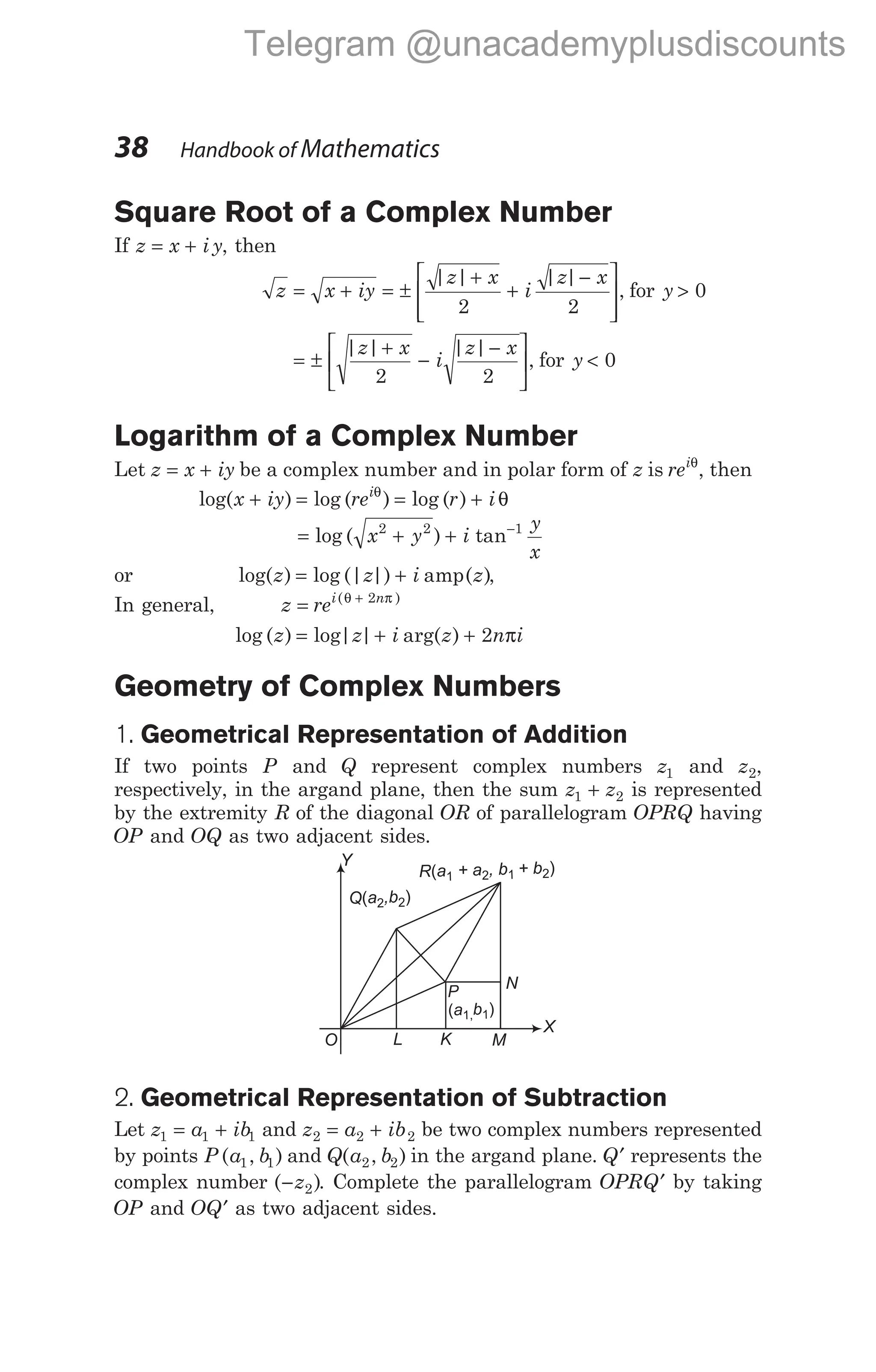 Square Root of a Complex Number
If z x i y
= + , then
z x iy
z x
i
z x
= + = ±
+
+
−








| | | |
,
2 2
for y > 0
= ±
+
−
−






| | | |
,
z x
i
z x
2 2
for y < 0
Logarithm of a Complex Number
Let z x iy
= + be a complex number and in polar form of z is reiθ
, then
log( ) log ( ) log ( )
x iy re r i
i
+ = = +
θ
θ
= + + −
log ( ) tan
x y i
y
x
2 2 1
or log( ) log (| |) ( )
z z i z
= + amp ,
In general, z rei n
= +
( )
θ π
2
log ( ) log| | arg( )
z z i z n i
= + + 2 π
Geometry of Complex Numbers
1. Geometrical Representation of Addition
If two points P and Q represent complex numbers z1 and z2,
respectively, in the argand plane, then the sum z z
1 2
+ is represented
by the extremity R of the diagonal OR of parallelogram OPRQ having
OP and OQ as two adjacent sides.
2. Geometrical Representation of Subtraction
Let z a ib
1 1 1
= + and z a ib
2 2 2
= + be two complex numbers represented
by points P a b
( , )
1 1 and Q a b
( , )
2 2 in the argand plane. Q′ represents the
complex number ( )
−z2 . Complete the parallelogram OPRQ′ by taking
OP and OQ′ as two adjacent sides.
38 Handbook of Mathematics
O L K M
N
Q a ,b
( )
2 2
P
a b
( )
1, 1
R a + a , b + b
( )
1 2 1 2
X
Y
Telegram @unacademyplusdiscounts
 