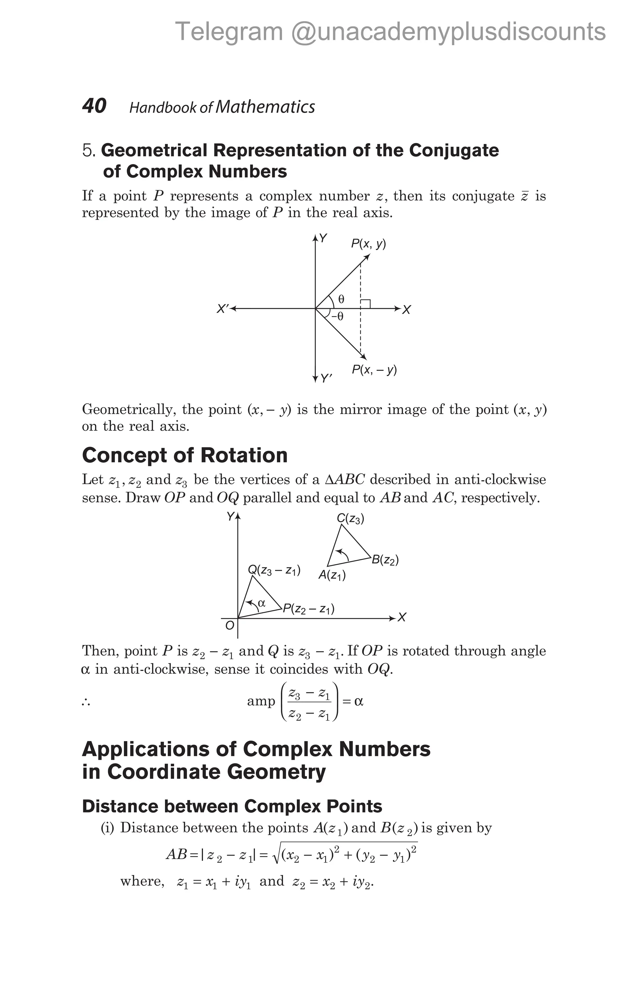 40 Handbook of Mathematics
5. Geometrical Representation of the Conjugate
of Complex Numbers
If a point P represents a complex number z, then its conjugate z is
represented by the image of P in the real axis.
Geometrically, the point (x y
, − ) is the mirror image of the point ( , )
x y
on the real axis.
Concept of Rotation
Let z z z
1 2 3
, and be the vertices of a ∆ABC described in anti-clockwise
sense. Draw OP and OQ parallel and equal to AB and AC, respectively.
Then, point P is z z Q
2 1
− and is z z
3 1
− . If OP is rotated through angle
α in anti-clockwise, sense it coincides with OQ.
∴ amp
z z
z z
3 1
2 1
−
−





 = α
Applications of Complex Numbers
in Coordinate Geometry
Distance between Complex Points
(i) Distance between the points A z
( )
1 and B z
( )
2 is given by
AB z z
= −
| |
2 1 = − + −
( ) ( )
x x y y
2 1
2
2 1
2
where, z x iy
1 1 1
= + and z x iy
2 2 2
= + .
O
P z – z
( )
2 1
Q z – z
( )
3 1 A z
( )
1
B z
( )
2
C z
( )
3
X
Y
α
P x y
( , )
P x y
( , – )
X
X′
Y
Y′
θ
–θ
Telegram @unacademyplusdiscounts
 