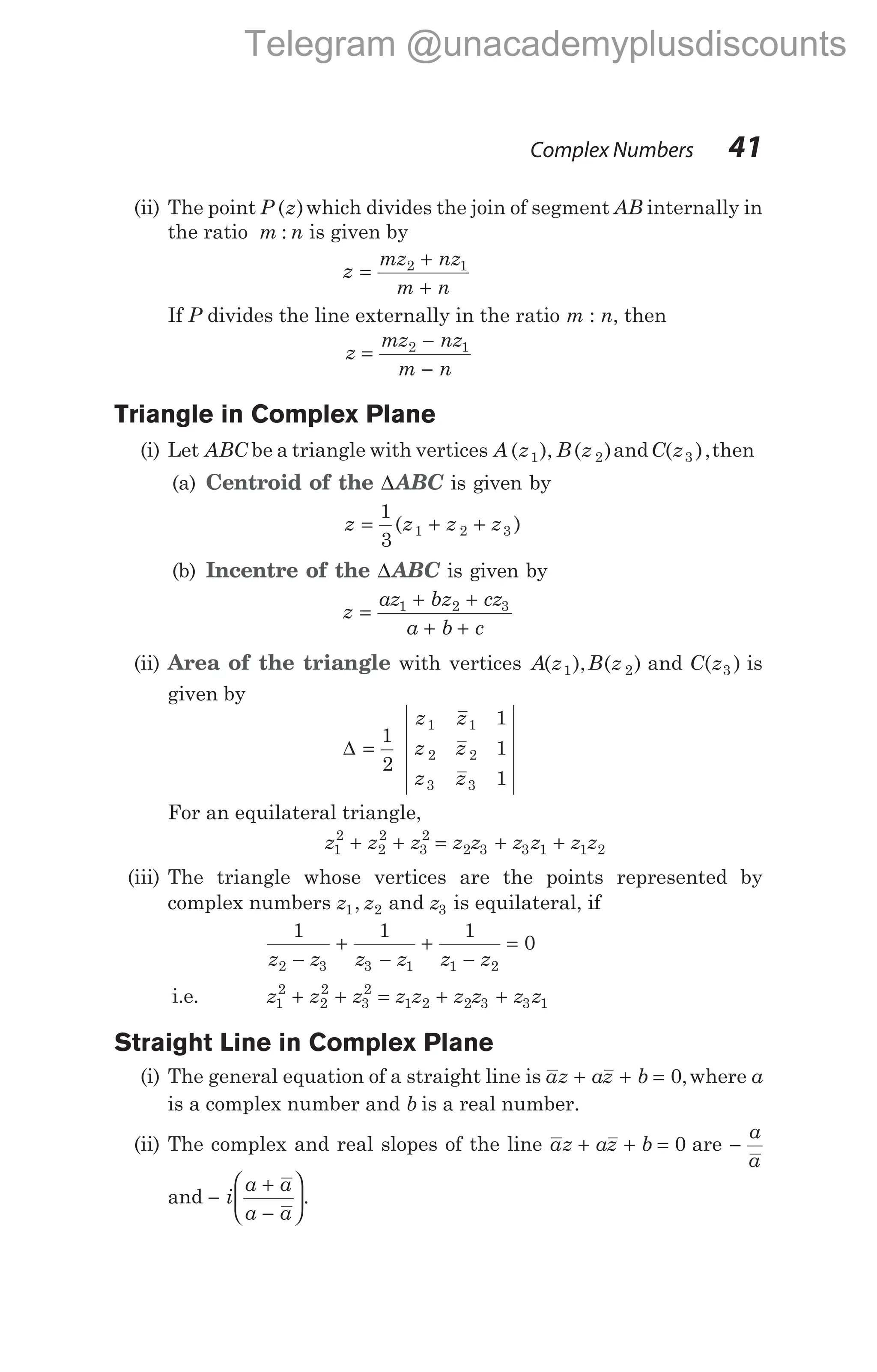 (ii) The point P z
( )which divides the join of segment AB internally in
the ratio m n
: is given by
z =
+
+
mz nz
m n
2 1
If P divides the line externally in the ratio m : n, then
z
mz nz
m n
=
−
−
2 1
Triangle in Complex Plane
(i) Let ABC be a triangle with vertices A z B z
( ), ( )
1 2 andC z
( ),
3 then
(a) Centroid of the ∆ABC is given by
z = + +
1
3
1 2 3
( )
z z z
(b) Incentre of the ∆ABC is given by
z =
+ +
+ +
az bz cz
a b c
1 2 3
(ii) Area of the triangle with vertices A z B z
( ), ( )
1 2 and C z
( )
3 is
given by
∆ =
1
2
1
1
1
1 1
2 2
3 3
z z
z z
z z
For an equilateral triangle,
z z z
1
2
2
2
3
2
+ + = + +
z z z z z z
2 3 3 1 1 2
(iii) The triangle whose vertices are the points represented by
complex numbers z z z
1 2 3
, and is equilateral, if
1 1 1
0
2 3 3 1 1 2
z z z z z z
−
+
−
+
−
=
i.e. z z z z z z z z z
1
2
2
2
3
2
1 2 2 3 3 1
+ + = + +
Straight Line in Complex Plane
(i) The general equation of a straight line is az az b
+ + = 0,where a
is a complex number and b is a real number.
(ii) The complex and real slopes of the line az az b
+ + = 0 are −
a
a
and −
+
−






i
a a
a a
.
Complex Numbers 41
Telegram @unacademyplusdiscounts
 