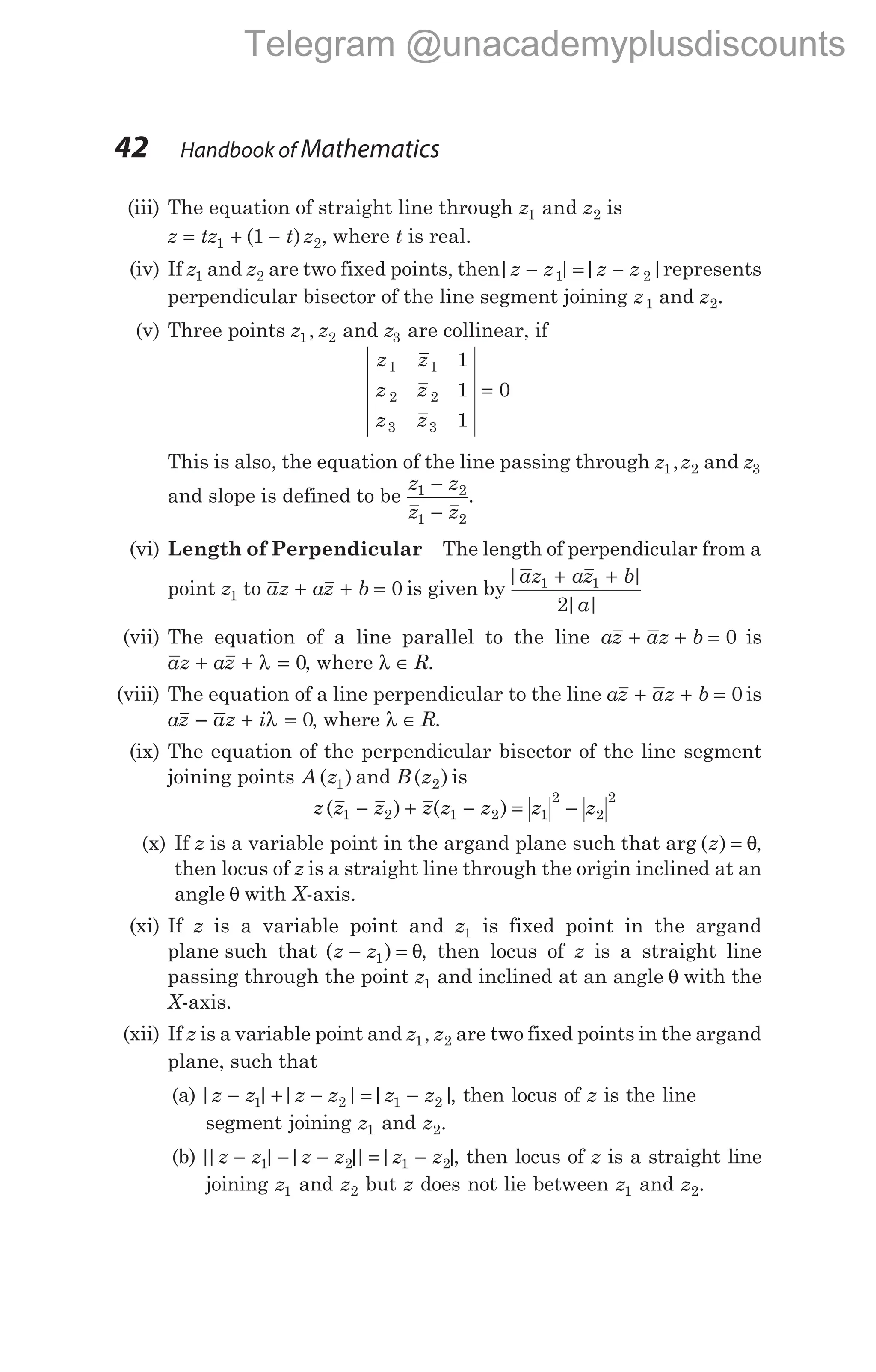 (iii) The equation of straight line through z z
1 2
and is
z tz t z
= + −
1 2
1
( ) , where t is real.
(iv) If z1 and z2 are two fixed points, then| | | |
z z z z
− = −
1 2 represents
perpendicular bisector of the line segment joining z1 and z2.
(v) Three points z z z
1 2 3
, and are collinear, if
z z
z z
z z
1 1
2 2
3 3
1
1
1
0
=
This is also, the equation of the line passing through z z
1 2
, and z3
and slope is defined to be
z z
z z
1 2
1 2
−
−
.
(vi) Length of Perpendicular The length of perpendicular from a
point z1 to az az b
+ + = 0 is given by
| |
| |
az az b
a
1 1
2
+ +
(vii) The equation of a line parallel to the line az az b
+ + = 0 is
az az
+ + =
λ 0, where λ ∈ R.
(viii) The equation of a line perpendicular to the line az az b
+ + = 0 is
az az i
− + =
λ 0, where λ ∈ R.
(ix) The equation of the perpendicular bisector of the line segment
joining points A z
( )
1 and B z
( )
2 is
z z z z z z z z
( ) ( )
1 2 1 2 1
2
2
2
− + − = −
(x) If z is a variable point in the argand plane such that arg ( )
z = θ,
then locus of z is a straight line through the origin inclined at an
angle θ with X-axis.
(xi) If z is a variable point and z1 is fixed point in the argand
plane such that ( )
z z
− =
1 θ, then locus of z is a straight line
passing through the point z1 and inclined at an angle θ with the
X-axis.
(xii) If z is a variable point and z z
1 2
, are two fixed points in the argand
plane, such that
(a) | | | | | |
z z z z z z
− + − = −
1 2 1 2 , then locus of z is the line
segment joining z1 and z2.
(b) |
| | | |
| | |
z z z z z z
− − − = −
1 2 1 2 , then locus of z is a straight line
joining z1 and z2 but z does not lie between z1 and z2.
42 Handbook of Mathematics
Telegram @unacademyplusdiscounts
 