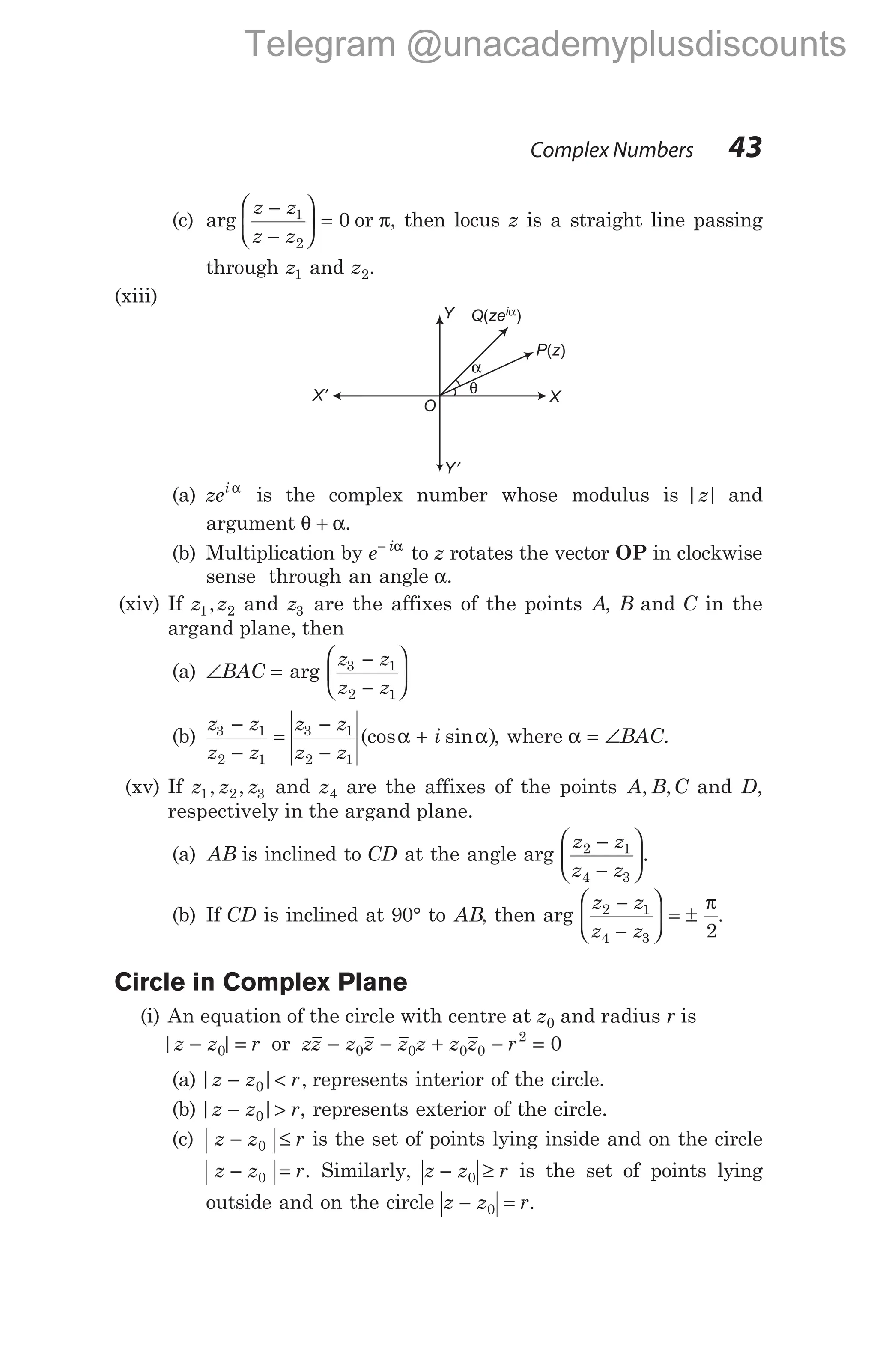 (c) arg
z z
z z
−
−





 =
1
2
0 or π, then locus z is a straight line passing
through z1 and z2.
(xiii)
(a) zei α
is the complex number whose modulus is | |
z and
argument θ α
+ .
(b) Multiplication by e i
− α
to z rotates the vector OP in clockwise
sense through an angle α.
(xiv) If z z
1 2
, and z3 are the affixes of the points A, B and C in the
argand plane, then
(a) ∠ =
BAC arg
z z
z z
3 1
2 1
−
−






(b)
z z
z z
z z
z z
i
3 1
2 1
3 1
2 1
−
−
=
−
−
+
(cos sin )
α α , where α = ∠BAC.
(xv) If z z z
1 2 3
, , and z4 are the affixes of the points A B C
, , and D,
respectively in the argand plane.
(a) AB is inclined to CD at the angle arg
z z
z z
2 1
4 3
−
−





.
(b) If CD is inclined at 90° to AB, then arg
z z
z z
2 1
4 3 2
−
−





 = ±
π
.
Circle in Complex Plane
(i) An equation of the circle with centre at z0 and radius r is
| |
z z r
− =
0 or zz z z z z z z r
− − + − =
0 0 0 0
2
0
(a) | | ,
z z r
− <
0 represents interior of the circle.
(b) | |
z z r
− >
0 , represents exterior of the circle.
(c) z z r
− ≤
0 is the set of points lying inside and on the circle
z z r
− =
0 . Similarly, z z r
− ≥
0 is the set of points lying
outside and on the circle z z r
− =
0 .
Complex Numbers 43
P z
( )
Q ze
( )
iα
X
X′
Y
Y′
α
O
θ
Telegram @unacademyplusdiscounts
 