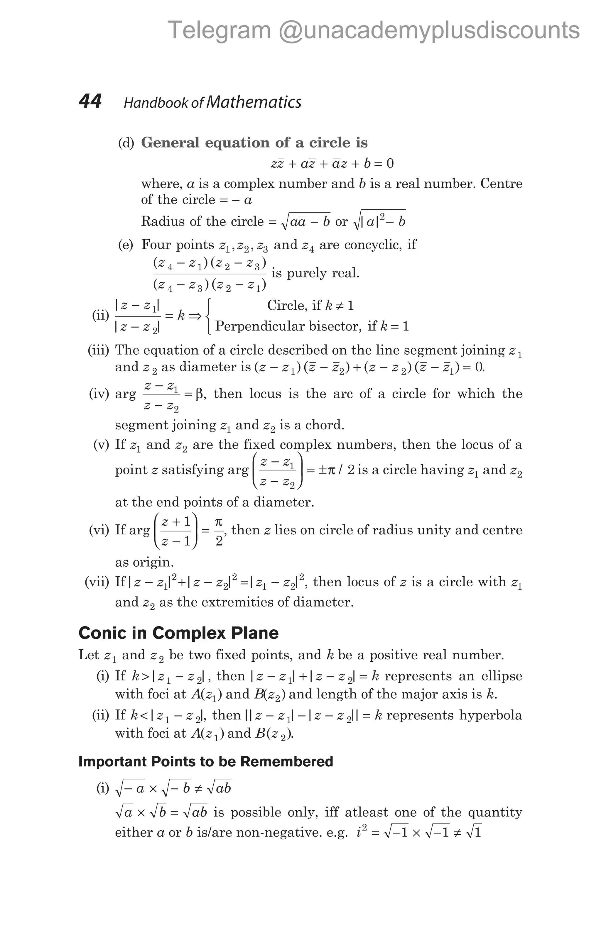 (d) General equation of a circle is
zz az az b
+ + + = 0
where, a is a complex number and b is a real number. Centre
of the circle = − a
Radius of the circle = −
aa b or | |
a b
2
−
(e) Four points z z z z
1 2 3 4
, , and are concyclic, if
( )( )
( )( )
z z z z
z z z z
4 1 2 3
4 3 2 1
− −
− −
is purely real.
(ii)
| |
| |
z z
z z
k
−
−
= ⇒
1
2
Circle, if
Perpendicular bisector, if
k
k
≠
=



1
1
(iii) The equation of a circle described on the line segment joining z1
and z 2 as diameter is ( )( )
z z z z
− − +
1 2 ( )( )
z z z z
− − =
2 1 0.
(iv) arg
z z
z z
−
−
=
1
2
β, then locus is the arc of a circle for which the
segment joining z1 and z2 is a chord.
(v) If z1 and z2 are the fixed complex numbers, then the locus of a
point z satisfying arg
z z
z z
−
−





 = ±
1
2
2
π / is a circle having z1 and z2
at the end points of a diameter.
(vi) If arg
z
z
+
−





 =
1
1 2
π
, then z lies on circle of radius unity and centre
as origin.
(vii) If| | | | | |
z z z z z z
− + − = −
1
2
2
2
1 2
2
, then locus of z is a circle with z1
and z2 as the extremities of diameter.
Conic in Complex Plane
Let z1 and z2 be two fixed points, and k be a positive real number.
(i) If k z z
> −
| |,
1 2 then | | | |
z z z z k
− + − =
1 2 represents an ellipse
with foci at A z B z
( ) and ( )
1 2 and length of the major axis is k.
(ii) If k z z
< −
| |
1 2 , then|
| | | |
|
z z z z k
− − − =
1 2 represents hyperbola
with foci at A z
( )
1 and B z
( )
2 .
Important Points to be Remembered
(i) − × − ≠
a b ab
a b ab
× = is possible only, iff atleast one of the quantity
either a or b is/are non-negative. e.g. i2
1 1 1
= − × − ≠
44 Handbook of Mathematics
Telegram @unacademyplusdiscounts
 