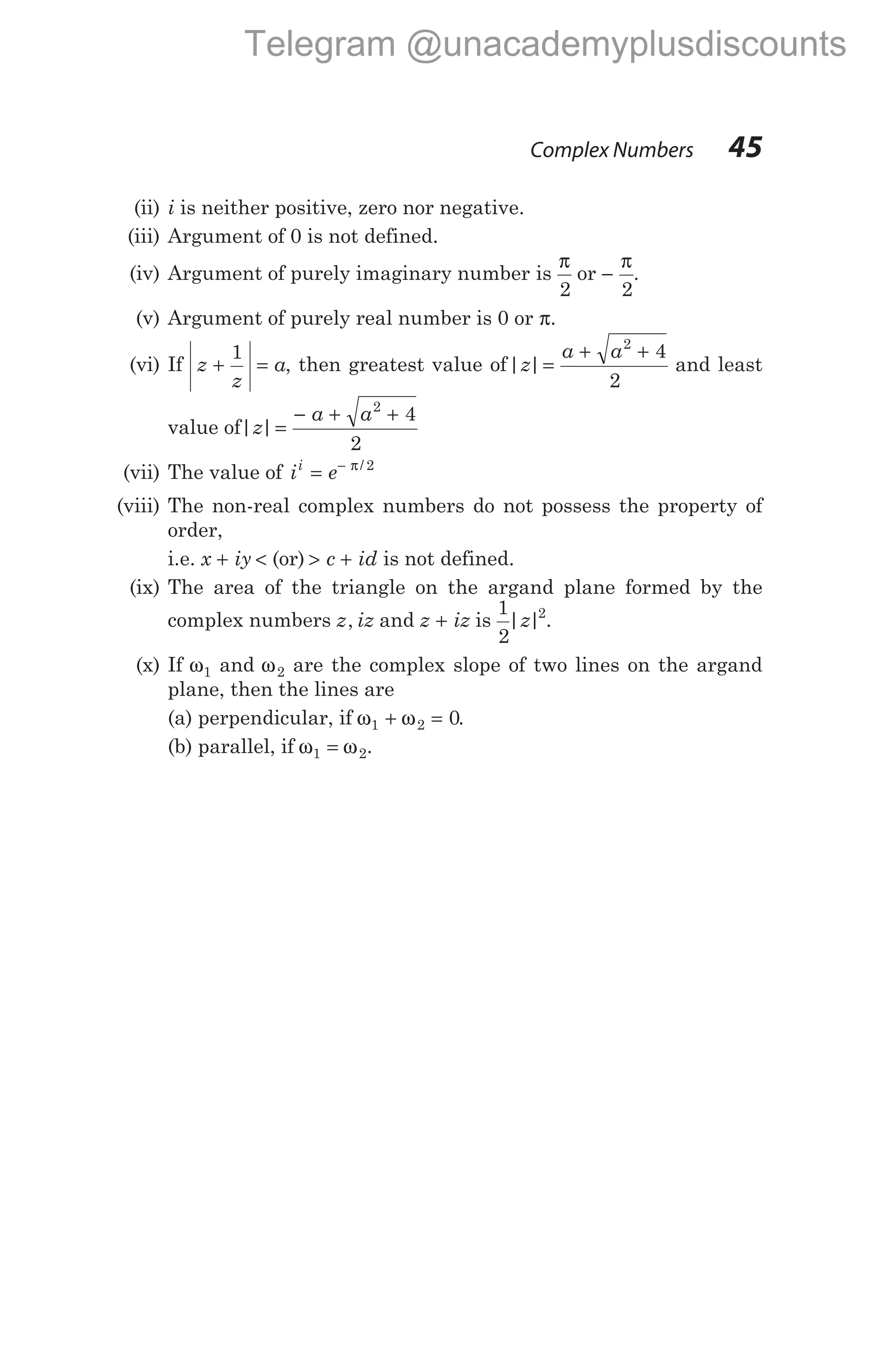 (ii) i is neither positive, zero nor negative.
(iii) Argument of 0 is not defined.
(iv) Argument of purely imaginary number is
π
2
or −
π
2
.
(v) Argument of purely real number is 0 or π.
(vi) If z
z
a
+ =
1
, then greatest value of| |
z
a a
=
+ +
2
4
2
and least
value of| |
z
a a
=
− + +
2
4
2
(vii) The value of i e
i
= − π/ 2
(viii) The non-real complex numbers do not possess the property of
order,
i.e. x iy
+ < (or) > +
c id is not defined.
(ix) The area of the triangle on the argand plane formed by the
complex numbers z iz
, and z iz
+ is
1
2
2
| |
z .
(x) If ω1 and ω2 are the complex slope of two lines on the argand
plane, then the lines are
(a) perpendicular, if ω ω
1 2 0
+ = .
(b) parallel, if ω ω
1 2
= .
Complex Numbers 45
Telegram @unacademyplusdiscounts
 