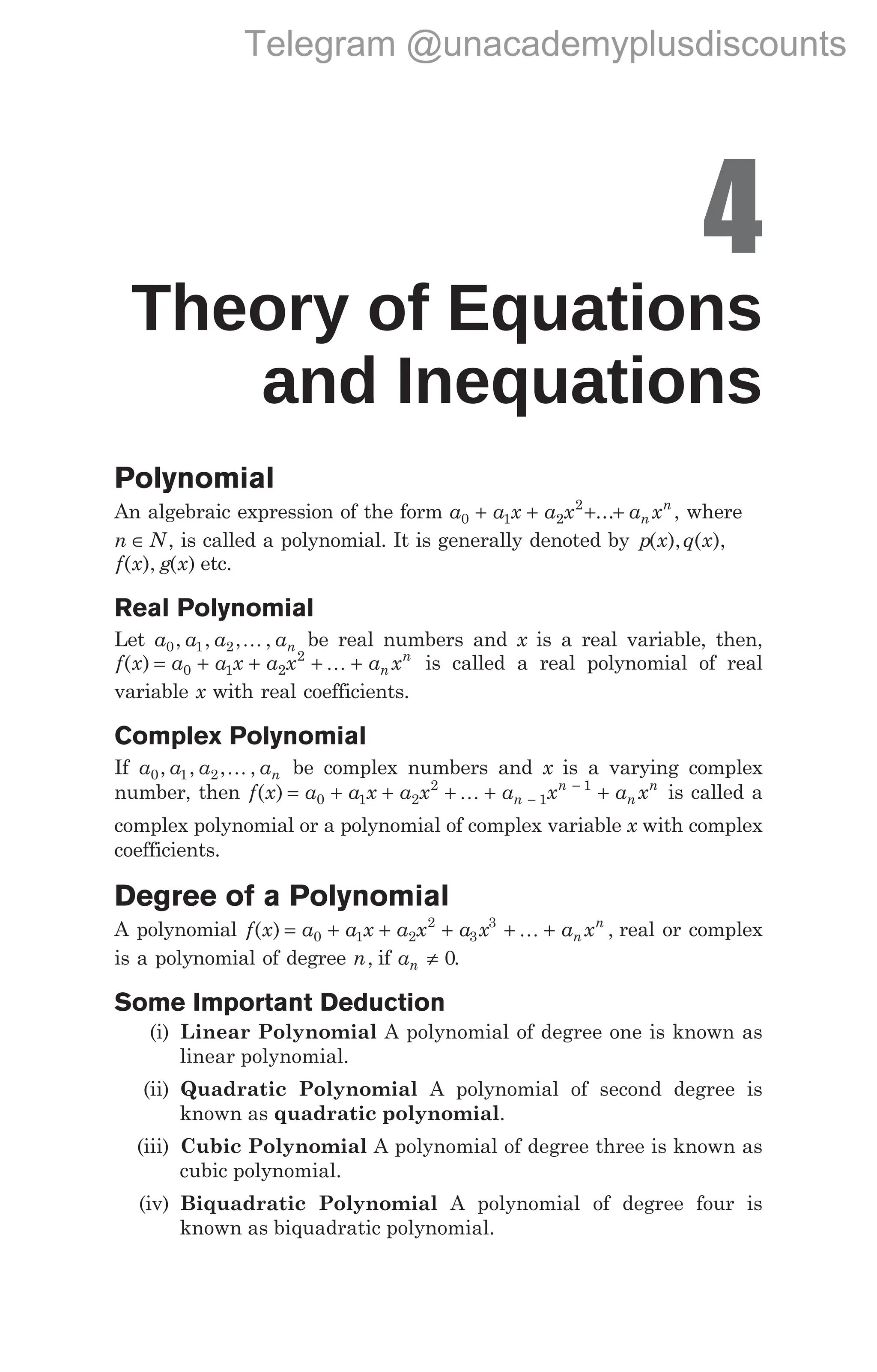 4
Theory of Equations
and Inequations
Polynomial
An algebraic expression of the form a a x a x a x
n
n
0 1 2
2
+ + + +
... , where
n N
∈ , is called a polynomial. It is generally denoted by p x q x
( ), ( ),
f x
( ), g x
( ) etc.
Real Polynomial
Let a a a an
0 1 2
, , , ,
K be real numbers and x is a real variable, then,
f x a a x a x a x
n
n
( ) = + + + +
0 1 2
2
K is called a real polynomial of real
variable x with real coefficients.
Complex Polynomial
If a a a an
0 1 2
, , , ,
K be complex numbers and x is a varying complex
number, then f x a a x a x a x a x
n
n
n
n
( ) = + + + + +
−
−
0 1 2
2
1
1
K is called a
complex polynomial or a polynomial of complex variable x with complex
coefficients.
Degree of a Polynomial
A polynomial f x a a x a x a x a x
n
n
( ) ,
= + + + + +
0 1 2
2
3
3
K real or complex
is a polynomial of degree n, if an ≠ 0.
Some Important Deduction
(i) Linear Polynomial A polynomial of degree one is known as
linear polynomial.
(ii) Quadratic Polynomial A polynomial of second degree is
known as quadratic polynomial.
(iii) Cubic Polynomial A polynomial of degree three is known as
cubic polynomial.
(iv) Biquadratic Polynomial A polynomial of degree four is
known as biquadratic polynomial.
Telegram @unacademyplusdiscounts
 